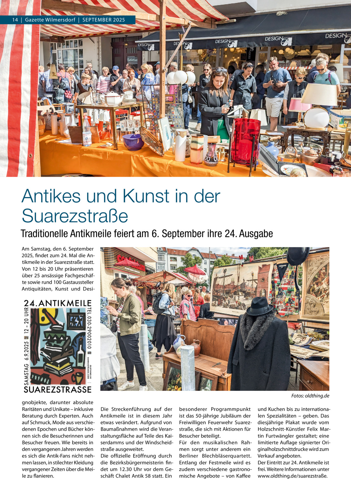 Wilmersdorf  |  September 2025 14  |  Gazette Wilmersdorf  |  SEPTEMBER  Antikes und Kunst in der Suarezstraße Traditionelle Antikmeile feiert am 6. September ihre 24. Ausgabe Am Samstag, den 6. September 2025, findet zum 24. Mal die Antikmeile in der Suarezstraße statt. Von 12 bis 20 Uhr präsentieren über 25 ansässige Fachgeschäfte sowie rund 100 Gastaussteller Antiquitäten, Kunst und Desi Fotos: oldthing.de gnobjekte, darunter absolute Raritäten und Unikate – inklusive Beratung durch Experten. Auch auf Schmuck, Mode aus verschiedenen Epochen und Bücher können sich die Besucherinnen und Besucher freuen. Wie bereits in den vergangenen Jahren werden es sich die Antik-Fans nicht nehmen lassen, in stilechter Kleidung vergangener Zeiten über die Meile zu flanieren.  Die Streckenführung auf der Antikmeile ist in diesem Jahr etwas verändert. Aufgrund von Baumaßnahmen wird die Veranstaltungsfläche auf Teile des Kaiserdamms und der Windscheidstraße ausgeweitet. Die offizielle Eröffnung durch die Bezirksbürgermeisterin findet um 12.30  Uhr vor dem Geschäft Chalet Antik 58 statt. Ein  besonderer Programmpunkt ist das 50-jährige Jubiläum der Freiwilligen Feuerwehr Suarezstraße, die sich mit Aktionen für Besucher beteiligt. Für den musikalischen Rahmen sorgt unter anderem ein Berliner Blechbläserquartett. Entlang der Festmeile wird es zudem verschiedene gastronomische Angebote – von Kaffee  und Kuchen bis zu internationalen Spezialitäten – geben. Das diesjährige Plakat wurde vom Holzschnitt-Künstler Felix Martin Furtwängler gestaltet; eine limitierte Auflage signierter Originalholzschnittdrucke wird zum Verkauf angeboten. Der Eintritt zur 24. Antikmeile ist frei. Weitere Informationen unter www.oldthing.de/suarezstraße.