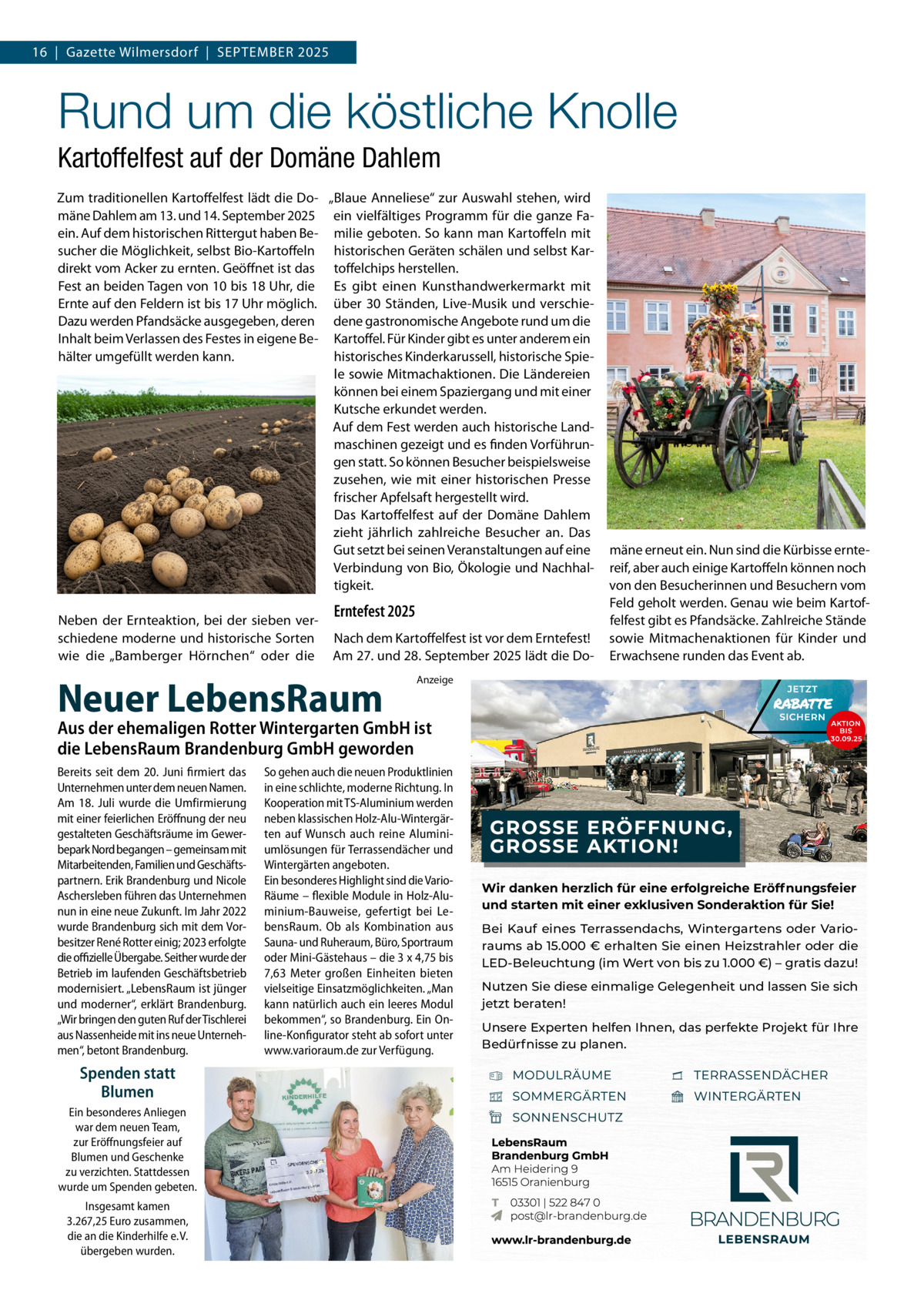 16  |  Gazette Wilmersdorf  |  September 2025  Rund um die köstliche Knolle Kartoffelfest auf der Domäne Dahlem Zum traditionellen Kartoffelfest lädt die Do- „Blaue Anneliese“ zur Auswahl stehen, wird mäne Dahlem am 13. und 14. September 2025 ein vielfältiges Programm für die ganze Faein. Auf dem historischen Rittergut haben Be- milie geboten. So kann man Kartoffeln mit sucher die Möglichkeit, selbst Bio-Kartoffeln historischen Geräten schälen und selbst Kardirekt vom Acker zu ernten. Geöffnet ist das toffelchips herstellen. Fest an beiden Tagen von 10 bis 18 Uhr, die Es gibt einen Kunsthandwerkermarkt mit Ernte auf den Feldern ist bis 17 Uhr möglich. über 30 Ständen, Live-Musik und verschieDazu werden Pfandsäcke ausgegeben, deren dene gastronomische Angebote rund um die Inhalt beim Verlassen des Festes in eigene Be- Kartoffel. Für Kinder gibt es unter anderem ein hälter umgefüllt werden kann. historisches Kinderkarussell, historische Spiele sowie Mitmachaktionen. Die Ländereien können bei einem Spaziergang und mit einer Kutsche erkundet werden. Auf dem Fest werden auch historische Landmaschinen gezeigt und es finden Vorführungen statt. So können Besucher beispielsweise zusehen, wie mit einer historischen Presse frischer Apfelsaft hergestellt wird. Das Kartoffelfest auf der Domäne Dahlem zieht jährlich zahlreiche Besucher an. Das Gut setzt bei seinen Veranstaltungen auf eine Verbindung von Bio, Ökologie und Nachhaltigkeit. Neben der Ernteaktion, bei der sieben verschiedene moderne und historische Sorten wie die „Bamberger Hörnchen“ oder die  Erntefest 2025 Nach dem Kartoffelfest ist vor dem Erntefest! Am 27. und 28. September 2025 lädt die Do Neuer LebensRaum  mäne erneut ein. Nun sind die Kürbisse erntereif, aber auch einige Kartoffeln können noch von den Besucherinnen und Besuchern vom Feld geholt werden. Genau wie beim Kartoffelfest gibt es Pfandsäcke. Zahlreiche Stände sowie Mitmachenaktionen für Kinder und Erwachsene runden das Event ab.  Anzeige  Aus der ehemaligen Rotter Wintergarten GmbH ist die LebensRaum Brandenburg GmbH geworden Bereits seit dem 20. Juni firmiert das Unternehmen unter dem neuen Namen. Am 18. Juli wurde die Umfirmierung mit einer feierlichen Eröffnung der neu gestalteten Geschäftsräume im Gewerbepark Nord begangen – gemeinsam mit Mitarbeitenden, Familien und Geschäftspartnern. Erik Brandenburg und Nicole Aschersleben führen das Unternehmen nun in eine neue Zukunft. Im Jahr 2022 wurde Brandenburg sich mit dem Vorbesitzer René Rotter einig; 2023 erfolgte die offizielle Übergabe. Seither wurde der Betrieb im laufenden Geschäftsbetrieb modernisiert. „LebensRaum ist jünger und moderner“, erklärt Brandenburg. „Wir bringen den guten Ruf der Tischlerei aus Nassenheide mit ins neue Unternehmen“, betont Brandenburg.  Spenden statt Blumen Ein besonderes Anliegen war dem neuen Team, zur Eröffnungsfeier auf Blumen und Geschenke zu verzichten. Stattdessen wurde um Spenden gebeten. Insgesamt kamen 3.267,25 Euro zusammen, die an die Kinderhilfe e. V. übergeben wurden.  So gehen auch die neuen Produktlinien in eine schlichte, moderne Richtung. In Kooperation mit TS-Aluminium werden neben klassischen Holz-Alu-Wintergärten auf Wunsch auch reine Aluminiumlösungen für Terrassendächer und Wintergärten angeboten. Ein besonderes Highlight sind die VarioRäume – flexible Module in Holz-Aluminium-Bauweise, gefertigt bei LebensRaum. Ob als Kombination aus Sauna- und Ruheraum, Büro, Sportraum oder Mini-Gästehaus – die 3 x 4,75 bis 7,63 Meter großen Einheiten bieten vielseitige Einsatzmöglichkeiten. „Man kann natürlich auch ein leeres Modul bekommen“, so Brandenburg. Ein Online-Konfigurator steht ab sofort unter www.varioraum.de zur Verfügung.  Wir danken herzlich für eine erfolgreiche Eröffnungsfeier und starten mit einer exklusiven Sonderaktion für Sie! Bei Kauf eines Terrassendachs, Wintergartens oder Varioraums ab 15.000 € erhalten Sie einen Heizstrahler oder die LED-Beleuchtung (im Wert von bis zu 1.000 €) – gratis dazu! Nutzen Sie diese einmalige Gelegenheit und lassen Sie sich jetzt beraten! Unsere Experten helfen Ihnen, das perfekte Projekt für Ihre Bedürfnisse zu planen.