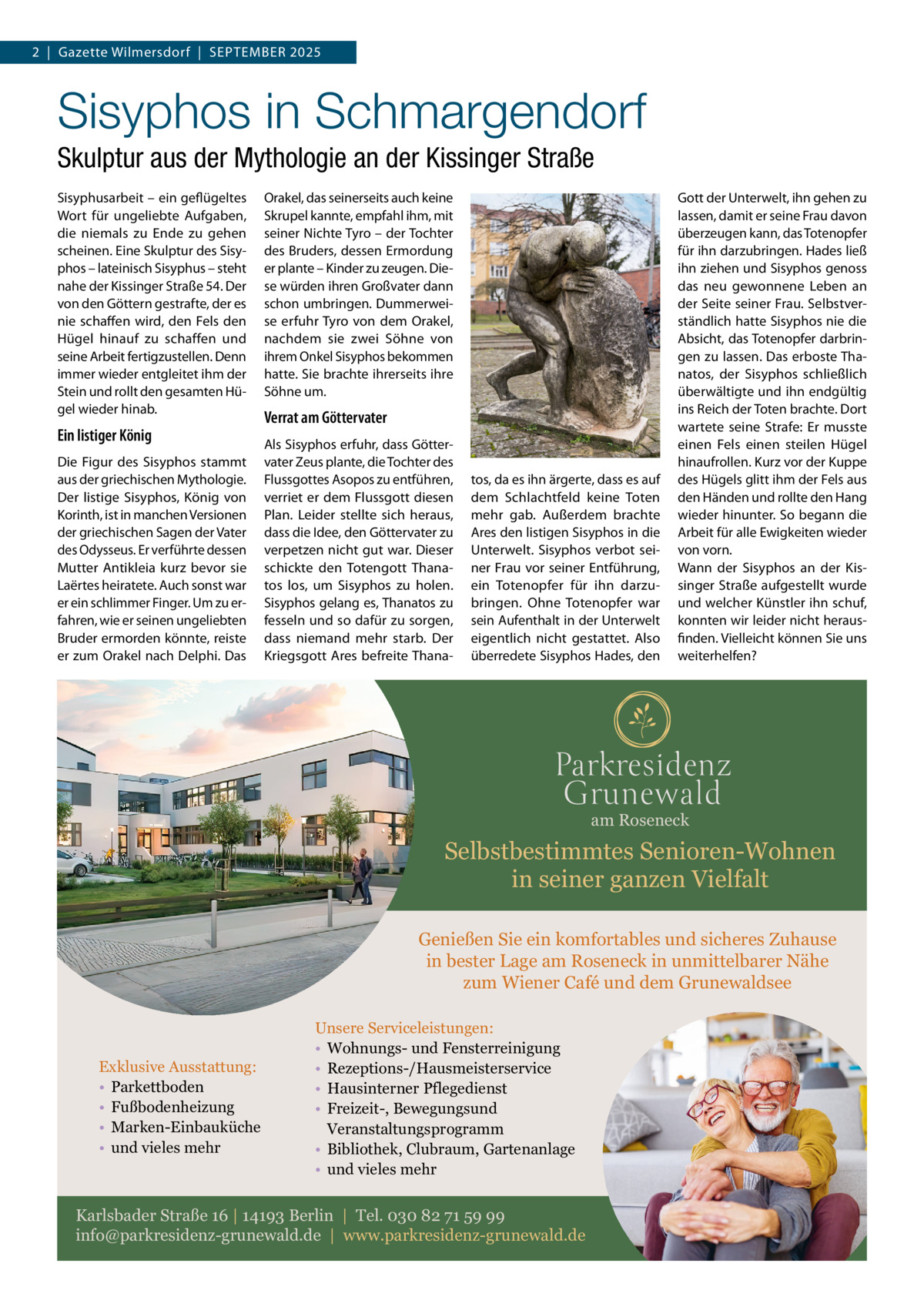 2  |  Gazette Wilmersdorf  |  September 2025  Sisyphos in Schmargendorf Skulptur aus der Mythologie an der Kissinger Straße Sisyphusarbeit – ein geflügeltes Wort für ungeliebte Aufgaben, die niemals zu Ende zu gehen scheinen. Eine Skulptur des Sisyphos – lateinisch Sisyphus – steht nahe der Kissinger Straße 54. Der von den Göttern gestrafte, der es nie schaffen wird, den Fels den Hügel hinauf zu schaffen und seine Arbeit fertigzustellen. Denn immer wieder entgleitet ihm der Stein und rollt den gesamten Hügel wieder hinab.  Ein listiger König Die Figur des Sisyphos stammt aus der griechischen Mythologie. Der listige Sisyphos, König von Korinth, ist in manchen Versionen der griechischen Sagen der Vater des Odysseus. Er verführte dessen Mutter Antikleia kurz bevor sie Laërtes heiratete. Auch sonst war er ein schlimmer Finger. Um zu erfahren, wie er seinen ungeliebten Bruder ermorden könnte, reiste er zum Orakel nach Delphi. Das  Orakel, das seinerseits auch keine Skrupel kannte, empfahl ihm, mit seiner Nichte Tyro – der Tochter des Bruders, dessen Ermordung er plante – Kinder zu zeugen. Diese würden ihren Großvater dann schon umbringen. Dummerweise erfuhr Tyro von dem Orakel, nachdem sie zwei Söhne von ihrem Onkel Sisyphos bekommen hatte. Sie brachte ihrerseits ihre Söhne um.  Verrat am Göttervater Als Sisyphos erfuhr, dass Göttervater Zeus plante, die Tochter des Flussgottes Asopos zu entführen, verriet er dem Flussgott diesen Plan. Leider stellte sich heraus, dass die Idee, den Göttervater zu verpetzen nicht gut war. Dieser schickte den Totengott Thanatos los, um Sisyphos zu holen. Sisyphos gelang es, Thanatos zu fesseln und so dafür zu sorgen, dass niemand mehr starb. Der Kriegsgott Ares befreite Thana tos, da es ihn ärgerte, dass es auf dem Schlachtfeld keine Toten mehr gab. Außerdem brachte Ares den listigen Sisyphos in die Unterwelt. Sisyphos verbot seiner Frau vor seiner Entführung, ein Totenopfer für ihn darzubringen. Ohne Totenopfer war sein Aufenthalt in der Unterwelt eigentlich nicht gestattet. Also überredete Sisyphos Hades, den  Gott der Unterwelt, ihn gehen zu lassen, damit er seine Frau davon überzeugen kann, das Totenopfer für ihn darzubringen. Hades ließ ihn ziehen und Sisyphos genoss das neu gewonnene Leben an der Seite seiner Frau. Selbstverständlich hatte Sisyphos nie die Absicht, das Totenopfer darbringen zu lassen. Das erboste Thanatos, der Sisyphos schließlich überwältigte und ihn endgültig ins Reich der Toten brachte. Dort wartete seine Strafe: Er musste einen Fels einen steilen Hügel hinauf­rollen. Kurz vor der Kuppe des Hügels glitt ihm der Fels aus den Händen und rollte den Hang wieder hinunter. So begann die Arbeit für alle Ewigkeiten wieder von vorn. Wann der Sisyphos an der Kissinger Straße aufgestellt wurde und welcher Künstler ihn schuf, konnten wir leider nicht herausfinden. Vielleicht können Sie uns weiterhelfen?  am Roseneck  Selbstbestimmtes Senioren-Wohnen in seiner ganzen Vielfalt Genießen Sie ein komfortables und sicheres Zuhause in bester Lage am Roseneck in unmittelbarer Nähe zum Wiener Café und dem Grunewaldsee  Exklusive Ausstattung: • Parkettboden • Fußbodenheizung • Marken-Einbauküche • und vieles mehr  Unsere Serviceleistungen: • Wohnungs- und Fensterreinigung • Rezeptions-/Hausmeisterservice • Hausinterner Pflegedienst • Freizeit-, Bewegungsund Veranstaltungsprogramm • Bibliothek, Clubraum, Gartenanlage • und vieles mehr  Karlsbader Straße 16 | 14193 Berlin | Tel. 030 82 71 59 99 info@parkresidenz-grunewald.de | www.parkresidenz-grunewald.de