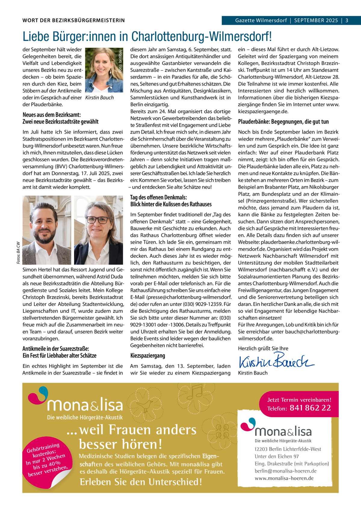 DAS WORT DER BEZIRKSBÜRGERMEISTERIN WORT DER BEZIRKSBÜRGERMEISTERIN  Gazette Wilmersdorf | September2025  |  3 2025 | 3 Gazette Wilmersdorf  |  September  der September hält wieder Gelegenheiten bereit, die Vielfalt und Lebendigkeit unseres Bezirks neu zu entdecken – ob beim Spazieren durch den Kiez, beim Stöbern auf der Antikmeile oder im Gespräch auf einer Kirstin Bauch der Plauderbänke.  Foto: britibay  Liebe Bürger:innen in Charlottenburg-Wilmersdorf!  Neues aus dem Bezirksamt: Zwei neue Bezirksstadträte gewählt Im Juli hatte ich Sie informiert, dass zwei Stadtratspositionen im Bezirksamt Charlottenburg-Wilmersdorf unbesetzt waren. Nun freue ich mich, Ihnen mitzuteilen, dass diese Lücken geschlossen wurden. Die Bezirksverordnetenversammlung (BVV) Charlottenburg-Wilmersdorf hat am Donnerstag, 17. Juli 2025, zwei neue Bezirksstadträte gewählt – das Bezirksamt ist damit wieder komplett.  diesem Jahr am Samstag, 6. September, statt. Die dort ansässigen Antiquitätenhändler und ausgewählte Gastanbieter verwandeln die Suarezstraße – zwischen Kantstraße und Kaiserdamm – in ein Paradies für alle, die Schönes, Seltenes und gut Erhaltenes schätzen. Die Mischung aus Antiquitäten, Designklassikern, Sammlerstücken und Kunsthandwerk ist in Berlin einzigartig. Bereits zum 24. Mal organisiert das dortige Netzwerk von Gewerbetreibenden das beliebte Straßenfest mit viel Engagement und Liebe zum Detail. Ich freue mich sehr, in diesem Jahr die Schirmherrschaft über die Veranstaltung zu übernehmen. Unsere bezirkliche Wirtschaftsförderung unterstützt das Netzwerk seit vielen Jahren – denn solche Initiativen tragen maßgeblich zur Lebendigkeit und Attraktivität unserer Geschäftsstraßen bei. Ich lade Sie herzlich ein: Kommen Sie vorbei, lassen Sie sich treiben – und entdecken Sie alte Schätze neu!  Fotos: BA CW  Tag des oﬀenen Denkmals: Blick hinter die Kulissen des Rathauses  Simon Hertel hat das Ressort Jugend und Gesundheit übernommen, während Astrid Duda als neue Bezirksstadträtin die Abteilung Bürgerdienste und Soziales leitet. Mein Kollege Christoph Brzezinski, bereits Bezirksstadtrat und Leiter der Abteilung Stadtentwicklung, Liegenschaften und IT, wurde zudem zum stellvertretenden Bürgermeister gewählt. Ich freue mich auf die Zusammenarbeit im neuen Team – und darauf, unseren Bezirk weiter voranzubringen.  Antikmeile in der Suarezstraße: Ein Fest für Liebhaber alter Schätze Ein echtes Highlight im September ist die Antikmeile in der Suarezstraße – sie findet in  Im September findet traditionell der „Tag des offenen Denkmals“ statt – eine Gelegenheit, Bauwerke mit Geschichte zu erkunden. Auch das Rathaus Charlottenburg öffnet wieder seine Türen. Ich lade Sie ein, gemeinsam mit mir das Rathaus bei einem Rundgang zu entdecken. Auch dieses Jahr ist es wieder möglich, den Rathausturm zu besichtigen, der sonst nicht öffentlich zugänglich ist. Wenn Sie teilnehmen möchten, melden Sie sich bitte vorab per E-Mail oder telefonisch an. Für die Rathausführung schreiben Sie uns einfach eine E-Mail (presse@charlottenburg-wilmersdorf. de) oder rufen an unter (030) 9029-12359. Für die Besichtigung des Rathausturms, melden Sie sich bitte unter dieser Nummer an: (030) 9029-13001 oder -13006. Details zu Treffpunkt und Uhrzeit erhalten Sie bei der Anmeldung. Beide Events sind leider wegen der baulichen Gegebenheiten nicht barrierefrei.  Kiezspaziergang Am Samstag, den 13.  September, laden wir Sie wieder zu einem Kiezspaziergang  ein – dieses Mal führt er durch Alt-Lietzow. Geleitet wird der Spaziergang von meinem Kollegen, Bezirksstadtrat Christoph Brzezinski. Treffpunkt ist um 14 Uhr am Standesamt Charlottenburg-Wilmersdorf, Alt-Lietzow 28. Die Teilnahme ist wie immer kostenfrei. Alle Interessierten sind herzlich willkommen. Informationen über die bisherigen Kiezspaziergänge finden Sie im Internet unter www. kiezspaziergaenge.de.  Plauderbänke: Begegnungen, die gut tun Noch bis Ende September laden im Bezirk wieder mehrere „Plauderbänke“ zum Verweilen und zum Gespräch ein. Die Idee ist ganz einfach: Wer auf einer Plauderbank Platz nimmt, zeigt: Ich bin offen für ein Gespräch. Die Plauderbänke laden alle ein, Platz zu nehmen und neue Kontakte zu knüpfen. Die Bänke stehen an mehreren Orten im Bezirk – zum Beispiel am Brabanter Platz, am Nikolsburger Platz, am Bundesplatz und an der Klimainsel (Prinzregentenstraße). Wer sicherstellen möchte, dass jemand zum Plaudern da ist, kann die Bänke zu festgelegten Zeiten besuchen. Dann sitzen dort Ansprechpersonen, die sich auf Gespräche mit Interessierten freuen. Alle Details dazu finden sich auf unserer Webseite: plauderbaenke.charlottenburg-wilmersdorf.de. Organisiert wird das Projekt vom Netzwerk Nachbarschaft Wilmersdorf mit Unterstützung der mobilen Stadtteilarbeit Wilmersdorf (nachbarschafft e. V.) und der Sozialraumorientierten Planung des Bezirksamtes Charlottenburg-Wilmersdorf. Auch die Freiwilligenagentur, das Jungen Engagement und die Seniorenvertretung beteiligen sich daran. Ein herzlicher Dank an alle, die sich mit so viel Engagement für lebendige Nachbarschaften einsetzen! Für Ihre Anregungen, Lob und Kritik bin ich für Sie erreichbar unter bauch@charlottenburgwilmersdorf.de. Herzlich grüßt Sie Ihre       Kirstin Bauch  Jetzt Termin vereinbaren! Telefon: 841 862 22  Die weibliche Hörgeräte-Akustik  ...weil Frauen anders besser hören!  g trainin Gehör enlos: kost hen 2 Woc In nur zu 40 % bis hen. verste besser  Medizinische Studien belegen die spezifischen Eigenschaften des weiblichen Gehörs. Mit mona&lisa gibt es deshalb die Hörgeräte-Akustik speziell für Frauen.  Erleben Sie den Unterschied!  Die weibliche Hörgeräte-Akustik  12203 Berlin Lichterfelde-West Unter den Eichen 97 Eing. Drakestraße (mit Parkoption) berlin@monalisa-hoeren.de www.monalisa-hoeren.de www.gazette-berlin.de