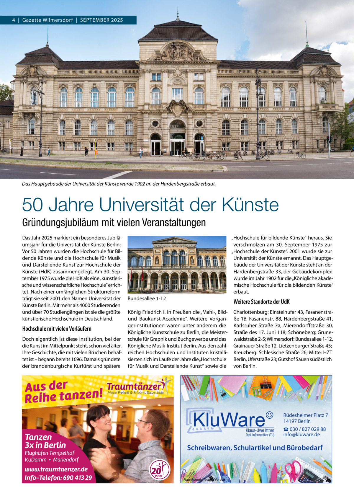 4  |  Gazette Wilmersdorf  |  September 2025  Das Hauptgebäude der Universität der Künste wurde 1902 an der Hardenbergstraße erbaut.  50 Jahre Universität der Künste Gründungsjubiläum mit vielen Veranstaltungen Das Jahr 2025 markiert ein besonderes Jubiläumsjahr für die Universität der Künste Berlin: Vor 50 Jahren wurden die Hochschule für Bildende Künste und die Hochschule für Musik und Darstellende Kunst zur Hochschule der Künste (HdK) zusammengelegt. Am 30. September 1975 wurde die HdK als eine „künstlerische und wissenschaftliche Hochschule” errichtet. Nach einer umfänglichen Strukturreform trägt sie seit 2001 den Namen Universität der Künste Berlin. Mit mehr als 4000 Studierenden und über 70 Studiengängen ist sie die größte künstlerische Hochschule in Deutschland.  Hochschule mit vielen Vorläufern Doch eigentlich ist diese Institution, bei der die Kunst im Mittelpunkt steht, schon viel älter. Ihre Geschichte, die mit vielen Brüchen behaftet ist – begann bereits 1696. Damals gründete der brandenburgische Kurfürst und spätere  „Hochschule für bildende Künste“ heraus. Sie verschmolzen am 30.  September 1975 zur „Hochschule der Künste“. 2001 wurde sie zur Universität der Künste ernannt. Das Hauptgebäude der Universität der Künste steht an der Hardenbergstraße 33, der Gebäudekomplex wurde im Jahr 1902 für die „Königliche akademische Hochschule für die bildenden Künste“ erbaut. Bundesallee 1-12  Weitere Standorte der UdK  König Friedrich I. in Preußen die „Mahl-, Bildund Baukunst-Academie“. Weitere Vorgängerinstitutionen waren unter anderem die Königliche Kunstschule zu Berlin, die Meisterschule für Graphik und Buchgewerbe und das Königliche Musik-Institut Berlin. Aus den zahlreichen Hochschulen und Instituten kristallisierten sich im Laufe der Jahre die „Hochschule für Musik und Darstellende Kunst“ sowie die  Charlottenburg: Einsteinufer 43, Fasanenstraße 1B, Fasanenstr. 88, Hardenbergstraße 41, Karlsruher Straße  7a, Mierendorffstraße  30, Straße des 17. Juni 118; Schöneberg: Grunewaldstraße 2-5; Wilmersdorf: Bundesallee 1-12, Grainauer Straße 12, Lietzenburger Straße 45; Kreuzberg: Schlesische Straße 26; Mitte: HZT Berlin, Uferstraße 23; Gutshof Sauen südöstlich von Berlin.  Rüdesheimer Platz 7 14197 Berlin Klaus-Uwe Ittner  Dipl. Informatiker (TU)  ☎ 030 / 827 029 88 info@kluware.de  Schreibwaren, Schulartikel und Bürobedarf  Foto: Romolo Tavani / Fotolia