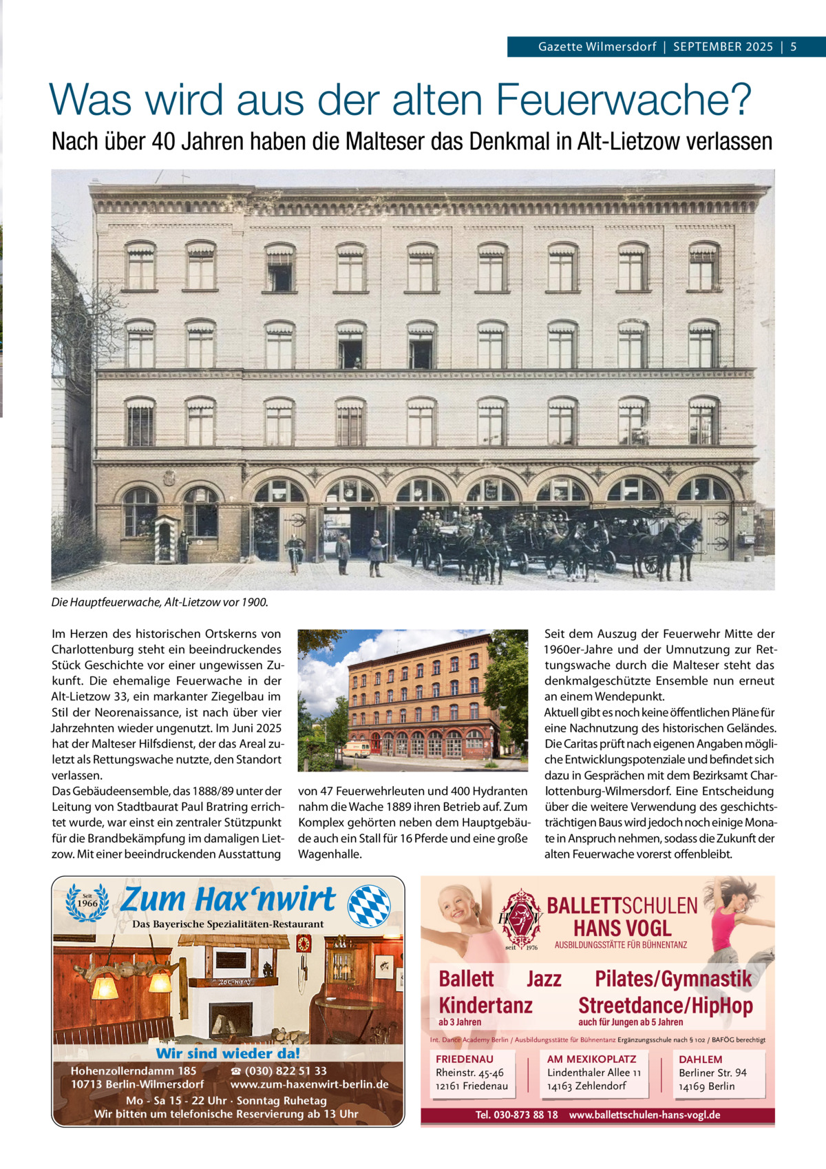 Gazette Wilmersdorf  |  SEPTEMBER 2025  |  5  Was wird aus der alten Feuerwache? Nach über 40 Jahren haben die Malteser das Denkmal in Alt-Lietzow verlassen  Die Hauptfeuerwache, Alt-Lietzow vor 1900. Im Herzen des historischen Ortskerns von Charlottenburg steht ein beeindruckendes Stück Geschichte vor einer ungewissen Zukunft. Die ehemalige Feuerwache in der Alt-Lietzow 33, ein markanter Ziegelbau im Stil der Neorenaissance, ist nach über vier Jahrzehnten wieder ungenutzt. Im Juni 2025 hat der Malteser Hilfsdienst, der das Areal zuletzt als Rettungswache nutzte, den Standort verlassen. Das Gebäudeensemble, das 1888/89 unter der Leitung von Stadtbaurat Paul Bratring errichtet wurde, war einst ein zentraler Stützpunkt für die Brandbekämpfung im damaligen Lietzow. Mit einer beeindruckenden Ausstattung  Seit dem Auszug der Feuerwehr Mitte der 1960er-Jahre und der Umnutzung zur Rettungswache durch die Malteser steht das denkmalgeschützte Ensemble nun erneut an einem Wendepunkt. Aktuell gibt es noch keine öffentlichen Pläne für eine Nachnutzung des historischen Geländes. Die Caritas prüft nach eigenen Angaben mögliche Entwicklungspotenziale und befindet sich dazu in Gesprächen mit dem Bezirksamt Charvon 47 Feuerwehrleuten und 400 Hydranten lottenburg-Wilmersdorf. Eine Entscheidung nahm die Wache 1889 ihren Betrieb auf. Zum über die weitere Verwendung des geschichtsKomplex gehörten neben dem Hauptgebäu- trächtigen Baus wird jedoch noch einige Monade auch ein Stall für 16 Pferde und eine große te in Anspruch nehmen, sodass die Zukunft der Wagenhalle. alten Feuerwache vorerst offenbleibt.  BALLETTSCHULEN HANS VOGL  Seit  1966  Das Bayerische Spezialitäten-Restaurant  AUSBILDUNGSSTÄTTE FÜR BÜHNENTANZ  Ballett Jazz Pilates/Gymnastik Kindertanz Streetdance/HipHop ab 3 Jahren  auch für Jungen ab 5 Jahren  Int. Dance Academy Berlin / Ausbildungsstätte für Bühnentanz Ergänzungsschule nach § 102 / BAFÖG berechtigt  Wir sind wieder da! ☎ (030) 822 51 33 Hohenzollerndamm 185 www.zum-haxenwirt-berlin.de 10713 Berlin-Wilmersdorf Mo - Sa 15 - 22 Uhr · Sonntag Ruhetag Wir bitten um telefonische Reservierung ab 13 Uhr  FRIEDENAU Rheinstr. 45-46 12161 Friedenau  AM MEXIKOPLATZ Lindenthaler Allee 11 14163 Zehlendorf  Tel. 030-873 88 18  DAHLEM Berliner Str. 94 14169 Berlin  www.ballettschulen-hans-vogl.de