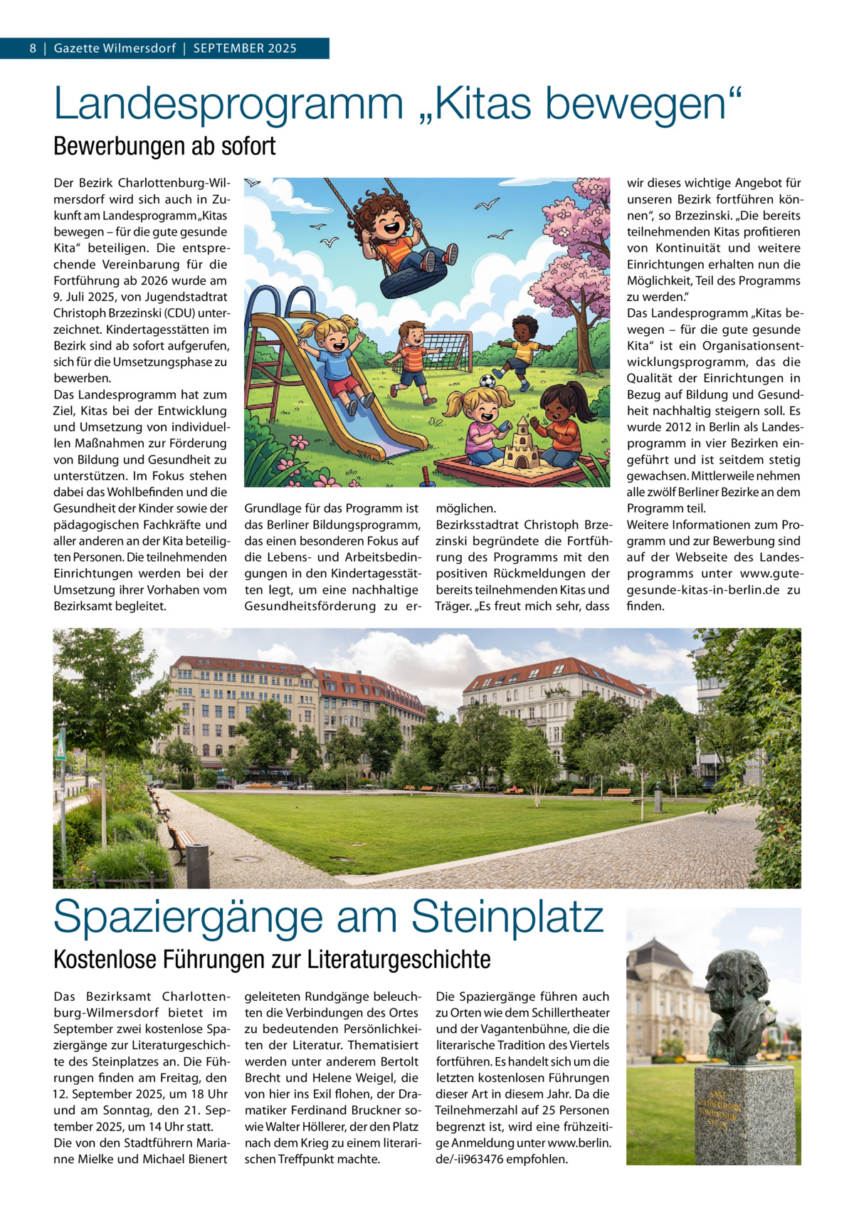 8  |  Gazette Wilmersdorf  |  September 2025  Landesprogramm „Kitas bewegen“ Bewerbungen ab sofort Der Bezirk Charlottenburg-Wilmersdorf wird sich auch in Zukunft am Landesprogramm „Kitas bewegen – für die gute gesunde Kita“ beteiligen. Die entsprechende Vereinbarung für die Fortführung ab 2026 wurde am 9. Juli 2025, von Jugendstadtrat Christoph Brzezinski (CDU) unterzeichnet. Kindertagesstätten im Bezirk sind ab sofort aufgerufen, sich für die Umsetzungsphase zu bewerben. Das Landesprogramm hat zum Ziel, Kitas bei der Entwicklung und Umsetzung von individuellen Maßnahmen zur Förderung von Bildung und Gesundheit zu unterstützen. Im Fokus stehen dabei das Wohlbefinden und die Gesundheit der Kinder sowie der pädagogischen Fachkräfte und aller anderen an der Kita beteiligten Personen. Die teilnehmenden Einrichtungen werden bei der Umsetzung ihrer Vorhaben vom Bezirksamt begleitet.  Grundlage für das Programm ist das Berliner Bildungsprogramm, das einen besonderen Fokus auf die Lebens- und Arbeitsbedingungen in den Kindertagesstätten legt, um eine nachhaltige Gesundheitsförderung zu er möglichen. Bezirksstadtrat Christoph Brzezinski begründete die Fortführung des Programms mit den positiven Rückmeldungen der bereits teilnehmenden Kitas und Träger. „Es freut mich sehr, dass  Spaziergänge am Steinplatz Kostenlose Führungen zur Literaturgeschichte Das Bezirksamt Charlottenburg-Wilmersdorf bietet im September zwei kostenlose Spaziergänge zur Literaturgeschichte des Steinplatzes an. Die Führungen finden am Freitag, den 12. September 2025, um 18 Uhr und am Sonntag, den 21.  September 2025, um 14 Uhr statt. Die von den Stadtführern Marianne Mielke und Michael Bienert  geleiteten Rundgänge beleuchten die Verbindungen des Ortes zu bedeutenden Persönlichkeiten der Literatur. Thematisiert werden unter anderem Bertolt Brecht und Helene Weigel, die von hier ins Exil flohen, der Dramatiker Ferdinand Bruckner sowie Walter Höllerer, der den Platz nach dem Krieg zu einem literarischen Treffpunkt machte.  Die Spaziergänge führen auch zu Orten wie dem Schillertheater und der Vagantenbühne, die die literarische Tradition des Viertels fortführen. Es handelt sich um die letzten kostenlosen Führungen dieser Art in diesem Jahr. Da die Teilnehmerzahl auf 25 Personen begrenzt ist, wird eine frühzeitige Anmeldung unter www.berlin. de/-ii963476 empfohlen.  wir dieses wichtige Angebot für unseren Bezirk fortführen können“, so Brzezinski. „Die bereits teilnehmenden Kitas profitieren von Kontinuität und weitere Einrichtungen erhalten nun die Möglichkeit, Teil des Programms zu werden.“ Das Landesprogramm „Kitas bewegen – für die gute gesunde Kita“ ist ein Organisationsentwicklungsprogramm, das die Qualität der Einrichtungen in Bezug auf Bildung und Gesundheit nachhaltig steigern soll. Es wurde 2012 in Berlin als Landesprogramm in vier Bezirken eingeführt und ist seitdem stetig gewachsen. Mittlerweile nehmen alle zwölf Berliner Bezirke an dem Programm teil. Weitere Informationen zum Programm und zur Bewerbung sind auf der Webseite des Landesprogramms unter www.gutegesunde-kitas-in-berlin.de zu finden.