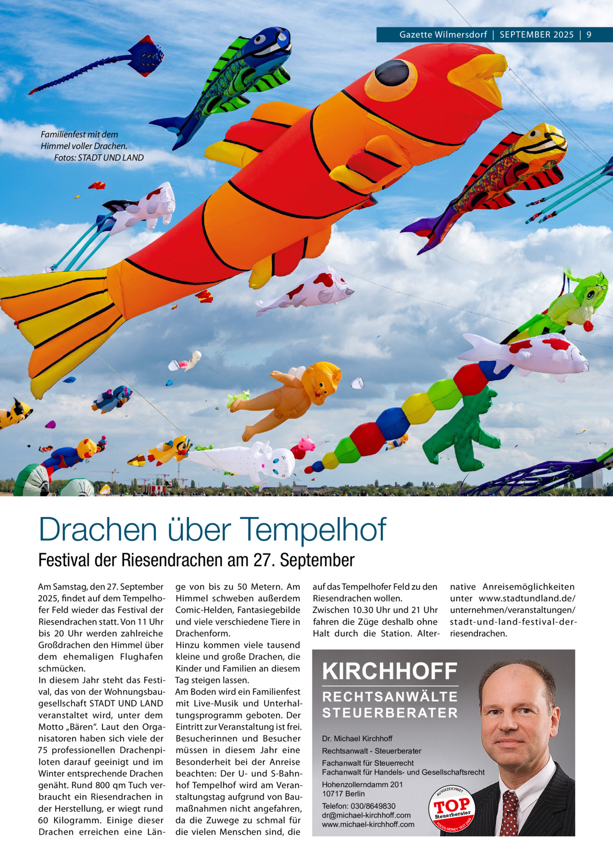Gazette Wilmersdorf  |  September 2025  |  9  Familienfest mit dem Himmel voller Drachen. � Fotos: STADT UND LAND  Drachen über Tempelhof Festival der Riesendrachen am 27. September auf das Tempelhofer Feld zu den Riesendrachen wollen. Zwischen 10.30 Uhr und 21 Uhr fahren die Züge deshalb ohne Halt durch die Station. Alter native Anreisemöglichkeiten unter www.stadtundland.de/ unternehmen/veranstaltungen/ stadt-und-land-festival-derriesendrachen.  KIRCHHOFF RECHTSANWÄLTE S T E U E R B E R AT E R  Dr. Michael Kirchhoff Rechtsanwalt - Steuerberater Fachanwalt für Steuerrecht Fachanwalt für Handels- und Gesellschaftsrecht  Telefon: 030/8649830 dr@michael-kirchhoff.com www.michael-kirchhoff.com  US  GEZ  EICHNET  TOP rater  Steuerbe FO CU S  08  Hohenzollerndamm 201 10717 Berlin  20  ge von bis zu 50  Metern. Am Himmel schweben außerdem Comic-Helden, Fantasiegebilde und viele verschiedene Tiere in Drachenform. Hinzu kommen viele tausend kleine und große Drachen, die Kinder und Familien an diesem Tag steigen lassen. Am Boden wird ein Familienfest mit Live-Musik und Unterhaltungsprogramm geboten. Der Eintritt zur Veranstaltung ist frei. Besucherinnen und Besucher müssen in diesem Jahr eine Besonderheit bei der Anreise beachten: Der U- und S-Bahnhof Tempelhof wird am Veranstaltungstag aufgrund von Baumaßnahmen nicht angefahren, da die Zuwege zu schmal für die vielen Menschen sind, die  A  Am Samstag, den 27. September 2025, findet auf dem Tempelhofer Feld wieder das Festival der Riesendrachen statt. Von 11 Uhr bis 20  Uhr werden zahlreiche Großdrachen den Himmel über dem ehemaligen Flughafen schmücken. In diesem Jahr steht das Festival, das von der Wohnungsbaugesellschaft STADT UND LAND veranstaltet wird, unter dem Motto „Bären“. Laut den Organisatoren haben sich viele der 75  professionellen Drachenpiloten darauf geeinigt und im Winter entsprechende Drachen genäht. Rund 800 qm Tuch verbraucht ein Riesendrachen in der Herstellung, er wiegt rund 60 Kilogramm. Einige dieser Drachen erreichen eine Län S -MONEY TE  T