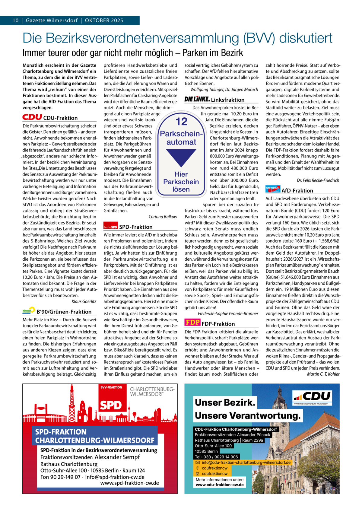 Gazette Charlottenburg & Wilmersdorf 10  |  Gazette Wilmersdorf  |  OKTOBEr 202510  www.gazette-berlin.de  Die Bezirksverordnetenversammlung (BVV) diskutiert Immer teurer oder gar nicht mehr möglich – Parken im Bezirk Monatlich erscheint in der Gazette Charlottenburg und Wilmersdorf ein Thema, zu dem die in der BVV vertretenen Fraktionen Stellung nehmen. Das Thema wird „reihum“ von einer der Fraktionen bestimmt. In dieser Ausgabe hat die AfD-Fraktion das Thema vorgeschlagen.  CDU-Fraktion Die Parkraumbewirtschaftung scheidet die Geister. Den einen gefällt’s – anderen nicht. Anwohnende bekommen eher einen Parkplatz – Gewerbetreibende oder die fahrende Laufkundschaft fühlen sich „abgezockt“, andere nur schlecht informiert. In der bezirklichen Vereinbarung heißt es „Die Umsetzung des Beschlusses des Senats zur Ausweitung der Parkraumbewirtschaftung werden wir nur unter vorheriger Beteiligung und Information der Bürgerinnen und Bürger vornehmen. Welche Geister wurden gerufen? Nach StVO ist das Anordnen von Parkzonen zulässig und obliegt der Straßenverkehrsbehörde, die Einrichtung liegt in der Zuständigkeit des Bezirks. Er setzt also nur um, was das Land beschlossen hat: Parkraumbewirtschaftung innerhalb des S-Bahnrings. Welches Ziel wurde verfolgt? Die Nachfrage nach Parkraum ist höher als das Angebot, hier setzen die Parkzonen an, sie beeinflussen das Stellplatzangebot und fördern effizientes Parken. Eine Vignette kostet derzeit 10,20 Euro / Jahr. Die Preise an den Automaten sind bekannt. Die Frage in der Themenstellung muss wohl jeder Autobesitzer für sich beantworten. Klaus Goerlitz  B‘90/Grünen-Fraktion Mehr Platz im Kiez – Durch die Ausweitung der Parkraumbewirtschaftung wird es für die Nachbarschaft deutlich leichter, einen freien Parkplatz in Wohnortnähe zu finden. Die bisherigen Erfahrungen aus anderen Kiezen zeigen, dass eine geregelte Parkraumbewirtschaftung den Parksuchverkehr reduziert und somit auch zur Luftreinhaltung und Verkehrsberuhigung beiträgt. Gleichzeitig  profitieren Handwerksbetriebe und sozial verträgliches Gebührensystem zu Lieferdienste von zusätzlichen freien schaffen. Der AfD fehlen hier alternative Parkplätzen, sowie Liefer- und Ladezo- Vorschläge und Angebote auf allen polinen, die die Anlieferung von Waren und tischen Ebenen. Dienstleistungen erleichtern. Mit spezielWolfgang Tillinger, Dr. Jürgen Murach len Parkflächen für Carsharing-Angebote Linksfraktion wird der öffentliche Raum effizienter genutzt. Auch die Menschen, die drinDas Anwohnerparken kostet in Bergend auf einen Parkplatz angelin gerade mal 10,20 Euro im wiesen sind, weil sie krank Jahr. Die Einnahmen, die die sind oder etwas Schweres Bezirke erzielen, decken transportieren müssen, längst nicht die Kosten. In finden leichter einen ParkCharlottenburg-Wilmersdorf fielen laut Bezirksplatz. Die Parkgebühren amt im Jahr 2024 knapp für Anwohnerinnen und Anwohner werden gemäß 800.000 Euro Verwaltungsden Vorgaben der Senatskosten an. Bei Einnahmen verwaltung festgelegt und von rund 480.000  Euro bleiben für Anwohnende entstand somit ein Defizit Hier moderat. Die Einnahmen von über 300.000  Euro. Parkschein aus der ParkraumbewirtGeld, das für Jugendclubs, lösen Nachbarschaftszentren schaftung fließen auch in die Instandhaltung von oder Sportanlagen fehlt. Gehwegen, Fahrradwegen und Sparen bei der sozialen InGrünflächen. frastruktur bis es kracht, während fürs Corinna Balkow Parken Geld zum Fenster rausgeworfen wird? Mit dieser Zweiklassenpolitik des Berlin SPD-Fraktion schwarz-roten Senats muss endlich Wie immer laviert die AfD mit scheinba- Schluss sein. Anwohnerparken muss ren Problemen und polemisiert, indem teurer werden, denn es ist gesellschaftsie nichts zielführendes zur Lösung bei- lich hochgradig ungerecht, wenn soziale trägt. Ja wir hatten bis zur Einführung und kulturelle Angebote gekürzt werder Parkraumbewirtschaftung ein den, während die Verwaltungskosten für Parkproblem. Mit der Einführung ist es das Parken ein Loch in die Bezirkskassen aber deutlich zurückgegangen. Für die reißen, weil das Parken viel zu billig ist. SPD ist es wichtig, dass Anwohner und Anstatt das Autofahren weiter attraktiv Lieferverkehr bei knappen Parkplätzen zu halten, fordern wir die Entsiegelung Priorität haben. Die Einnahmen aus den von Parkplätzen: für mehr Grünflächen Anwohnervignetten decken nicht die Be- sowie Sport-, Spiel- und Erholungsfläarbeitungsgebühren. Hier ist eine mode- chen in den Kiezen. Der öffentliche Raum rate Erhöhung angemessen. Für die SPD gehört uns allen! Frederike-Sophie Gronde-Brunner ist es wichtig, dass bestimmte Gruppen wie Beschäftigte im Gesundheitswesen, FDP-Fraktion die ihren Dienst früh anfangen, von Gebühren befreit sind und ein für Pendler Die FDP-Fraktion kritisiert die aktuelle attraktives Angebot auf der Schiene so- Verkehrspolitik scharf: Parkplätze werwie ein gut ausgebautes Angebot an P&R den systematisch abgebaut, Gebühren bzw. Bike&Ride bereitgestellt wird. Es erhöht und Anwohnerinnen und Anmuss aber auch klar sein, dass es keinen wohner bleiben auf der Strecke. Wer auf Rechtsanspruch auf kostenloses Parken das Auto angewiesen ist – ob Familie, im Straßenland gibt. Die SPD wird aber Handwerker oder ältere Menschen – ihren Einfluss geltend machen, um ein findet kaum noch Stellflächen oder  12  Parkscheinautomat  1.200 ohne Bild 1.100 mit Bild Vorwort CDU Grüne SPD Linke FDP AfD  -1098 1084 1051 1069 989 1099 BVV-Sitzung im Rathaus Charlottenburg. Foto: von Kentzinsky / BACW  zahlt horrende Preise. Statt auf Verbote und Abschreckung zu setzen, sollte das Bezirksamt pragmatische Lösungen fordern und fördern: moderne Quartiersgaragen, digitale Parkleitsysteme und mehr Ladezonen für Gewerbetreibende. So wird Mobilität gesichert, ohne das Stadtbild weiter zu belasten. Ziel muss eine ausgewogene Verkehrspolitik sein, die Rücksicht auf alle nimmt: Fußgänger, Radfahrer, ÖPNV-Nutzer – aber eben auch Autofahrer. Einseitige Einschränkungen schwächen die Attraktivität des Bezirks und schaden dem lokalen Handel. Die FDP-Fraktion fordert deshalb faire Parkkonditionen, Planung mit Augenmaß und den Erhalt der Wahlfreiheit im Alltag. Mobilität darf nicht zum Luxusgut werden. Dr. Felix Recke-Friedrich Alternative für  Deutschland  AfD-Fraktion  Auf Landesebene überbieten sich CDU und SPD mit Forderungen. Verkehrssenatorin Bonde (CDU) fordert 120 Euro für Anwohnerparkausweise. Die SPD verlangt 160 Euro. Wie üblich setzt sich die SPD durch: ab 2026 kosten die Parkausweise nicht mehr 10,20 Euro pro Jahr, sondern stolze 160 Euro (+ 1.568,6 %)! Auch das Bezirksamt füllt die Kassen mit dem Geld der Autofahrer. Im Doppelhaushalt 2026/2027 ist ein „Wirtschaftsplan Parkraumüberwachung“ enthalten. Dort stellt Bezirksbürgermeisterin Bauch (Grüne) 51.646.000 Euro Einnahmen aus Parkscheinen, Handyparken und Bußgeldern ein. 19 Millionen Euro aus diesen Einnahmen fließen direkt in die Wunschprojekte der Zählgemeinschaft aus CDU und Grünen. Ohne das Geld wäre der vorgelegte Haushalt rechtswidrig. Eine erneute Haushaltssperre wurde nur verhindert, indem das Bezirksamt uns Bürger zur Kasse bittet. Das erklärt, weshalb der Verkehrsstadtrat den Ausbau der Parkraumüberwachung vorantreibt. Ohne die zusätzlichen Einnahmen müssten die woken Klima-, Gender- und Propagandaprojekte auf den Prüfstand – das wollen CDU und SPD um jeden Preis verhindern. Martin C. T. Kohler