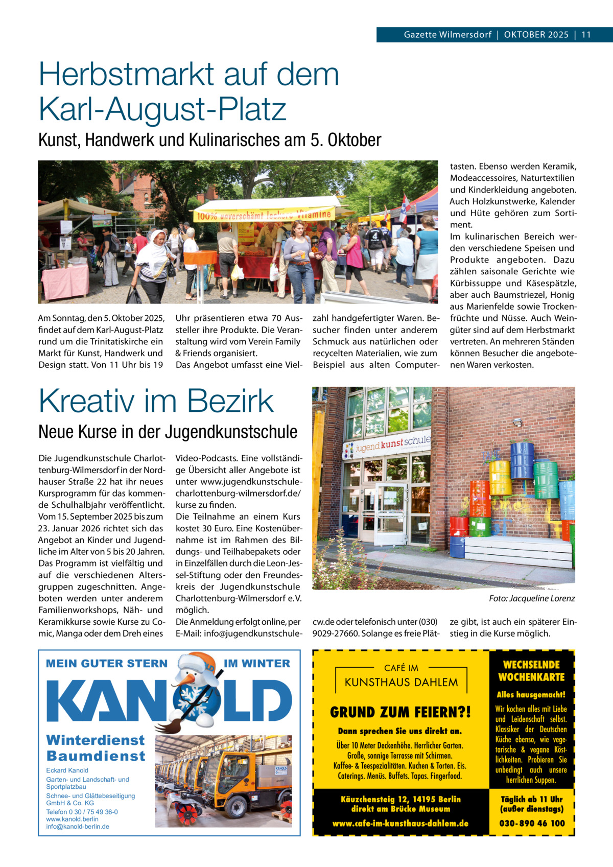 Gazette Wilmersdorf  |  OKTOBEr 2025  |  11  Herbstmarkt auf dem Karl-August-Platz Kunst, Handwerk und Kulinarisches am 5. Oktober  Am Sonntag, den 5. Oktober 2025, findet auf dem Karl-August-Platz rund um die Trinitatiskirche ein Markt für Kunst, Handwerk und Design statt. Von 11 Uhr bis 19  Uhr präsentieren etwa 70 Aussteller ihre Produkte. Die Veranstaltung wird vom Verein Family & Friends organisiert. Das Angebot umfasst eine Viel zahl handgefertigter Waren. Besucher finden unter anderem Schmuck aus natürlichen oder recycelten Materialien, wie zum Beispiel aus alten Computer tasten. Ebenso werden Keramik, Modeaccessoires, Naturtextilien und Kinderkleidung angeboten. Auch Holzkunstwerke, Kalender und Hüte gehören zum Sortiment. Im kulinarischen Bereich werden verschiedene Speisen und Produkte angeboten. Dazu zählen saisonale Gerichte wie Kürbissuppe und Käsespätzle, aber auch Baumstriezel, Honig aus Marienfelde sowie Trockenfrüchte und Nüsse. Auch Weingüter sind auf dem Herbstmarkt vertreten. An mehreren Ständen können Besucher die angebotenen Waren verkosten.  Kreativ im Bezirk Neue Kurse in der Jugendkunstschule Die Jugendkunstschule Charlottenburg-Wilmersdorf in der Nordhauser Straße  22 hat ihr neues Kursprogramm für das kommende Schulhalbjahr veröffentlicht. Vom 15. September 2025 bis zum 23. Januar 2026 richtet sich das Angebot an Kinder und Jugendliche im Alter von 5 bis 20 Jahren. Das Programm ist vielfältig und auf die verschiedenen Altersgruppen zugeschnitten. Angeboten werden unter anderem Familienworkshops, Näh- und Keramikkurse sowie Kurse zu Comic, Manga oder dem Dreh eines  MEIN GUTER STERN  Winterdienst Baumdienst Eckard Kanold Garten- und Landschaft- und Sportplatzbau Schnee- und Glättebeseitigung GmbH & Co. KG Telefon 0 30 / 75 49 36-0 www.kanold.berlin info@kanold-berlin.de  Video-Podcasts. Eine vollständige Übersicht aller Angebote ist unter www.jugendkunstschulecharlottenburg-wilmersdorf.de/ kurse zu finden. Die Teilnahme an einem Kurs kostet 30 Euro. Eine Kostenübernahme ist im rahmen des Bildungs- und Teilhabepakets oder in Einzelfällen durch die Leon-Jessel-Stiftung oder den Freundeskreis der Jugendkunstschule Charlottenburg-Wilmersdorf e. V. möglich. Die Anmeldung erfolgt online, per E-Mail: info@jugendkunstschule IM WINTER  Foto: Jacqueline Lorenz cw.de oder telefonisch unter (030) 9029-27660. Solange es freie Plät ze gibt, ist auch ein späterer Einstieg in die Kurse möglich.
