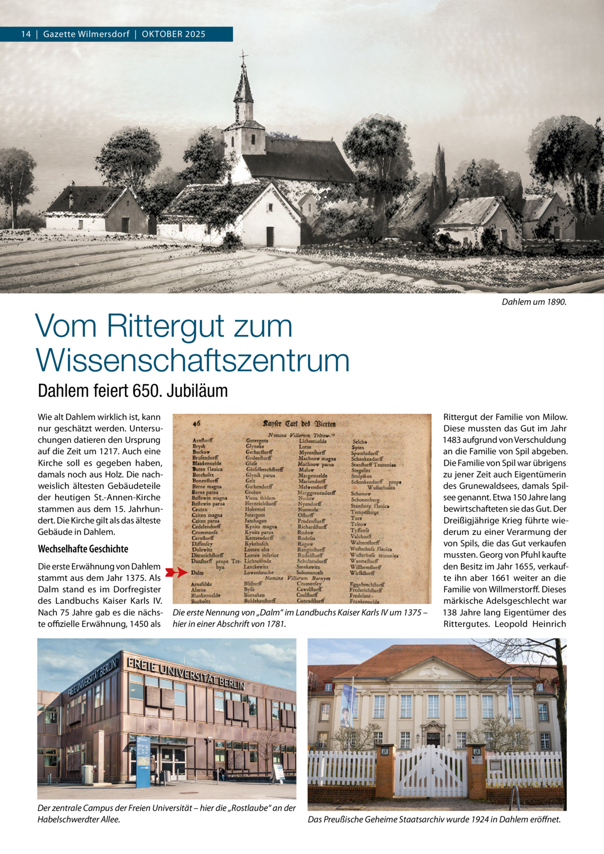 14  |  Gazette Wilmersdorf  |  Oktober 2025  Vom Rittergut zum Wissenschaftszentrum  Dahlem um 1890.  Dahlem feiert 650. Jubiläum Wie alt Dahlem wirklich ist, kann nur geschätzt werden. Untersuchungen datieren den Ursprung auf die Zeit um 1217. Auch eine Kirche soll es gegeben haben, damals noch aus Holz. Die nachweislich ältesten Gebäudeteile der heutigen St.-Annen-Kirche stammen aus dem 15. Jahrhundert. Die Kirche gilt als das älteste Gebäude in Dahlem.  Wechselhafte Geschichte Die erste Erwähnung von Dahlem stammt aus dem Jahr 1375. Als Dalm stand es im Dorfregister des Landbuchs Kaiser Karls  IV. Nach 75 Jahre gab es die nächste offizielle Erwähnung, 1450 als  Die erste Nennung von „Dalm“ im Landbuchs Kaiser Karls IV um 1375 – hier in einer Abschrift von 1781.  Der zentrale Campus der Freien Universität – hier die „Rostlaube“ an der Habelschwerdter Allee.  Rittergut der Familie von Milow. Diese mussten das Gut im Jahr 1483 aufgrund von Verschuldung an die Familie von Spil abgeben. Die Familie von Spil war übrigens zu jener Zeit auch Eigentümerin des Grunewaldsees, damals Spilsee genannt. Etwa 150 Jahre lang bewirtschafteten sie das Gut. Der Dreißigjährige Krieg führte wiederum zu einer Verarmung der von Spils, die das Gut verkaufen mussten. Georg von Pfuhl kaufte den Besitz im Jahr 1655, verkaufte ihn aber 1661 weiter an die Familie von Willmerstorff. Dieses märkische Adelsgeschlecht war 138  Jahre lang Eigentümer des Rittergutes. Leopold Heinrich  Das Preußische Geheime Staatsarchiv wurde 1924 in Dahlem eröffnet.