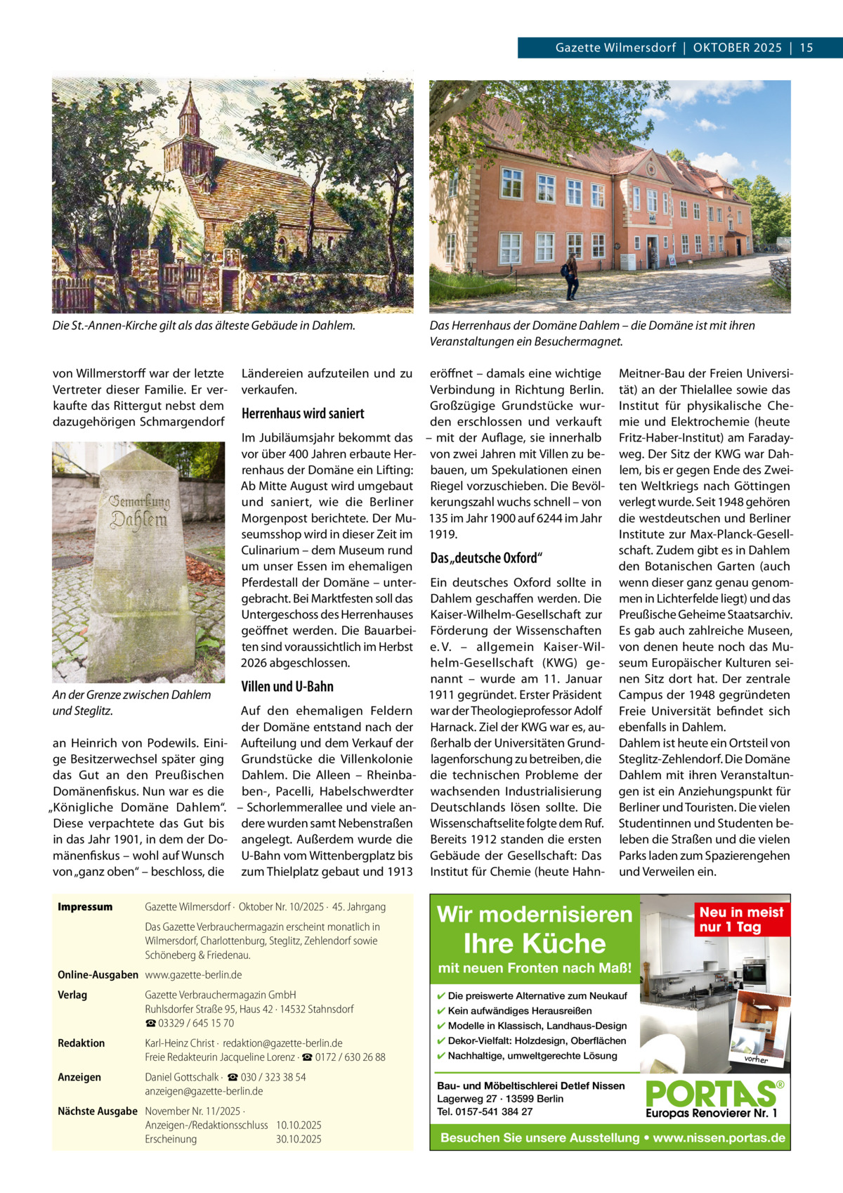 Gazette Wilmersdorf  |  OKTOBEr 2025  |  15  Die St.-Annen-Kirche gilt als das älteste Gebäude in Dahlem.  von Willmerstorff war der letzte Vertreter dieser Familie. Er verkaufte das rittergut nebst dem dazugehörigen Schmargendorf  Ländereien aufzuteilen und zu verkaufen.  Herrenhaus wird saniert Im Jubiläumsjahr bekommt das vor über 400 Jahren erbaute Herrenhaus der Domäne ein Lifting: Ab Mitte August wird umgebaut und saniert, wie die Berliner Morgenpost berichtete. Der Museumsshop wird in dieser Zeit im Culinarium – dem Museum rund um unser Essen im ehemaligen Pferdestall der Domäne – untergebracht. Bei Marktfesten soll das Untergeschoss des Herrenhauses geöffnet werden. Die Bauarbeiten sind voraussichtlich im Herbst 2026 abgeschlossen.  An der Grenze zwischen Dahlem und Steglitz. an Heinrich von Podewils. Einige Besitzerwechsel später ging das Gut an den Preußischen Domänenfiskus. Nun war es die „Königliche Domäne Dahlem“. Diese verpachtete das Gut bis in das Jahr 1901, in dem der Domänenfiskus – wohl auf Wunsch von „ganz oben“ – beschloss, die Impressum  eröffnet – damals eine wichtige Verbindung in richtung Berlin. Großzügige Grundstücke wurden erschlossen und verkauft – mit der Auflage, sie innerhalb von zwei Jahren mit Villen zu bebauen, um Spekulationen einen riegel vorzuschieben. Die Bevölkerungszahl wuchs schnell – von 135 im Jahr 1900 auf 6244 im Jahr 1919.  Das „deutsche Oxford“  Ein deutsches Oxford sollte in Dahlem geschaffen werden. Die Kaiser-Wilhelm-Gesellschaft zur Förderung der Wissenschaften e. V. – allgemein Kaiser-Wilhelm-Gesellschaft (KWG) genannt – wurde am 11.  Januar Villen und U-Bahn 1911 gegründet. Erster Präsident Auf den ehemaligen Feldern war der Theologieprofessor Adolf der Domäne entstand nach der Harnack. Ziel der KWG war es, auAufteilung und dem Verkauf der ßerhalb der Universitäten GrundGrundstücke die Villenkolonie lagenforschung zu betreiben, die Dahlem. Die Alleen – rheinba- die technischen Probleme der ben-, Pacelli, Habelschwerdter wachsenden Industrialisierung – Schorlemmerallee und viele an- Deutschlands lösen sollte. Die dere wurden samt Nebenstraßen Wissenschaftselite folgte dem ruf. angelegt. Außerdem wurde die Bereits 1912 standen die ersten U-Bahn vom Wittenbergplatz bis Gebäude der Gesellschaft: Das zum Thielplatz gebaut und 1913 Institut für Chemie (heute Hahn Gazette Wilmersdorf ·  Oktober Nr. 10/2025 ·  45. Jahrgang Das Gazette Verbrauchermagazin erscheint monatlich in Wilmersdorf, Charlottenburg, Steglitz, Zehlendorf sowie Schöneberg & Friedenau.  Online-Ausgaben www.gazette-berlin.de Verlag  Das Herrenhaus der Domäne Dahlem – die Domäne ist mit ihren Veranstaltungen ein Besuchermagnet. Meitner-Bau der Freien Universität) an der Thielallee sowie das Institut für physikalische Chemie und Elektrochemie (heute Fritz-Haber-Institut) am Faradayweg. Der Sitz der KWG war Dahlem, bis er gegen Ende des Zweiten Weltkriegs nach Göttingen verlegt wurde. Seit 1948 gehören die westdeutschen und Berliner Institute zur Max-Planck-Gesellschaft. Zudem gibt es in Dahlem den Botanischen Garten (auch wenn dieser ganz genau genommen in Lichterfelde liegt) und das Preußische Geheime Staatsarchiv. Es gab auch zahlreiche Museen, von denen heute noch das Museum Europäischer Kulturen seinen Sitz dort hat. Der zentrale Campus der 1948 gegründeten Freie Universität befindet sich ebenfalls in Dahlem. Dahlem ist heute ein Ortsteil von Steglitz-Zehlendorf. Die Domäne Dahlem mit ihren Veranstaltungen ist ein Anziehungspunkt für Berliner und Touristen. Die vielen Studentinnen und Studenten beleben die Straßen und die vielen Parks laden zum Spazierengehen und Verweilen ein.  Wir modernisieren  Ihre Küche  mit neuen Fronten nach Maß!  Gazette Verbrauchermagazin GmbH Ruhlsdorfer Straße 95, Haus 42 · 14532 Stahnsdorf ☎ 03329 / 645 15 70  ✔ Die preiswerte Alternative zum Neukauf  Redaktion  Karl-Heinz Christ ·  redaktion@gazette-berlin.de Freie Redakteurin Jacqueline Lorenz · ☎ 0172 / 630 26 88  ✔ Dekor-Vielfalt: Holzdesign, Oberflächen  Anzeigen  Daniel Gottschalk ·  ☎ 030 / 323 38 54 anzeigen@gazette-berlin.de  Nächste Ausgabe November Nr. 11/2025 · Anzeigen-/Redaktionsschluss 10.10.2025 Erscheinung 30.10.2025  Neu in meist nur 1 Tag  ✔ Kein aufwändiges Herausreißen ✔ Modelle in Klassisch, Landhaus-Design ✔ Nachhaltige, umweltgerechte Lösung  vorher  Bau- und Möbeltischlerei Detlef Nissen Lagerweg 27 · 13599 Berlin Tel. 0157-541 384 27  Besuchen Sie unsere Ausstellung • www.nissen.portas.de