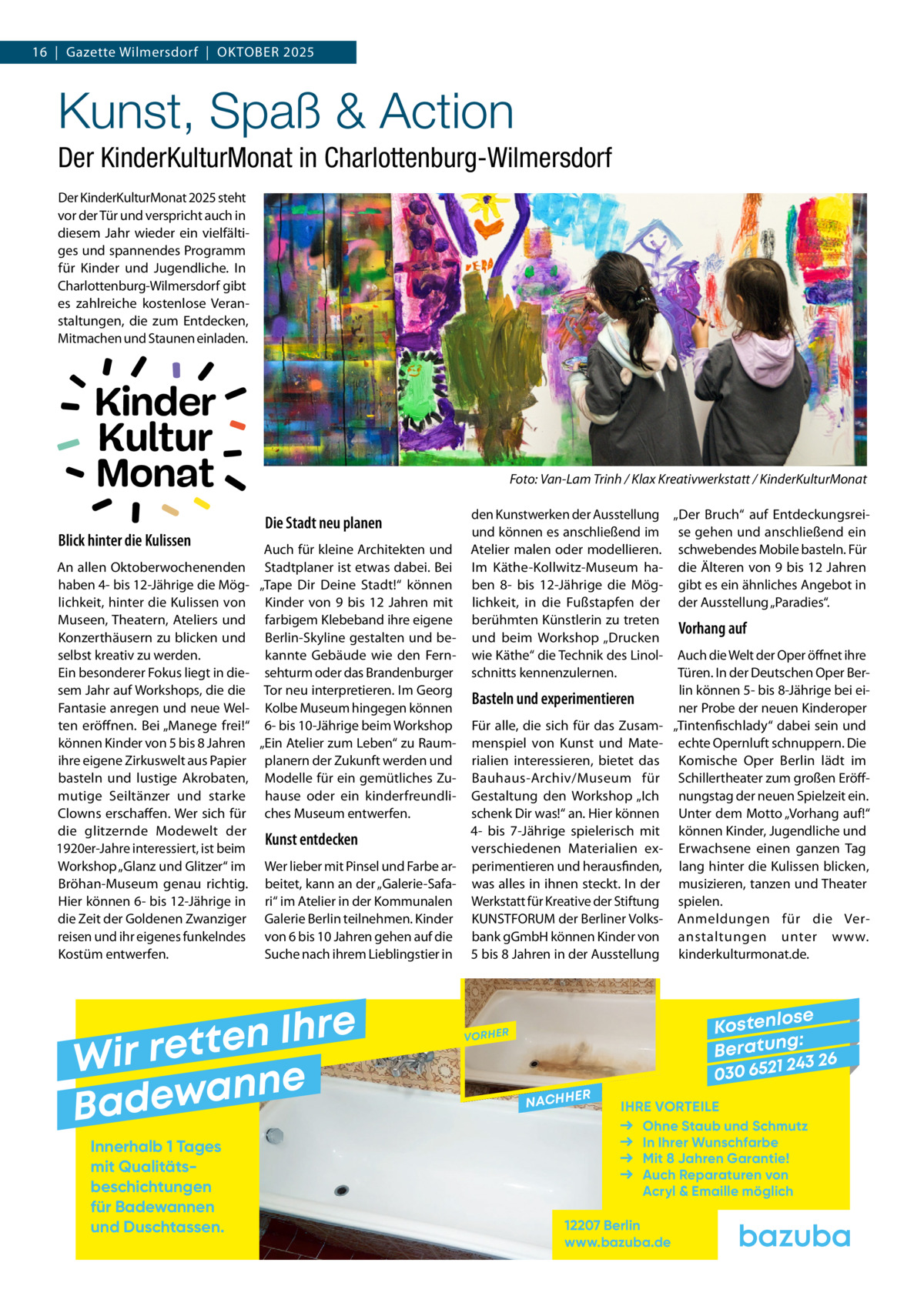 16  |  Gazette Wilmersdorf  |  Oktober 2025  Kunst, Spaß & Action Der KinderKulturMonat in Charlottenburg-Wilmersdorf Der KinderKulturMonat 2025 steht vor der Tür und verspricht auch in diesem Jahr wieder ein vielfältiges und spannendes Programm für Kinder und Jugendliche. In Charlottenburg-Wilmersdorf gibt es zahlreiche kostenlose Veranstaltungen, die zum Entdecken, Mitmachen und Staunen einladen.  Kinder Kultur Monat Blick hinter die Kulissen  �  Die Stadt neu planen  Auch für kleine Architekten und An allen Oktoberwochenenden Stadtplaner ist etwas dabei. Bei haben 4- bis 12-Jährige die Mög- „Tape Dir Deine Stadt!“ können lichkeit, hinter die Kulissen von Kinder von 9 bis 12  Jahren mit Museen, Theatern, Ateliers und farbigem Klebeband ihre eigene Konzerthäusern zu blicken und Berlin-Skyline gestalten und beselbst kreativ zu werden. kannte Gebäude wie den FernEin besonderer Fokus liegt in die- sehturm oder das Brandenburger sem Jahr auf Workshops, die die Tor neu interpretieren. Im Georg Fantasie anregen und neue Wel- Kolbe Museum hingegen können ten eröffnen. Bei „Manege frei!“ 6- bis 10-Jährige beim Workshop können Kinder von 5 bis 8 Jahren „Ein Atelier zum Leben“ zu Raumihre eigene Zirkuswelt aus Papier planern der Zukunft werden und basteln und lustige Akrobaten, Modelle für ein gemütliches Zumutige Seiltänzer und starke hause oder ein kinderfreundliClowns erschaffen. Wer sich für ches Museum entwerfen. die glitzernde Modewelt der Kunst entdecken 1920er-Jahre interessiert, ist beim Workshop „Glanz und Glitzer“ im Wer lieber mit Pinsel und Farbe arBröhan-Museum genau richtig. beitet, kann an der „Galerie-SafaHier können 6- bis 12-Jährige in ri“ im Atelier in der Kommunalen die Zeit der Goldenen Zwanziger Galerie Berlin teilnehmen. Kinder reisen und ihr eigenes funkelndes von 6 bis 10 Jahren gehen auf die Kostüm entwerfen. Suche nach ihrem Lieblingstier in  e r h I n e t Wir ret e n n a w e Bad Innerhalb 1 Tages mit Qualitäts­ beschichtungen für Badewannen und Duschtassen.  Foto: Van-Lam Trinh / Klax Kreativwerkstatt / KinderKulturMonat den Kunstwerken der Ausstellung „Der Bruch“ auf Entdeckungsreiund können es anschließend im se gehen und anschließend ein Atelier malen oder modellieren. schwebendes Mobile basteln. Für Im Käthe-Kollwitz-Museum ha- die Älteren von 9 bis 12 Jahren ben 8- bis 12-Jährige die Mög- gibt es ein ähnliches Angebot in lichkeit, in die Fußstapfen der der Ausstellung „Paradies“. berühmten Künstlerin zu treten Vorhang auf und beim Workshop „Drucken wie Käthe“ die Technik des Linol- Auch die Welt der Oper öffnet ihre Türen. In der Deutschen Oper Berschnitts kennenzulernen. lin können 5- bis 8-Jährige bei eiBasteln und experimentieren ner Probe der neuen Kinderoper Für alle, die sich für das Zusam- „Tintenfischlady“ dabei sein und menspiel von Kunst und Mate- echte Opernluft schnuppern. Die rialien interessieren, bietet das Komische Oper Berlin lädt im Bauhaus-Archiv/Museum für Schillertheater zum großen EröffGestaltung den Workshop „Ich nungstag der neuen Spielzeit ein. schenk Dir was!“ an. Hier können Unter dem Motto „Vorhang auf!“ 4- bis 7-Jährige spielerisch mit können Kinder, Jugendliche und verschiedenen Materialien ex- Erwachsene einen ganzen Tag perimentieren und herausfinden, lang hinter die Kulissen blicken, was alles in ihnen steckt. In der musizieren, tanzen und Theater Werkstatt für Kreative der Stiftung spielen. KUNSTFORUM der Berliner Volks- Anmeldungen für die Verbank gGmbH können Kinder von anstaltungen unter www. 5 bis 8 Jahren in der Ausstellung kinderkulturmonat.de.  se Kostenlo g: B e r at un 243 26 030 6521  VORHER  NACHH  ER  IHRE VORTEILE Ohne Staub und Schmutz In Ihrer Wunschfarbe Mit 8 Jahren Garantie! Auch Reparaturen von Acryl & Emaille möglich  12207 Berlin www.bazuba.de