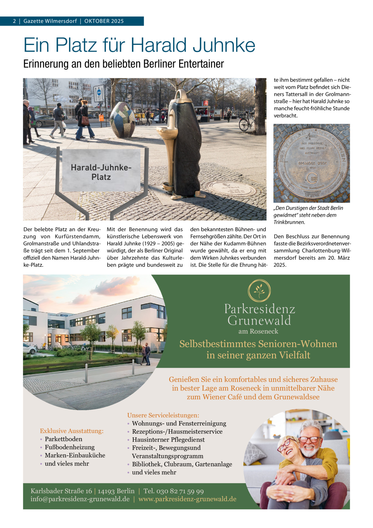 2  |  Gazette Wilmersdorf  |  Oktober 2025  Ein Platz für Harald Juhnke Erinnerung an den beliebten Berliner Entertainer te ihm bestimmt gefallen – nicht weit vom Platz befindet sich Dieners Tattersall in der Grolmannstraße – hier hat Harald Juhnke so manche feucht-fröhliche Stunde verbracht.  „Den Durstigen der Stadt Berlin gewidmet“ steht neben dem Trinkbrunnen. Der belebte Platz an der Kreuzung von Kurfürstendamm, Grolmanstraße und Uhlandstraße trägt seit dem 1. September offiziell den Namen Harald-Juhnke-Platz.  Mit der Benennung wird das künstlerische Lebenswerk von Harald Juhnke (1929 – 2005) gewürdigt, der als Berliner Original über Jahrzehnte das Kulturleben prägte und bundesweit zu  den bekanntesten Bühnen- und Fernsehgrößen zählte. Der Ort in der Nähe der Kudamm-Bühnen wurde gewählt, da er eng mit dem Wirken Juhnkes verbunden ist. Die Stelle für die Ehrung hät Den Beschluss zur Benennung fasste die Bezirksverordnetenversammlung Charlottenburg-Wilmersdorf bereits am 20.  März 2025.  am Roseneck  Selbstbestimmtes Senioren-Wohnen in seiner ganzen Vielfalt Genießen Sie ein komfortables und sicheres Zuhause in bester Lage am Roseneck in unmittelbarer Nähe zum Wiener Café und dem Grunewaldsee  Exklusive Ausstattung: • Parkettboden • Fußbodenheizung • Marken-Einbauküche • und vieles mehr  Unsere Serviceleistungen: • Wohnungs- und Fensterreinigung • Rezeptions-/Hausmeisterservice • Hausinterner Pflegedienst • Freizeit-, Bewegungsund Veranstaltungsprogramm • Bibliothek, Clubraum, Gartenanlage • und vieles mehr  Karlsbader Straße 16 | 14193 Berlin | Tel. 030 82 71 59 99 info@parkresidenz-grunewald.de | www.parkresidenz-grunewald.de