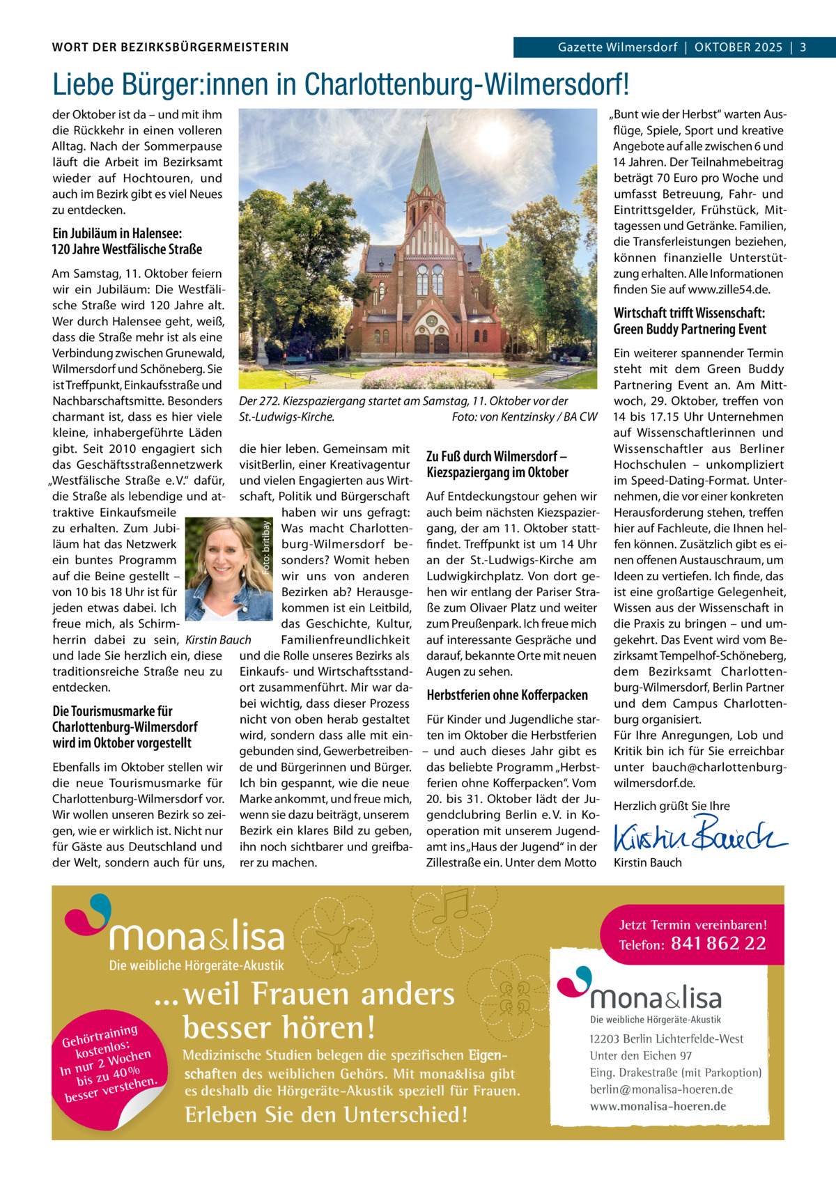 DAS WORT DER BEZIRKSBÜRGERMEISTERIN WORT DER BEZIRKSBÜRGERMEISTERIN  Gazette Wilmersdorf | Oktober2025  |  3 2025 | 3 Gazette Wilmersdorf  |  Oktober  Liebe Bürger:innen in Charlottenburg-Wilmersdorf! „Bunt wie der Herbst“ warten Ausflüge, Spiele, Sport und kreative Angebote auf alle zwischen 6 und 14 Jahren. Der Teilnahmebeitrag beträgt 70 Euro pro Woche und umfasst Betreuung, Fahr- und Eintrittsgelder, Frühstück, Mittagessen und Getränke. Familien, die Transferleistungen beziehen, können finanzielle Unterstützung erhalten. Alle Informationen finden Sie auf www.zille54.de.  der Oktober ist da – und mit ihm die rückkehr in einen volleren Alltag. Nach der Sommerpause läuft die Arbeit im Bezirksamt wieder auf Hochtouren, und auch im Bezirk gibt es viel Neues zu entdecken.  Ein Jubiläum in Halensee: 120 Jahre Westfälische Straße  Foto: britibay  Am Samstag, 11. Oktober feiern wir ein Jubiläum: Die Westfälische Straße wird 120  Jahre alt. Wirtschaft triﬀt Wissenschaft: Wer durch Halensee geht, weiß, Green Buddy Partnering Event dass die Straße mehr ist als eine Verbindung zwischen Grunewald, Ein weiterer spannender Termin Wilmersdorf und Schöneberg. Sie steht mit dem Green Buddy ist Treffpunkt, Einkaufsstraße und Partnering Event an. Am MittNachbarschaftsmitte. Besonders Der 272. Kiezspaziergang startet am Samstag, 11. Oktober vor der woch, 29.  Oktober, treffen von charmant ist, dass es hier viele St.-Ludwigs-Kirche. Foto: von Kentzinsky / BA CW 14 bis 17.15  Uhr Unternehmen kleine, inhabergeführte Läden auf Wissenschaftlerinnen und gibt. Seit 2010 engagiert sich die hier leben. Gemeinsam mit Wissenschaftler aus Berliner Zu Fuß durch Wilmersdorf – das Geschäftsstraßennetzwerk visitBerlin, einer Kreativagentur Hochschulen – unkompliziert Kiezspaziergang im Oktober im Speed-Dating-Format. Unter„Westfälische Straße e. V.“ dafür, und vielen Engagierten aus Wirtdie Straße als lebendige und at- schaft, Politik und Bürgerschaft Auf Entdeckungstour gehen wir nehmen, die vor einer konkreten traktive Einkaufsmeile haben wir uns gefragt: auch beim nächsten Kiezspazier- Herausforderung stehen, treffen zu erhalten. Zum JubiWas macht Charlotten- gang, der am 11. Oktober statt- hier auf Fachleute, die Ihnen helläum hat das Netzwerk burg-Wilmersdorf be- findet. Treffpunkt ist um 14 Uhr fen können. Zusätzlich gibt es eiein buntes Programm sonders? Womit heben an der St.-Ludwigs-Kirche am nen offenen Austauschraum, um auf die Beine gestellt – wir uns von anderen Ludwigkirchplatz. Von dort ge- Ideen zu vertiefen. Ich finde, das von 10 bis 18 Uhr ist für Bezirken ab? Herausge- hen wir entlang der Pariser Stra- ist eine großartige Gelegenheit, jeden etwas dabei. Ich kommen ist ein Leitbild, ße zum Olivaer Platz und weiter Wissen aus der Wissenschaft in das Geschichte, Kultur, zum Preußenpark. Ich freue mich die Praxis zu bringen – und umfreue mich, als SchirmFamilienfreundlichkeit auf interessante Gespräche und gekehrt. Das Event wird vom Beherrin dabei zu sein, Kirstin Bauch und lade Sie herzlich ein, diese und die rolle unseres Bezirks als darauf, bekannte Orte mit neuen zirksamt Tempelhof-Schöneberg, dem Bezirksamt Charlottentraditionsreiche Straße neu zu Einkaufs- und Wirtschaftsstand- Augen zu sehen. entdecken. ort zusammenführt. Mir war daburg-Wilmersdorf, Berlin Partner Herbstferien ohne Koﬀerpacken bei wichtig, dass dieser Prozess und dem Campus CharlottenDie Tourismusmarke für nicht von oben herab gestaltet Für Kinder und Jugendliche star- burg organisiert. Charlottenburg-Wilmersdorf wird, sondern dass alle mit ein- ten im Oktober die Herbstferien Für Ihre Anregungen, Lob und wird im Oktober vorgestellt gebunden sind, Gewerbetreiben- – und auch dieses Jahr gibt es Kritik bin ich für Sie erreichbar Ebenfalls im Oktober stellen wir de und Bürgerinnen und Bürger. das beliebte Programm „Herbst- unter bauch@charlottenburgdie neue Tourismusmarke für Ich bin gespannt, wie die neue ferien ohne Kofferpacken“. Vom wilmersdorf.de. Charlottenburg-Wilmersdorf vor. Marke ankommt, und freue mich, 20. bis 31.  Oktober lädt der JuHerzlich grüßt Sie Ihre Wir wollen unseren Bezirk so zei- wenn sie dazu beiträgt, unserem gendclubring Berlin e. V. in Ko-   gen, wie er wirklich ist. Nicht nur Bezirk ein klares Bild zu geben, operation mit unserem Jugend-   für Gäste aus Deutschland und ihn noch sichtbarer und greifba- amt ins „Haus der Jugend“ in der   der Welt, sondern auch für uns, rer zu machen. Zillestraße ein. Unter dem Motto Kirstin Bauch  Jetzt Termin vereinbaren! Telefon: 841 862 22  Die weibliche Hörgeräte-Akustik  ...weil Frauen anders besser hören!  g trainin Gehör enlos: kost hen 2 Woc In nur zu 40 % bis hen. verste besser  Medizinische Studien belegen die spezifischen Eigenschaften des weiblichen Gehörs. Mit mona&lisa gibt es deshalb die Hörgeräte-Akustik speziell für Frauen.  Erleben Sie den Unterschied!  Die weibliche Hörgeräte-Akustik  12203 Berlin Lichterfelde-West Unter den Eichen 97 Eing. Drakestraße (mit Parkoption) berlin@monalisa-hoeren.de www.monalisa-hoeren.de www.gazette-berlin.de