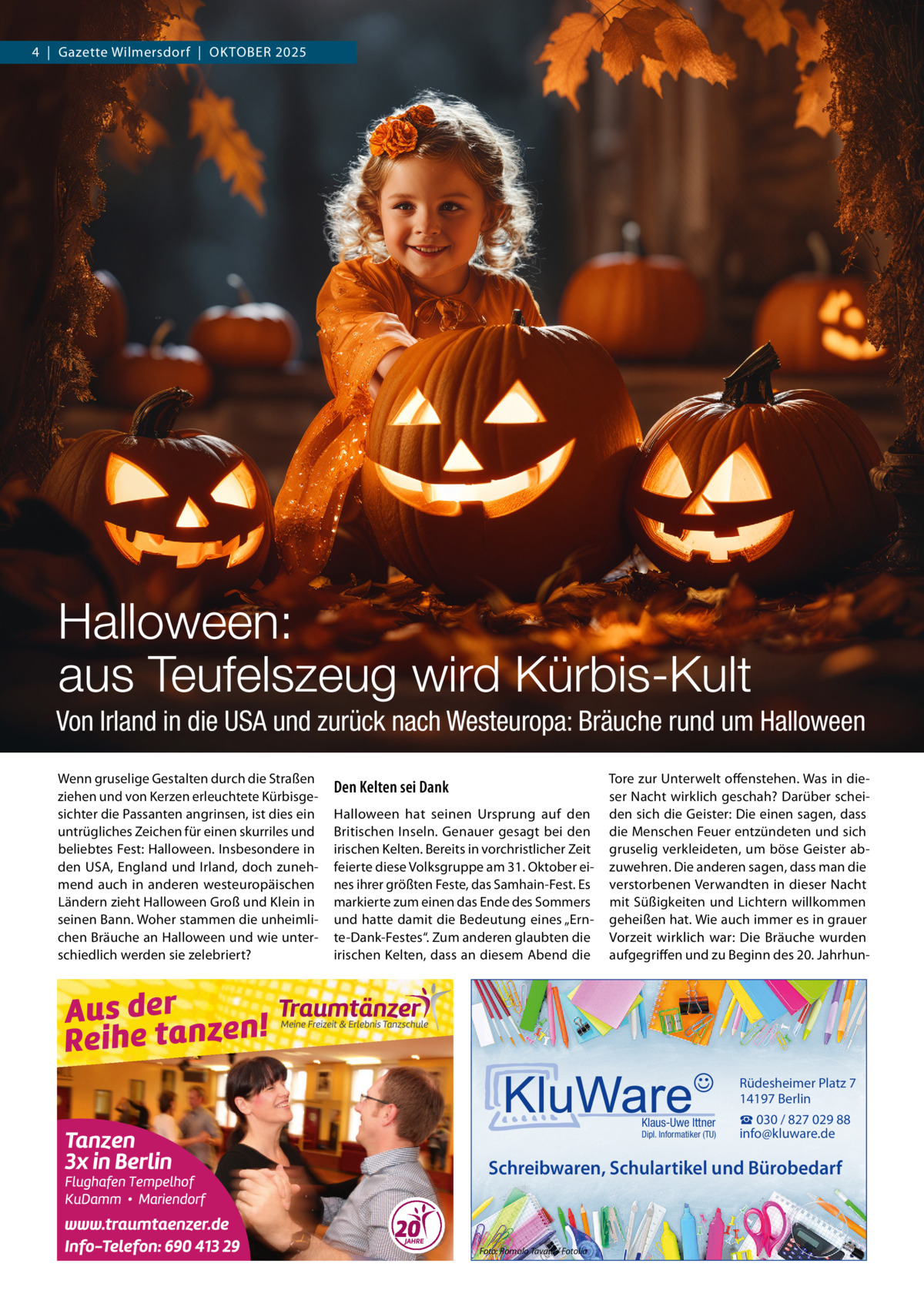 4  |  Gazette Wilmersdorf  |  Oktober 2025  Halloween: aus Teufelszeug wird Kürbis-Kult Von Irland in die USA und zurück nach Westeuropa: Bräuche rund um Halloween Wenn gruselige Gestalten durch die Straßen ziehen und von Kerzen erleuchtete Kürbisgesichter die Passanten angrinsen, ist dies ein untrügliches Zeichen für einen skurriles und beliebtes Fest: Halloween. Insbesondere in den USA, England und Irland, doch zunehmend auch in anderen westeuropäischen Ländern zieht Halloween Groß und Klein in seinen Bann. Woher stammen die unheimlichen Bräuche an Halloween und wie unterschiedlich werden sie zelebriert?  Den Kelten sei Dank Halloween hat seinen Ursprung auf den Britischen Inseln. Genauer gesagt bei den irischen Kelten. Bereits in vorchristlicher Zeit feierte diese Volksgruppe am 31. Oktober eines ihrer größten Feste, das Samhain-Fest. Es markierte zum einen das Ende des Sommers und hatte damit die Bedeutung eines „Ernte-Dank-Festes“. Zum anderen glaubten die irischen Kelten, dass an diesem Abend die  Tore zur Unterwelt offenstehen. Was in dieser Nacht wirklich geschah? Darüber scheiden sich die Geister: Die einen sagen, dass die Menschen Feuer entzündeten und sich gruselig verkleideten, um böse Geister abzuwehren. Die anderen sagen, dass man die verstorbenen Verwandten in dieser Nacht mit Süßigkeiten und Lichtern willkommen geheißen hat. Wie auch immer es in grauer Vorzeit wirklich war: Die Bräuche wurden aufgegriffen und zu Beginn des 20. Jahrhun Rüdesheimer Platz 7 14197 Berlin Klaus-Uwe Ittner  Dipl. Informatiker (TU)  ☎ 030 / 827 029 88 info@kluware.de  Schreibwaren, Schulartikel und Bürobedarf  Foto: Romolo Tavani / Fotolia
