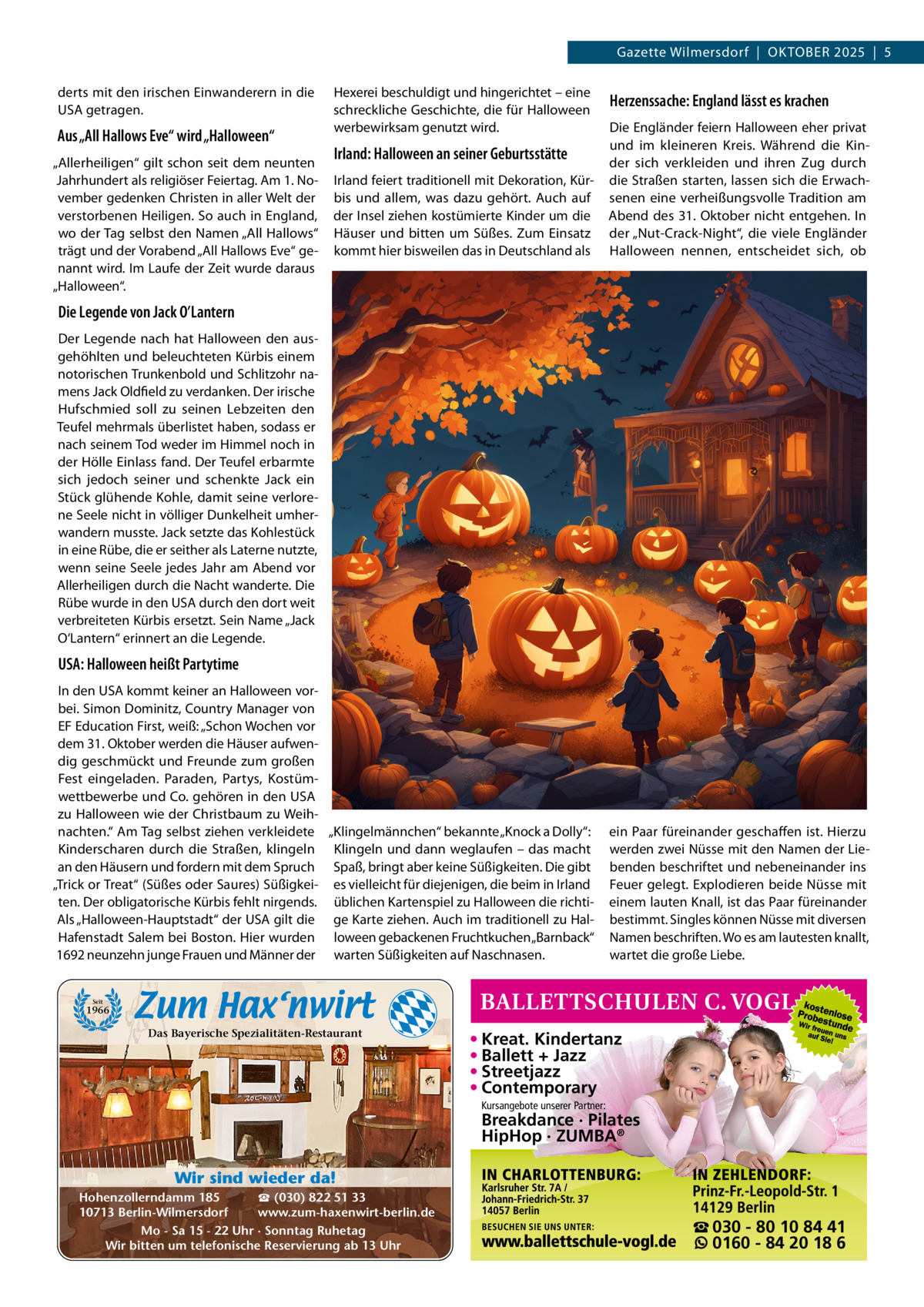 Gazette Wilmersdorf  |  OKTOBEr 2025  |  5 derts mit den irischen Einwanderern in die USA getragen.  Hexerei beschuldigt und hingerichtet – eine schreckliche Geschichte, die für Halloween werbewirksam genutzt wird.  Herzenssache: England lässt es krachen  Irland feiert traditionell mit Dekoration, Kürbis und allem, was dazu gehört. Auch auf der Insel ziehen kostümierte Kinder um die Häuser und bitten um Süßes. Zum Einsatz kommt hier bisweilen das in Deutschland als  Die Engländer feiern Halloween eher privat und im kleineren Kreis. Während die Kinder sich verkleiden und ihren Zug durch die Straßen starten, lassen sich die Erwachsenen eine verheißungsvolle Tradition am Abend des 31. Oktober nicht entgehen. In der „Nut-Crack-Night“, die viele Engländer Halloween nennen, entscheidet sich, ob  In den USA kommt keiner an Halloween vorbei. Simon Dominitz, Country Manager von EF Education First, weiß: „Schon Wochen vor dem 31. Oktober werden die Häuser aufwendig geschmückt und Freunde zum großen Fest eingeladen. Paraden, Partys, Kostümwettbewerbe und Co. gehören in den USA zu Halloween wie der Christbaum zu Weihnachten.“ Am Tag selbst ziehen verkleidete „Klingelmännchen“ bekannte „Knock a Dolly“: Kinderscharen durch die Straßen, klingeln Klingeln und dann weglaufen – das macht an den Häusern und fordern mit dem Spruch Spaß, bringt aber keine Süßigkeiten. Die gibt „Trick or Treat“ (Süßes oder Saures) Süßigkei- es vielleicht für diejenigen, die beim in Irland ten. Der obligatorische Kürbis fehlt nirgends. üblichen Kartenspiel zu Halloween die richtiAls „Halloween-Hauptstadt“ der USA gilt die ge Karte ziehen. Auch im traditionell zu HalHafenstadt Salem bei Boston. Hier wurden loween gebackenen Fruchtkuchen „Barnback“ 1692 neunzehn junge Frauen und Männer der warten Süßigkeiten auf Naschnasen.  ein Paar füreinander geschaffen ist. Hierzu werden zwei Nüsse mit den Namen der Liebenden beschriftet und nebeneinander ins Feuer gelegt. Explodieren beide Nüsse mit einem lauten Knall, ist das Paar füreinander bestimmt. Singles können Nüsse mit diversen Namen beschriften. Wo es am lautesten knallt, wartet die große Liebe.  Aus „All Hallows Eve“ wird „Halloween“ „Allerheiligen“ gilt schon seit dem neunten Jahrhundert als religiöser Feiertag. Am 1. November gedenken Christen in aller Welt der verstorbenen Heiligen. So auch in England, wo der Tag selbst den Namen „All Hallows“ trägt und der Vorabend „All Hallows Eve“ genannt wird. Im Laufe der Zeit wurde daraus „Halloween“.  Irland: Halloween an seiner Geburtsstätte  Die Legende von Jack O’Lantern Der Legende nach hat Halloween den ausgehöhlten und beleuchteten Kürbis einem notorischen Trunkenbold und Schlitzohr namens Jack Oldfield zu verdanken. Der irische Hufschmied soll zu seinen Lebzeiten den Teufel mehrmals überlistet haben, sodass er nach seinem Tod weder im Himmel noch in der Hölle Einlass fand. Der Teufel erbarmte sich jedoch seiner und schenkte Jack ein Stück glühende Kohle, damit seine verlorene Seele nicht in völliger Dunkelheit umherwandern musste. Jack setzte das Kohlestück in eine rübe, die er seither als Laterne nutzte, wenn seine Seele jedes Jahr am Abend vor Allerheiligen durch die Nacht wanderte. Die rübe wurde in den USA durch den dort weit verbreiteten Kürbis ersetzt. Sein Name „Jack O‘Lantern“ erinnert an die Legende.  USA: Halloween heißt Partytime  Seit  1966  Das Bayerische Spezialitäten-Restaurant  • Kreat. Kindertanz • Ballett + Jazz • Streetjazz • Contemporary Kursangebote unserer Partner:  Breakdance · Pilates HipHop · ZUMBA® Wir sind wieder da! ☎ (030) 822 51 33 Hohenzollerndamm 185 www.zum-haxenwirt-berlin.de 10713 Berlin-Wilmersdorf Mo - Sa 15 - 22 Uhr · Sonntag Ruhetag Wir bitten um telefonische Reservierung ab 13 Uhr  ☎ 030 - 80 10 84 41 0160 - 84 20 18 6