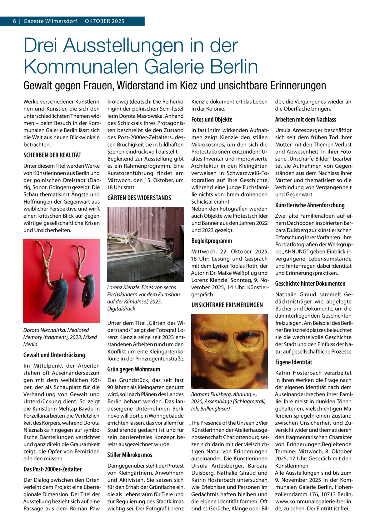 6  |  Gazette Wilmersdorf  |  Oktober 2025  Drei Ausstellungen in der Kommunalen Galerie Berlin Gewalt gegen Frauen, Widerstand im Kiez und unsichtbare Erinnerungen Werke verschiedener Künstlerinnen und Künstler, die sich den unterschiedlichsten Themen widmen – beim Besuch in der Kommunalen Galerie Berlin lässt sich die Welt aus neuen Blickwinkeln betrachten.  królowej (deutsch: Die Reiherkönigin) der polnischen Schriftstellerin Dorota Masłowska. Anhand des Schicksals ihres Protagonisten beschreibt sie den Zustand des Post-2000er-Zeitalters, dessen Brüchigkeit sie in bildhaften Szenen eindrucksvoll darstellt. SCHERBEN DER REALITÄT Begleitend zur Ausstellung gibt Unter diesem Titel werden Werke es ein Rahmenprogramm. Eine von Künstlerinnen aus Berlin und Kuratorenführung findet am der polnischen Dreistadt (Dan- Mittwoch, den 15. Oktober, um zig, Sopot, Gdingen) gezeigt. Die 18 Uhr statt. Schau thematisiert Ängste und GÄRTEN DES WIDERSTANDS Hoffnungen der Gegenwart aus weiblicher Perspektive und wirft einen kritischen Blick auf gegenwärtige gesellschaftliche Krisen und Unsicherheiten.  Kienzle dokumentiert das Leben in der Kolonie.  der, die Vergangenes wieder an die Oberfläche bringen.  Fotos und Objekte  Arbeiten mit dem Nachlass  In fast intim wirkenden Aufnahmen zeigt Kienzle den stillen Mikrokosmos, um den sich die Protestaktionen entzünden: Uraltes Inventar und improvisierte Architektur in den Kleingärten verweisen in Schwarzweiß-Fotografien auf ihre Geschichte, während eine junge Fuchsfamilie nichts von ihrem drohenden Schicksal erahnt. Neben den Fotografien werden auch Objekte wie Protestschilder und Banner aus den Jahren 2022 und 2023 gezeigt.  Ursula Antesberger beschäftigt sich seit dem frühen Tod ihrer Mutter mit den Themen Verlust und Abwesenheit. In ihrer Fotoserie „Unscharfe Bilder“ bearbeitet sie Aufnahmen von Gegenständen aus dem Nachlass ihrer Mutter und thematisiert so die Verbindung von Vergangenheit und Gegenwart.  Begleitprogramm  Lorenz Kienzle: Eines von sechs Fuchskindern vor dem Fuchsbau auf der KlimaInsel, 2025, Digitaldruck  Dorota Nieznalska, Mediated Memory (fragment), 2023, Mixed Media  Gewalt und Unterdrückung Im Mittelpunkt der Arbeiten stehen oft Auseinandersetzungen mit dem weiblichen Körper, der als Schauplatz für die Verhandlung von Gewalt und Unterdrückung dient. So zeigt die Künstlerin Mehtap Baydu in Porzellanarbeiten die Verletzlichkeit des Körpers, während Dorota Nieznalska hingegen auf symbolische Darstellungen verzichtet und ganz direkt die Grausamkeit zeigt, die Opfer von Femiziden erleiden müssen.  Das Post-2000er-Zeitalter Der Dialog zwischen den Orten verleiht dem Projekt eine überregionale Dimension. Der Titel der Ausstellung bezieht sich auf eine Passage aus dem Roman Paw  Mittwoch, 22.  Oktober 2025, 18  Uhr: Lesung und Gespräch mit dem Lyriker Tobias Roth, der Autorin Dr. Maike Weißpflug und Lorenz Kienzle. Sonntag, 9.  November 2025, 14  Uhr: Künstlergespräch  UNSICHTBARE ERINNERUNGEN  Unter dem Titel „Gärten des Widerstands“ zeigt der Fotograf Lorenz Kienzle seine seit 2023 entstandenen Arbeiten rund um den Konflikt um eine Kleingartenkolonie in der Prinzregentenstraße.  Grün gegen Wohnraum Das Grundstück, das seit fast 90 Jahren als Kleingarten genutzt wird, soll nach Plänen des Landes Barbara Duisberg, Ahnung +, Berlin bebaut werden. Das lan- 2020, Assemblage (Schlagmetall, deseigene Unternehmen Berli- Ink, Brillengläser) novo will dort ein Wohngebäude errichten lassen, das vor allem für „The Presence of the Unseen“.: Vier Studierende gedacht ist und für Künstlerinnen der Atelierhausgesein barrierefreies Konzept be- nossenschaft Charlottenburg setreits ausgezeichnet wurde. zen sich darin mit der vielschichtigen Natur von Erinnerungen Stiller Mikrokosmos auseinander. Die Künstlerinnen Demgegenüber steht der Protest Ursula Antesberger, Barbara von Kleingärtnern, Anwohnern Duisberg, Nathalie Giraud und und Aktivisten. Sie setzen sich Katrin Hosterbach untersuchen, für den Erhalt der Grünfläche ein, wie Erlebnisse und Personen im die als Lebensraum für Tiere und Gedächtnis haften bleiben und zur Regulierung des Stadtklimas die eigene Identität formen. Oft wichtig sei. Der Fotograf Lorenz sind es Gerüche, Klänge oder Bil Künstlerische Ahnenforschung Zwei alte Familienalben auf einem Dachboden inspirierten Barbara Duisberg zur künstlerischen Erforschung ihrer Vorfahren. Ihre Porträtfotografien der Werkgruppe „AHNUNG“ geben Einblick in vergangene Lebensumstände und hinterfragen dabei Identität und Erinnerungspraktiken.  Geschichte hinter Dokumenten Nathalie Giraud sammelt Gedächtnisträger wie abgelegte Bücher und Dokumente, um die dahinterliegenden Geschichten freizulegen. Am Beispiel des Berliner Breitscheidplatzes beleuchtet sie die wechselvolle Geschichte der Stadt und den Einfluss der Natur auf gesellschaftliche Prozesse.  Eigene Identität Katrin Hosterbach verarbeitet in ihren Werken die Frage nach der eigenen Identität nach dem Auseinanderbrechen ihrer Familie. Ihre meist in dunklen Tönen gehaltenen, vielschichtigen Malereien spiegeln einen Zustand zwischen Unsicherheit und Zuversicht wider und thematisieren den fragmentarischen Charakter von Erinnerungen.Begleitende Termine: Mittwoch, 8.  Oktober 2025, 17 Uhr: Gespräch mit den Künstlerinnen Alle Ausstellungen sind bis zum 9.  November 2025 in der Kommunalen Galerie Berlin, Hohenzollerndamm 176, 10713 Berlin, www.kommunalegalerie-berlin. de, zu sehen. Der Eintritt ist frei.