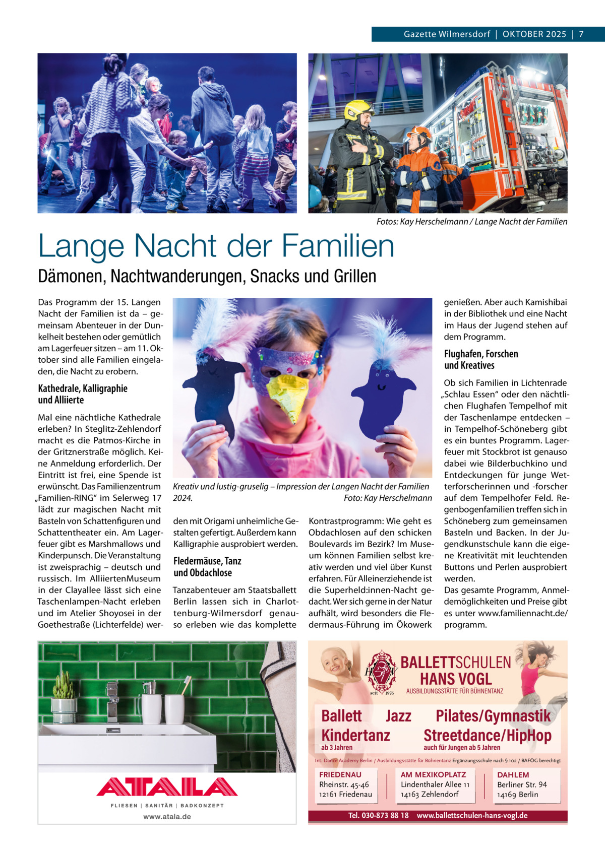 Gazette Wilmersdorf  |  OKTOBEr 2025  |  7  Fotos: Kay Herschelmann / Lange Nacht der Familien  Lange Nacht der Familien Dämonen, Nachtwanderungen, Snacks und Grillen Das Programm der 15. Langen Nacht der Familien ist da – gemeinsam Abenteuer in der Dunkelheit bestehen oder gemütlich am Lagerfeuer sitzen – am 11. Oktober sind alle Familien eingeladen, die Nacht zu erobern.  genießen. Aber auch Kamishibai in der Bibliothek und eine Nacht im Haus der Jugend stehen auf dem Programm.  Flughafen, Forschen und Kreatives  Kathedrale, Kalligraphie und Alliierte Mal eine nächtliche Kathedrale erleben? In Steglitz-Zehlendorf macht es die Patmos-Kirche in der Gritznerstraße möglich. Keine Anmeldung erforderlich. Der Eintritt ist frei, eine Spende ist erwünscht. Das Familienzentrum „Familien-rING“ im Selerweg  17 lädt zur magischen Nacht mit Basteln von Schattenfiguren und Schattentheater ein. Am Lagerfeuer gibt es Marshmallows und Kinderpunsch. Die Veranstaltung ist zweisprachig – deutsch und russisch. Im AlliiertenMuseum in der Clayallee lässt sich eine Taschenlampen-Nacht erleben und im Atelier Shoyosei in der Goethestraße (Lichterfelde) wer Kreativ und lustig-gruselig – Impression der Langen Nacht der Familien 2024. Foto: Kay Herschelmann den mit Origami unheimliche Gestalten gefertigt. Außerdem kann Kalligraphie ausprobiert werden.  Fledermäuse, Tanz und Obdachlose Tanzabenteuer am Staatsballett Berlin lassen sich in Charlottenburg-Wilmersdorf genauso erleben wie das komplette  Kontrastprogramm: Wie geht es Obdachlosen auf den schicken Boulevards im Bezirk? Im Museum können Familien selbst kreativ werden und viel über Kunst erfahren. Für Alleinerziehende ist die Superheld:innen-Nacht gedacht. Wer sich gerne in der Natur aufhält, wird besonders die Fledermaus-Führung im Ökowerk  Ob sich Familien in Lichtenrade „Schlau Essen“ oder den nächtlichen Flughafen Tempelhof mit der Taschenlampe entdecken – in Tempelhof-Schöneberg gibt es ein buntes Programm. Lagerfeuer mit Stockbrot ist genauso dabei wie Bilderbuchkino und Entdeckungen für junge Wetterforscherinnen und -forscher auf dem Tempelhofer Feld. regenbogenfamilien treffen sich in Schöneberg zum gemeinsamen Basteln und Backen. In der Jugendkunstschule kann die eigene Kreativität mit leuchtenden Buttons und Perlen ausprobiert werden. Das gesamte Programm, Anmeldemöglichkeiten und Preise gibt es unter www.familiennacht.de/ programm.  BALLETTSCHULEN HANS VOGL AUSBILDUNGSSTÄTTE FÜR BÜHNENTANZ  Ballett Jazz Pilates/Gymnastik Kindertanz Streetdance/HipHop ab 3 Jahren  auch für Jungen ab 5 Jahren  Int. Dance Academy Berlin / Ausbildungsstätte für Bühnentanz Ergänzungsschule nach § 102 / BAFÖG berechtigt  FRIEDENAU Rheinstr. 45-46 12161 Friedenau  AM MEXIKOPLATZ Lindenthaler Allee 11 14163 Zehlendorf  Tel. 030-873 88 18  DAHLEM Berliner Str. 94 14169 Berlin  www.ballettschulen-hans-vogl.de