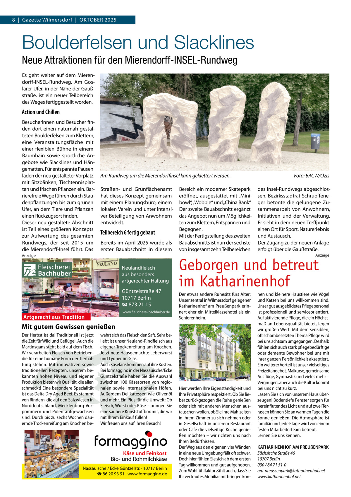 8  |  Gazette Wilmersdorf  |  Oktober 2025  Boulderfelsen und Slacklines Neue Attraktionen für den Mierendorff-INSEL-Rundweg Es geht weiter auf dem Mierendorff-INSEL-Rundweg. Am Goslarer Ufer, in der Nähe der Gaußstraße, ist ein neuer Teilbereich des Weges fertiggestellt worden.  Action und Chillen Besucherinnen und Besucher finden dort einen naturnah gestalteten Boulderfelsen zum Klettern, eine Veranstaltungsfläche mit einer flexiblen Bühne in einem Baumhain sowie sportliche Angebote wie Slacklines und Hängematten. Für entspannte Pausen laden der neu gestalteter Vorplatz mit Sitzbänken, Tischtennisplatten und frischen Pflanzen ein. Barrierefreie Wege führen durch Staudenpflanzungen bis zum grünen Ufer, an dem Tiere und Pflanzen einen Rückzugsort finden. Dieser neu gestaltete Abschnitt ist Teil eines größeren Konzepts zur Aufwertung des gesamten Rundwegs, der seit 2015 um die Mierendorff-Insel führt. Das  Am Rundweg um die Mierendorffinsel kann geklettert werden.� Straßen- und Grünflächenamt hat dieses Konzept gemeinsam mit einem Planungsbüro, einem lokalen Verein und unter intensiver Beteiligung von Anwohnern entwickelt.  Teilbereich 6 fertig gebaut Bereits im April 2025 wurde als erster Bauabschnitt in diesem  Bereich ein moderner Skatepark eröffnet, ausgestattet mit „Minibowl“, „Wobble“ und „China Bank“. Der zweite Bauabschnitt ergänzt das Angebot nun um Möglichkeiten zum Klettern, Entspannen und Begegnen. Mit der Fertigstellung des zweiten Bauabschnitts ist nun der sechste von insgesamt zehn Teilbereichen  Foto: BACW/Özis des Insel-Rundwegs abgeschlossen. Bezirksstadtrat Schruoffeneger betonte die gelungene Zusammenarbeit von Anwohnern, Initiativen und der Verwaltung. Er sieht in dem neuen Treffpunkt einen Ort für Sport, Naturerlebnis und Austausch. Der Zugang zu der neuen Anlage erfolgt über die Gaußstraße. Anzeige  Anzeige  Fleischerei Bachhuber  Neulandfleisch Artgerecht aus besonders ition. artgerechter Haltung aus Trad  Güntzelstraße 47 10717 Berlin ☎ 873 21 15 www.fleischerei-bachhuber.de  Artgerecht aus Tradition  Geborgen und betreut im Katharinenhof Der etwas andere Ruhesitz fürs Alter: Unser zentral in Wilmersdorf gelegener Katharinenhof am Preußenpark erinnert eher ein Mittelklassehotel als ein Seniorenheim.  Mit gutem Gewissen genießen Der Herbst ist da! Traditionell ist jetzt wahrt sich das Fleisch den Saft. Sehr bedie Zeit für Wild und Geflügel. Auch die liebt ist unser Neuland-Rindfleisch aus Käse und Feinkost Martinsgans steht bald auf dem Tisch. eigener Trockenreifung am Knochen. Biound Rohmilchkäse Wir verarbeiten Fleisch von Betrieben, Jetzt neu: Hausgemachte Leberwurst die für eine humane Form der Tierhalund/ Ecke Lyoner im Glas. · 10717 Berlin Nassauische Güntzelstr. tung stehen. Mit innovativen sowie ☎Auch auf ihre Kosten. 86 20Käsefans 93 91 · kommen www.formaggino.de traditionellen Rezepten, unserem be- Bei formaggino in der Nassauische/Ecke kannten hohen Niveau und eigener Güntzelstraße haben Sie die Auswahl Neulandfleischvon regioProduktion bieten wir Qualität, die allen zwischen 100 Käsesorten t Artgerech besonders schmeckt! Eine besondere Spezialität nalen sowieaus internationalen Höfen. n. io it ad artgerechter Haltung ist das Delta Dry Aged Beef. Es stammt Außerdem Delikatessen Olivenöl aus Trwie von Rindern, die auf den Salzwiesen in und mehr. Ein Plus für die Umwelt: Ob Güntzelstraße 47 Sie Norddeutschland, Mecklenburg-Vor- Fleisch, Wurst oder Käse – bringen Berlin pommern und Polen aufgewachsen eine saubere10717 Kunststoff box mit, die wir ☎ 873füllen! 21 15 sind. Durch bis zu sechs Wochen dau- mit Ihrem Einkauf www.fleischerei-bachhuber.de ernde Trockenreifung am Knochen be- Wir freuen uns auf Ihren Besuch!  Fleischerei Bachhuber  Käse und Feinkost  Bio- und Rohmilchkäse Nassauische / Ecke Güntzelstr. · 10717 Berlin ☎ 86 20 93 91 · www.formaggino.de  Hier werden Ihre Eigenständigkeit und Ihre Privatsphäre respektiert. Ob Sie lieber zurückgezogen die Ruhe genießen oder sich mit anderen Menschen austauschen wollen, ob Sie Ihre Mahlzeiten in Ihrem Zimmer zu sich nehmen oder in Gesellschaft in unserem Restaurant oder Café die vielseitige Küche genießen möchten – wir richten uns nach Ihren Bedürfnissen. Der Weg aus den eigenen vier Wänden in eine neue Umgebung fällt oft schwer. Doch hier fühlen Sie sich ab dem ersten Tag willkommen und gut aufgehoben. Zum Wohlfühlfaktor zählt auch, dass Sie Ihr vertrautes Mobiliar mitbringen kön nen und kleinere Haustiere wie Vögel und Katzen bei uns willkommen sind. Unser gut ausgebildetes Pflegepersonal ist professionell und serviceorientiert. Auf aktivierende Pflege, die ein Höchstmaß an Lebensqualität bietet, legen wir großen Wert. Mit dem sensiblen, oft schambesetzten Thema Pflege wird bei uns achtsam umgegangen. Deshalb fühlen sich auch stark pflegebedürftige oder demente Bewohner bei uns mit ihrer ganzen Persönlichkeit akzeptiert. Ein weiterer Vorteil ist unser vielseitiges Freizeitangebot. Malkurse, gemeinsame Ausflüge, Gymnastik und vieles mehr – Vergnügen, aber auch die Kultur kommt bei uns nicht zu kurz. Lassen Sie sich von unserem Haus überzeugen! Bodentiefe Fenster sorgen für hereinflutendes Licht und auf zwei Terrassen können Sie an warmen Tagen die Sonne genießen. Die Atmosphäre ist familiär und jede Etage wird von einem festen Mitarbeiterteam betreut. Lernen Sie uns kennen. KATHARINENHOF AM PREUßENPARK Sächsische Straße 46 10707 Berlin 030 / 84 71 51-0 am-preussenpark@katharinenhof.net www.katharinenhof.net