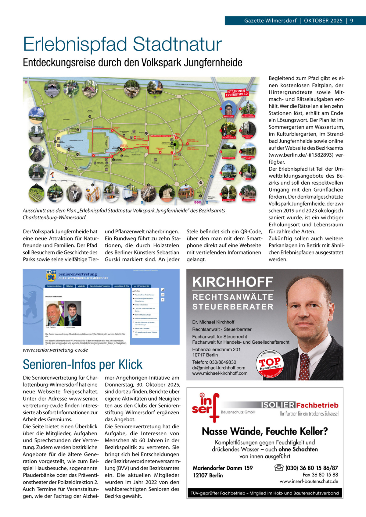Gazette Wilmersdorf  |  Oktober 2025  |  9  Erlebnispfad Stadtnatur Entdeckungsreise durch den Volkspark Jungfernheide Begleitend zum Pfad gibt es einen kostenlosen Faltplan, der Hintergrundtexte sowie Mitmach- und Rätselaufgaben enthält. Wer die Rätsel an allen zehn Stationen löst, erhält am Ende ein Lösungswort. Der Plan ist im Sommergarten am Wasserturm, im Kulturbiergarten, im Strandbad Jungfernheide sowie online auf der Webseite des Bezirksamts (www.berlin.de/-ii1582893) verfügbar. Der Erlebnispfad ist Teil der Umweltbildungsangebote des Bezirks und soll den respektvollen Umgang mit den Grünflächen fördern. Der denkmalgeschützte Volkspark Jungfernheide, der zwischen 2019 und 2023 ökologisch saniert wurde, ist ein wichtiger Erholungsort und Lebensraum für zahlreiche Arten. Zukünftig sollen auch weitere Parkanlagen im Bezirk mit ähnlichen Erlebnispfaden ausgestattet werden.  Ausschnitt aus dem Plan „Erlebnispfad Stadtnatur Volkspark Jungfernheide“ des Bezirksamts Charlottenburg-Wilmersdorf. Der Volkspark Jungfernheide hat eine neue Attraktion für Naturfreunde und Familien. Der Pfad soll Besuchern die Geschichte des Parks sowie seine vielfältige Tier und Pflanzenwelt näherbringen. Ein Rundweg führt zu zehn Stationen, die durch Holzstelen des Berliner Künstlers Sebastian Gurski markiert sind. An jeder  Stele befindet sich ein QR-Code, über den man mit dem Smartphone direkt auf eine Webseite mit vertiefenden Informationen gelangt.  KIRCHHOFF RECHTSANWÄLTE S T E U E R B E R AT E R  Dr. Michael Kirchhoff Rechtsanwalt - Steuerberater Fachanwalt für Steuerrecht Fachanwalt für Handels- und Gesellschaftsrecht  Die Seniorenvertretung für Charlottenburg-Wilmersdorf hat eine neue Webseite freigeschaltet. Unter der Adresse www.senior. vertretung-cw.de finden Interessierte ab sofort Informationen zur Arbeit des Gremiums. Die Seite bietet einen Überblick über die Mitglieder, Aufgaben und Sprechstunden der Vertretung. Zudem werden bezirkliche Angebote für die ältere Generation vorgestellt, wie zum Beispiel Hausbesuche, sogenannte Plauderbänke oder das Präventionstheater der Polizeidirektion 2. Auch Termine für Veranstaltungen, wie der Fachtag der Alzhei mer-Angehörigen-Initiative am Donnerstag, 30.  Oktober 2025, sind dort zu finden. Berichte über eigene Aktivitäten und Neuigkeiten aus den Clubs der Seniorenstiftung Wilmersdorf ergänzen das Angebot. Die Seniorenvertretung hat die Aufgabe, die Interessen von Menschen ab 60  Jahren in der Bezirkspolitik zu vertreten. Sie bringt sich bei Entscheidungen der Bezirksverordnetenversammlung (BVV) und des Bezirksamtes ein. Die aktuellen Mitglieder wurden im Jahr 2022 von den wahlberechtigten Senioren des Bezirks gewählt.  GEZ  EICHNET  TOP rater  Steuerbe FO CU S  08  Telefon: 030/8649830 dr@michael-kirchhoff.com www.michael-kirchhoff.com  US  20  Senioren-Infos per Klick  Hohenzollerndamm 201 10717 Berlin  A  www.senior.vertretung-cw.de  S -MONEY TE  T  Nasse Wände, Feuchte Keller? Komplettlösungen gegen Feuchtigkeit und drückendes Wasser – auch ohne Schachten von innen ausgeführt Mariendorfer Damm 159 12107 Berlin  (030) 36 80 15 86/87 Fax 36 80 15 88 www.inserf-bautenschutz.de  TÜV-geprüfter Fachbetrieb – Mitglied im Holz- und Bautenschutzverband