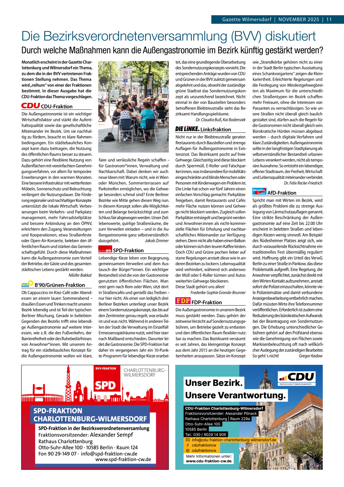 Gazette Charlottenburg & Wilmersdorf 11  www.gazette-berlin.de  Gazette Wilmersdorf  |  November 2025  |  11  Die Bezirksverordnetenversammlung (BVV) diskutiert Durch welche Maßnahmen kann die Außengastronomie im Bezirk künftig gestärkt werden? Monatlich erscheint in der Gazette Charlottenburg und Wilmersdorf ein Thema, zu dem die in der BVV vertretenen Fraktionen Stellung nehmen. Das Thema wird „reihum“ von einer der Fraktionen bestimmt. In dieser Ausgabe hat die CDU-Fraktion das Thema vorgeschlagen.  tet, das eine grundlegende Überarbeitung des Sondernutzungskonzepts vorsieht. Die entsprechenden Anträge wurden von CDU und Grünen in der BVV zuletzt gemeinsam abgelehnt und das, obwohl der zuständige grüne Stadtrat das Sondernutzungskonzept als unzureichend bezeichnet. Nicht einmal in der von Baustellen besonders betroffenen Bleibtreustraße sieht das Bezirksamt Handlungsspielräume. Dr. Claudia Buß, Kai Bodensiek  CDU-Fraktion Die Außengastronomie ist ein wichtiger Wirtschaftsfaktor und stärkt die Aufenthaltsqualität sowie das gesellschaftliche Miteinander im Bezirk. Um sie nachhaltig zu fördern, braucht es klare Rahmenbedingungen. Ein städtebauliches Konzept kann dazu beitragen, die Nutzung des öffentlichen Raums besser zu steuern. Dazu gehört eine flexiblere Nutzung von Außenflächen mit vereinfachten Genehmigungsverfahren, vor allem für temporäre Erweiterungen in den warmen Monaten. Eine bessere Infrastruktur mit wetterfesten Möbeln, Sonnenschutz und Beleuchtung verlängert die Nutzungsdauer. Die Förderung regionaler und nachhaltiger Konzepte unterstützt die lokale Wirtschaft. Verbesserungen beim Verkehrs- und Parkplatzmanagement, mehr Fahrradstellplätze und bessere Anbindung an den ÖPNV, erleichtern den Zugang. Veranstaltungen und Kooperationen, etwa Straßenfeste oder Open-Air-Konzerte, beleben den öffentlichen Raum und stärken das Gemeinschaftsgefühl. Durch diese Maßnahmen kann die Außengastronomie zum Vorteil der Betriebe, der Gäste und des gesamten städtischen Lebens gestärkt werden. Nilüfer Bakkal  B‘90/Grünen-Fraktion Ob Cappuccino im Kiez-Café oder Abendessen an einem lauen Sommerabend – draußen Essen und Trinken macht unseren Bezirk lebendig und ist Teil der typischen Berliner Mischung. Gerade in beliebten Gegenden des Bezirks trifft eine lebendige Außengastronomie auf weitere Interessen, wie z. B. die des Fußverkehrs, der Barrierefreiheit oder des Ruhebedürfnisses von Anwohner*innen. Mit unserem Antrag für ein städtebauliches Konzept für die Außengastronomie wollen wir klare,  Linksfraktion  faire und verlässliche Regeln schaffen – für Gastronom*innen, Verwaltung und Nachbarschaft. Dabei denken wir auch neue Ideen mit: Warum nicht, wie in Wien oder München, Sommerterrassen auf Parkstreifen ermöglichen, wo die Gehwege besonders schmal sind? Erste Berliner Bezirke wie Mitte gehen diesen Weg nun. In diesem Konzept sollen alle Möglichkeiten und Belange berücksichtigt und zum Schluss fair abgewogen werden. Unser Ziel: lebenswerte, quirlige Straßenräume, die zum Verweilen einladen – und in die Außengastronomie ganz selbstverständlich dazugehört. Jakob Zimmer Berlin  SPD-Fraktion  Lebendige Kieze leben von Begegnung, gemeinsamem Verweilen und dem Austausch der Bürger*innen. Ein wichtiger Bestandteil sind die von der Gastronomie genutzten öffentlichen Flächen. Man reist gern nach Rom oder Wien, sitzt dort in Straßencafés und genießt das Treiben – nur hier nicht. Als einer von lediglich drei Berliner Bezirken unterliegt unser Bezirk einem Sondernutzungskonzept, das bis auf den Zentimeter genau regelt, was erlaubt ist und was nicht. Während in anderen Teilen der Stadt die Verwaltung im Einzelfall Ermessensspielräume nutzt, wird hier starr nach Maßband entschieden. Darunter leidet die Gastronomie. Die SPD-Fraktion hat daher im vergangenen Jahr ein 10-Punkte-Programm für lebendige Kieze erarbei Nicht nur in der Bleibtreustraße geraten Restaurants durch Baustellen und strenge Auflagen für Außengastronomie in Existenznot. Das Bezirksamt pocht auf freie Gehwege. Gleichzeitig sind diese blockiert durch Sperrmüll, E-Roller und Falschparker:innen, was insbesondere für mobilitätseingeschränkte und blinde Menschen oder Personen mit Kinderwagen ein Problem ist. Die Linke hat schon vor fünf Jahren einen einfachen Vorschlag gemacht: Parkplätze freigeben, damit Restaurants und Cafés mehr Fläche nutzen können und Gehwege nicht blockiert werden. Zugleich sollen Parkplätze entsiegelt und begrünt werden und Anwohner:innen als nicht-kommerzielle Flächen für Erholung und nachbarschaftliches Miteinander zur Verfügung stehen. Denn nicht alle haben einen Balkon oder können sich den teuren Kaffee leisten. Doch CDU und Grüne pochen lieber auf starre Regelungen anstatt diese wie in anderen Bezirken zu lockern. Lebensqualität wird verhindert, während sich anderswo der Müll oder E-Roller türmen und Autos weiterhin Gehwege blockieren. Diese Stadt gehört uns allen! Frederike-Sophie Gronde-Brunner  FDP-Fraktion Die Außengastronomie in unserem Bezirk muss gestärkt werden. Dazu gehört der zeitweise Verzicht auf Sondernutzungsgebühren, um Betriebe gezielt zu entlasten und den öffentlichen Raum flexibler nutzbar zu machen. Das Bezirksamt versäumt es seit Jahren, das kleingeistige Konzept aus dem Jahr 2015 an die heutigen Gegebenheiten anzupassen. Sätze im Konzept  1.200 ohne Bild 1.100 mit Bild Vorwort CDU Grüne SPD Linke FDP AfD  -1098 1084 1051 1069 989 1099 BVV-Sitzung im Rathaus Charlottenburg. Foto: von Kentzinsky / BACW  wie „Strandkörbe gehören nicht zu einer in der Stadt Berlin typischen Ausstattung eines Schankvorgartens“ zeigen die Kleinkariertheit. Erleichterte Regelungen und die Festlegung von Mindestgehwegbreiten als Maximum für die unterschiedlichen Straßentypen im Bezirk schaffen mehr Freiraum, ohne die Interessen von Passanten zu vernachlässigen. So wie unsere Straßen nicht überall gleich baulich gestaltet sind, dürfen auch die Regeln für die Gastronomen nicht überall gleich sein. Bürokratische Hürden müssen abgebaut werden – durch digitale Verfahren und klare Zuständigkeiten. Außengastronomie sollte in der langfristigen Stadtplanung als selbstverständlicher Bestandteil urbanen Lebens verankert werden, nicht als temporäre Ausnahme. So entsteht ein lebendiger, offener Stadtraum, der Freiheit, Wirtschaft und Lebensqualität miteinander verbindet. Dr. Felix Recke-Friedrich Alternative für  Deutschland  AfD-Fraktion  Spricht man mit Wirten im Bezirk, wird als größtes Problem die zu strenge Auslegung von Lärmschutzauflagen genannt. Eine strikte Beschränkung der Außengastronomie auf eine Zeit bis 22:00 Uhr erscheint in belebten Straßen und lebendigen Kiezen wenig sinnvoll. Am Beispiel des Rüdesheimer Platzes zeigt sich, wie durch vorauseilende Rücksichtnahme ein traditionelles Fest übermäßig reguliert wird. Hoffnung gibt ein Urteil des VerwG Berlin zu einer Straße in Pankow, das diese Problematik aufgreift. Eine Regelung, die Anwohner verpflichtet, zunächst direkt mit den Wirten Kontakt aufzunehmen, anstatt sofort die Polizei einzuschalten, könnte viele Polizeieinsätze und damit verbundene Anzeigenbearbeitung entbehrlich machen. Dafür müssten Wirte ihre Telefonnummer veröffentlichen. Erforderlich ist zudem eine Reduzierung des bürokratischen Aufwands bei der Beantragung von Sondernutzungen. Die Erhebung unterschiedlicher Gebühren gehört auf den Prüfstand ebenso wie die Genehmigung von Flächen sowie Markisenbeleuchtung oft nach willkürlicher Auslegung der zuständigen Bearbeiter. So geht`s nicht! Gregor Kadow