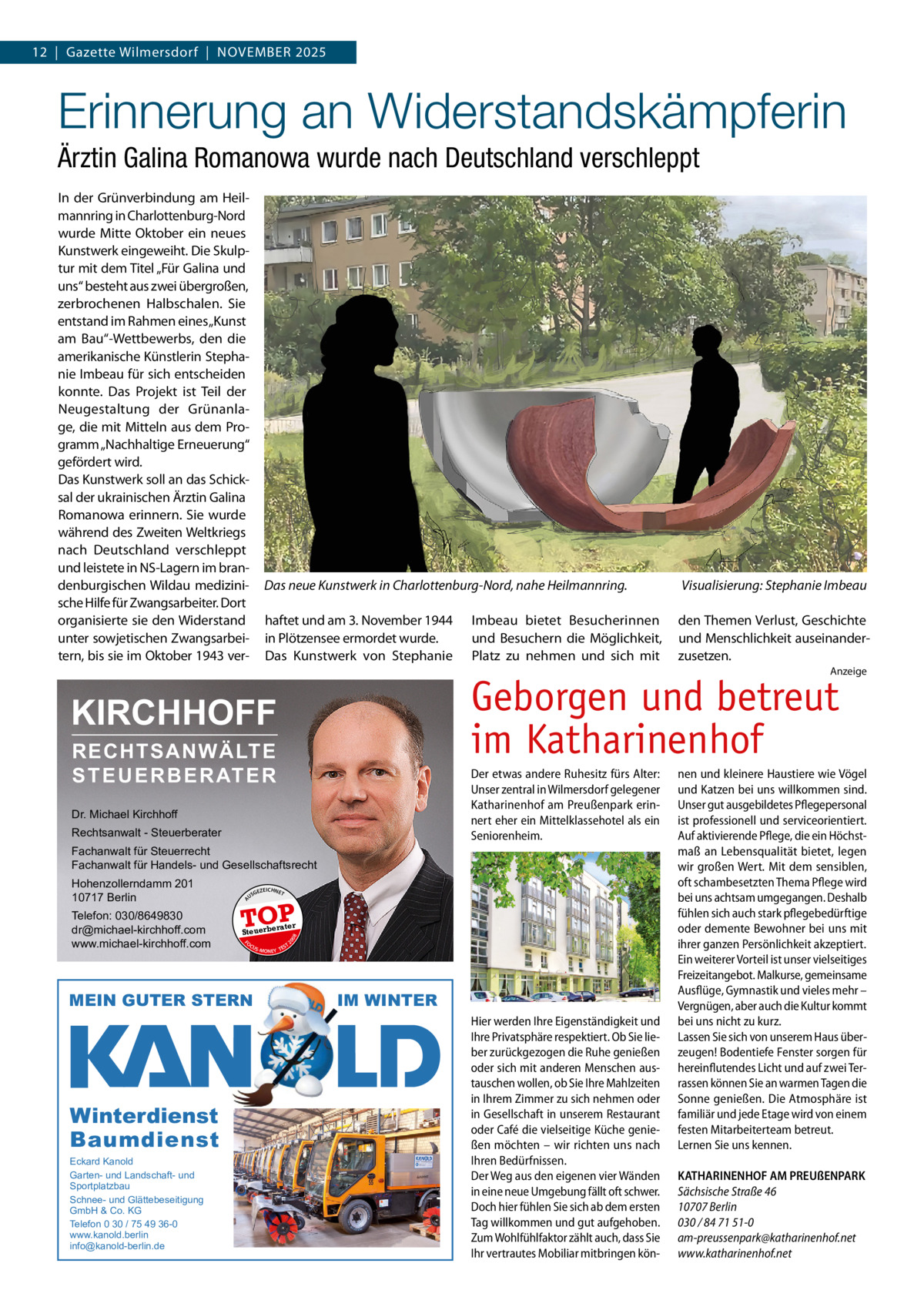 12  |  Gazette Wilmersdorf  |  NOVEMBER 2025  Erinnerung an Widerstandskämpferin Ärztin Galina Romanowa wurde nach Deutschland verschleppt In der Grünverbindung am Heilmannring in Charlottenburg-Nord wurde Mitte Oktober ein neues Kunstwerk eingeweiht. Die Skulptur mit dem Titel „Für Galina und uns“ besteht aus zwei übergroßen, zerbrochenen Halbschalen. Sie entstand im Rahmen eines „Kunst am Bau“-Wettbewerbs, den die amerikanische Künstlerin Stephanie Imbeau für sich entscheiden konnte. Das Projekt ist Teil der Neugestaltung der Grünanlage, die mit Mitteln aus dem Programm „Nachhaltige Erneuerung“ gefördert wird. Das Kunstwerk soll an das Schicksal der ukrainischen Ärztin Galina Romanowa erinnern. Sie wurde während des Zweiten Weltkriegs nach Deutschland verschleppt und leistete in NS-Lagern im brandenburgischen Wildau medizinische Hilfe für Zwangsarbeiter. Dort organisierte sie den Widerstand unter sowjetischen Zwangsarbeitern, bis sie im Oktober 1943 ver Das neue Kunstwerk in Charlottenburg-Nord, nahe Heilmannring.  Visualisierung: Stephanie Imbeau  haftet und am 3. November 1944 in Plötzensee ermordet wurde. Das Kunstwerk von Stephanie  den Themen Verlust, Geschichte und Menschlichkeit auseinanderzusetzen.  Imbeau bietet Besucherinnen und Besuchern die Möglichkeit, Platz zu nehmen und sich mit  Anzeige  Geborgen und betreut im Katharinenhof  KIRCHHOFF RECHTSANWÄLTE S T E U E R B E R AT E R  Der etwas andere Ruhesitz fürs Alter: Unser zentral in Wilmersdorf gelegener Katharinenhof am Preußenpark erinnert eher ein Mittelklassehotel als ein Seniorenheim.  Dr. Michael Kirchhoff Rechtsanwalt - Steuerberater Fachanwalt für Steuerrecht Fachanwalt für Handels- und Gesellschaftsrecht US  Eckard Kanold Garten- und Landschaft- und Sportplatzbau Schnee- und Glättebeseitigung GmbH & Co. KG Telefon 0 30 / 75 49 36-0 www.kanold.berlin info@kanold-berlin.de  EICHNET  TOP rater  FO CU S  08  Steuerbe  MEIN GUTER STERN  Winterdienst Baumdienst  GEZ  20  Telefon: 030/8649830 dr@michael-kirchhoff.com www.michael-kirchhoff.com  A  Hohenzollerndamm 201 10717 Berlin  S -MONEY TE  T  IM WINTER Hier werden Ihre Eigenständigkeit und Ihre Privatsphäre respektiert. Ob Sie lieber zurückgezogen die Ruhe genießen oder sich mit anderen Menschen austauschen wollen, ob Sie Ihre Mahlzeiten in Ihrem Zimmer zu sich nehmen oder in Gesellschaft in unserem Restaurant oder Café die vielseitige Küche genießen möchten – wir richten uns nach Ihren Bedürfnissen. Der Weg aus den eigenen vier Wänden in eine neue Umgebung fällt oft schwer. Doch hier fühlen Sie sich ab dem ersten Tag willkommen und gut aufgehoben. Zum Wohlfühlfaktor zählt auch, dass Sie Ihr vertrautes Mobiliar mitbringen kön nen und kleinere Haustiere wie Vögel und Katzen bei uns willkommen sind. Unser gut ausgebildetes Pflegepersonal ist professionell und serviceorientiert. Auf aktivierende Pflege, die ein Höchstmaß an Lebensqualität bietet, legen wir großen Wert. Mit dem sensiblen, oft schambesetzten Thema Pflege wird bei uns achtsam umgegangen. Deshalb fühlen sich auch stark pflegebedürftige oder demente Bewohner bei uns mit ihrer ganzen Persönlichkeit akzeptiert. Ein weiterer Vorteil ist unser vielseitiges Freizeitangebot. Malkurse, gemeinsame Ausflüge, Gymnastik und vieles mehr – Vergnügen, aber auch die Kultur kommt bei uns nicht zu kurz. Lassen Sie sich von unserem Haus überzeugen! Bodentiefe Fenster sorgen für hereinflutendes Licht und auf zwei Terrassen können Sie an warmen Tagen die Sonne genießen. Die Atmosphäre ist familiär und jede Etage wird von einem festen Mitarbeiterteam betreut. Lernen Sie uns kennen. KATHARINENHOF AM PREUßENPARK Sächsische Straße 46 10707 Berlin 030 / 84 71 51-0 am-preussenpark@katharinenhof.net www.katharinenhof.net