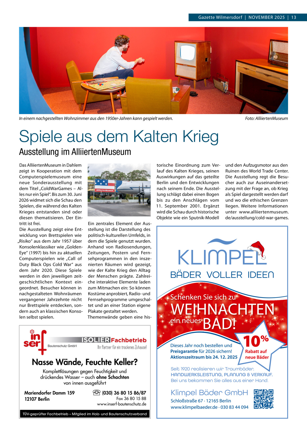Gazette Wilmersdorf  |  November 2025  |  13  In einem nachgestellten Wohnzimmer aus den 1950er-Jahren kann gespielt werden. �  Foto: AlliiertenMuseum  Spiele aus dem Kalten Krieg Ausstellung im AlliiertenMuseum Das AlliiertenMuseum in Dahlem zeigt in Kooperation mit dem Computerspielemuseum eine neue Sonderausstellung mit dem Titel „ColdWarGames – Alles nur ein Spiel“. Bis zum 30. Juni 2026 widmet sich die Schau den Spielen, die während des Kalten Krieges entstanden sind oder diesen thematisieren. Der Eintritt ist frei. Die Ausstellung zeigt eine Entwicklung von Brettspielen wie „Risiko“ aus dem Jahr 1957 über Konsolenklassiker wie „Golden­ Eye“ (1997) bis hin zu aktuellen Computerspielen wie „Call of Duty Black Ops Cold War“ aus dem Jahr 2020. Diese Spiele werden in den jeweiligen zeitgeschichtlichen Kontext eingeordnet. Besucher können in nachgestalteten Wohnräumen vergangener Jahrzehnte nicht nur Brettspiele entdecken, sondern auch an klassischen Konsolen selbst spielen.  torische Einordnung zum Verlauf des Kalten Krieges, seinen Auswirkungen auf das geteilte Berlin und den Entwicklungen nach seinem Ende. Die Ausstellung schlägt dabei einen Bogen bis zu den Anschlägen vom 11.  September 2001. Ergänzt wird die Schau durch historische Objekte wie ein Sputnik-Modell Ein zentrales Element der Ausstellung ist die Darstellung des politisch-kulturellen Umfelds, in dem die Spiele genutzt wurden. Anhand von Radiosendungen, Zeitungen, Postern und Fernsehprogrammen in den inszenierten Räumen wird gezeigt, wie der Kalte Krieg den Alltag der Menschen prägte. Zahlreiche interaktive Elemente laden zum Mitmachen ein: So können Kostüme anprobiert, Radio- und Fernsehprogramme umgeschaltet und an einer Station eigene Plakate gestaltet werden. Themenwände geben eine his Nasse Wände, Feuchte Keller? Komplettlösungen gegen Feuchtigkeit und drückendes Wasser – auch ohne Schachten von innen ausgeführt Mariendorfer Damm 159 12107 Berlin  (030) 36 80 15 86/87 Fax 36 80 15 88 www.inserf-bautenschutz.de  TÜV-geprüfter Fachbetrieb – Mitglied im Holz- und Bautenschutzverband  und den Aufzugsmotor aus den Ruinen des World Trade Center. Die Ausstellung regt die Besucher auch zur Auseinandersetzung mit der Frage an, ob Krieg als Spiel dargestellt werden darf und wo die ethischen Grenzen liegen. Weitere Informationen unter www.alliiertenmuseum. de/ausstellung/cold-war-games.