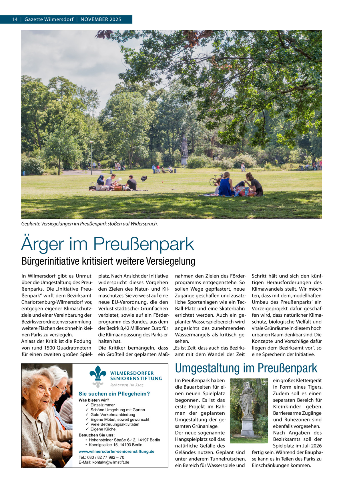 14  |  Gazette Wilmersdorf  |  November 2025  Geplante Versiegelungen im Preußenpark stoßen auf Widerspruch.�  Ärger im Preußenpark Bürgerinitiative kritisiert weitere Versiegelung In Wilmersdorf gibt es Unmut über die Umgestaltung des Preußenparks. Die „Initiative Preußenpark“ wirft dem Bezirksamt Charlottenburg-Wilmersdorf vor, entgegen eigener Klimaschutzziele und einer Vereinbarung der Bezirksverordnetenversammlung weitere Flächen des ohnehin kleinen Parks zu versiegeln. Anlass der Kritik ist die Rodung von rund 1500 Quadratmetern für einen zweiten großen Spiel platz. Nach Ansicht der Initiative nahmen den Zielen des Förderwiderspricht dieses Vorgehen programms entgegenstehe. So den Zielen des Natur- und Kli- sollen Wege gepflastert, neue maschutzes. Sie verweist auf eine Zugänge geschaffen und zusätzneue EU-Verordnung, die den liche Sportanlagen wie ein TecVerlust städtischer Grünflächen Ball-Platz und eine Skaterbahn verbietet, sowie auf ein Förder- errichtet werden. Auch ein geprogramm des Bundes, aus dem planter Wasserspielbereich wird der Bezirk 8,42 Millionen Euro für angesichts des zunehmenden die Klimaanpassung des Parks er- Wassermangels als kritisch gesehen. halten hat. Die Kritiker bemängeln, dass „Es ist Zeit, dass auch das Bezirksein Großteil der geplanten Maß- amt mit dem Wandel der Zeit WILMERSDORFER SENIORENSTIFTUNG Geborgen im Kiez.  Sie suchen ein Pflegeheim?  Was bieten wir?  Einzelzimmer  Schöne Umgebung mit Garten  Gute Verkehrsanbindung  Eigene Möbel, soweit gewünscht  Viele Betreuungsaktivitäten  Eigene Küche Besuchen Sie uns: • Hohensteiner Straße 6-12, 14197 Berlin • Koenigsallee 15, 14193 Berlin www.wilmersdorfer-seniorenstiftung.de Tel.: 030 / 82 77 992 – 70 E-Mail: kontakt@wilmstift.de  Schritt hält und sich den künftigen Herausforderungen des Klimawandels stellt. Wir möchten, dass mit dem ‚modellhaften Umbau des Preußenparks‘ ein Vorzeigeprojekt dafür geschaffen wird, dass natürlicher Klimaschutz, biologische Vielfalt und vitale Grünräume in diesem hoch urbanen Raum denkbar sind. Die Konzepte und Vorschläge dafür liegen dem Bezirksamt vor“, so eine Sprecherin der Initiative.  Umgestaltung im Preußenpark Im Preußenpark haben die Bauarbeiten für einen neuen Spielplatz begonnen. Es ist das erste Projekt im Rahmen der geplanten Umgestaltung der gesamten Grünanlage. Der neue sogenannte Hangspielplatz soll das natürliche Gefälle des Geländes nutzen. Geplant sind unter anderem Tunnelrutschen, ein Bereich für Wasserspiele und  ein großes Klettergerät in Form eines Tigers. Zudem soll es einen separaten Bereich für Kleinkinder geben. Barrierearme Zugänge und Ruhezonen sind ebenfalls vorgesehen. Nach Angaben des Bezirksamts soll der Spielplatz im Juli 2026 fertig sein. Während der Bauphase kann es in Teilen des Parks zu Einschränkungen kommen.