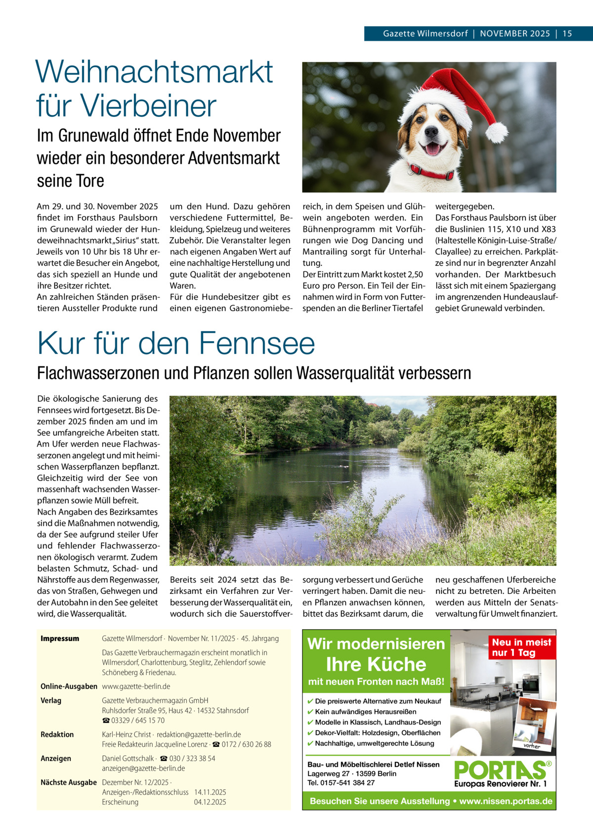 Gazette Wilmersdorf  |  NOVEMBER 2025  |  15  Weihnachtsmarkt für Vierbeiner Im Grunewald öffnet Ende November wieder ein besonderer Adventsmarkt seine Tore Am 29. und 30. November 2025 findet im Forsthaus Paulsborn im Grunewald wieder der Hundeweihnachtsmarkt „Sirius“ statt. Jeweils von 10 Uhr bis 18 Uhr erwartet die Besucher ein Angebot, das sich speziell an Hunde und ihre Besitzer richtet. An zahlreichen Ständen präsentieren Aussteller Produkte rund  um den Hund. Dazu gehören verschiedene Futtermittel, Bekleidung, Spielzeug und weiteres Zubehör. Die Veranstalter legen nach eigenen Angaben Wert auf eine nachhaltige Herstellung und gute Qualität der angebotenen Waren. Für die Hundebesitzer gibt es einen eigenen Gastronomiebe reich, in dem Speisen und Glühwein angeboten werden. Ein Bühnenprogramm mit Vorführungen wie Dog Dancing und Mantrailing sorgt für Unterhaltung. Der Eintritt zum Markt kostet 2,50 Euro pro Person. Ein Teil der Einnahmen wird in Form von Futterspenden an die Berliner Tiertafel  weitergegeben. Das Forsthaus Paulsborn ist über die Buslinien 115, X10 und X83 (Haltestelle Königin-Luise-Straße/ Clayallee) zu erreichen. Parkplätze sind nur in begrenzter Anzahl vorhanden. Der Marktbesuch lässt sich mit einem Spaziergang im angrenzenden Hundeauslaufgebiet Grunewald verbinden.  Kur für den Fennsee Flachwasserzonen und Pﬂanzen sollen Wasserqualität verbessern Die ökologische Sanierung des Fennsees wird fortgesetzt. Bis Dezember 2025 finden am und im See umfangreiche Arbeiten statt. Am Ufer werden neue Flachwasserzonen angelegt und mit heimischen Wasserpflanzen bepflanzt. Gleichzeitig wird der See von massenhaft wachsenden Wasserpflanzen sowie Müll befreit. Nach Angaben des Bezirksamtes sind die Maßnahmen notwendig, da der See aufgrund steiler Ufer und fehlender Flachwasserzonen ökologisch verarmt. Zudem belasten Schmutz, Schad- und Nährstoffe aus dem Regenwasser, das von Straßen, Gehwegen und der Autobahn in den See geleitet wird, die Wasserqualität. Impressum  Bereits seit 2024 setzt das Bezirksamt ein Verfahren zur Verbesserung der Wasserqualität ein, wodurch sich die Sauerstoffver Gazette Wilmersdorf ·  November Nr. 11/2025 ·  45. Jahrgang Das Gazette Verbrauchermagazin erscheint monatlich in Wilmersdorf, Charlottenburg, Steglitz, Zehlendorf sowie Schöneberg & Friedenau.  Online-Ausgaben www.gazette-berlin.de Verlag  sorgung verbessert und Gerüche verringert haben. Damit die neuen Pflanzen anwachsen können, bittet das Bezirksamt darum, die  neu geschaffenen Uferbereiche nicht zu betreten. Die Arbeiten werden aus Mitteln der Senatsverwaltung für Umwelt finanziert.  Wir modernisieren  Ihre Küche  mit neuen Fronten nach Maß!  Gazette Verbrauchermagazin GmbH Ruhlsdorfer Straße 95, Haus 42 · 14532 Stahnsdorf ☎ 03329 / 645 15 70  ✔ Die preiswerte Alternative zum Neukauf  Redaktion  Karl-Heinz Christ ·  redaktion@gazette-berlin.de Freie Redakteurin Jacqueline Lorenz · ☎ 0172 / 630 26 88  ✔ Dekor-Vielfalt: Holzdesign, Oberflächen  Anzeigen  Daniel Gottschalk ·  ☎ 030 / 323 38 54 anzeigen@gazette-berlin.de  Nächste Ausgabe Dezember Nr. 12/2025 · Anzeigen-/Redaktionsschluss 14.11.2025 Erscheinung 04.12.2025  Neu in meist nur 1 Tag  ✔ Kein aufwändiges Herausreißen ✔ Modelle in Klassisch, Landhaus-Design ✔ Nachhaltige, umweltgerechte Lösung  vorher  Bau- und Möbeltischlerei Detlef Nissen Lagerweg 27 · 13599 Berlin Tel. 0157-541 384 27  Besuchen Sie unsere Ausstellung • www.nissen.portas.de