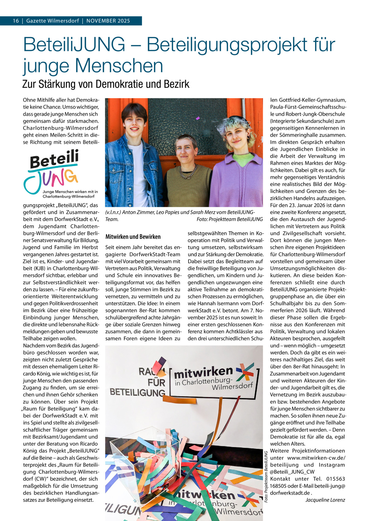 16  |  Gazette Wilmersdorf  |  November 2025  BeteiliJUNG – Beteiligungsprojekt für junge Menschen Zur Stärkung von Demokratie und Bezirk Ohne Mithilfe aller hat Demokratie keine Chance. Umso wichtiger, dass gerade junge Menschen sich gemeinsam dafür starkmachen. Charlottenburg-Wilmersdorf geht einen Meilen-Schritt in diese Richtung mit seinem Beteili (v.l.n.r.) Anton Zimmer, Leo Papies und Sarah Merz vom BeteiliJUNGTeam.� Foto: Projektteam BeteiliJUNG  Mitwirken und Bewirken Seit einem Jahr bereitet das engagierte DorfwerkStadt-Team mit viel Vorarbeit gemeinsam mit Vertretern aus Politik, Verwaltung und Schule ein innovatives Beteiligungsformat vor, das helfen soll, junge Stimmen im Bezirk zu vernetzen, zu vermitteln und zu unterstützen. Die Idee: In einem sogenannten 8er-Rat kommen schulübergreifend achte Jahrgänge über soziale Grenzen hinweg zusammen, die dann in gemeinsamen Foren eigene Ideen zu  selbstgewählten Themen in Kooperation mit Politik und Verwaltung umsetzen, selbstwirksam und zur Stärkung der Demokratie. Dabei setzt das Begleitteam auf die freiwillige Beteiligung von Jugendlichen, um Kindern und Jugendlichen ungezwungen eine aktive Teilnahme an demokratischen Prozessen zu ermöglichen, wie Hannah Isermann vom DorfwerkStadt e. V. betont. Am 7. November 2025 ist es nun soweit: In einer ersten geschlossenen Konferenz kommen Achtklässler aus den drei unterschiedlichen Schu Foto: Projektteam BeteiliJUNG  gungsprojekt „BeteiliJUNG“, das gefördert und in Zusammenarbeit mit dem DorfwerkStadt e. V., dem Jugendamt Charlottenburg-Wilmersdorf und der Berliner Senatsverwaltung für Bildung, Jugend und Familie im Herbst vergangenen Jahres gestartet ist. Ziel ist es, Kinder- und Jugendarbeit (KJB) in Charlottenburg-Wilmersdorf sichtbar, erlebbar und zur Selbstverständlichkeit werden zu lassen. – Für eine zukunftsorientierte Weiterentwicklung und gegen Politikverdrossenheit im Bezirk über eine frühzeitige Einbindung junger Menschen, die direkte und lebensnahe Rückmeldungen geben und bewusste Teilhabe zeigen wollen. Nachdem vom Bezirk das Jugendbüro geschlossen worden war, zeigten nicht zuletzt Gespräche mit dessen ehemaligem Leiter Ricardo König, wie wichtig es ist, für junge Menschen den passenden Zugang zu finden, um sie erreichen und ihnen Gehör schenken zu können. Über sein Projekt „Raum für Beteiligung“ kam dabei der DorfwerkStadt e. V. mit ins Spiel und stellte als zivilgesellschaftlicher Träger gemeinsam mit Bezirksamt/Jugendamt und unter der Beratung von Ricardo König das Projekt „BeteiliJUNG“ auf die Beine – auch als Geschwisterprojekt des „Raum für Beteiligung Charlottenburg-Wilmersdorf (CW)“ bezeichnet, der sich maßgeblich für die Umsetzung des bezirklichen Handlungsansatzes zur Beteiligung einsetzt.  len Gottfried-Keller-Gymnasium, Paula-Fürst-Gemeinschaftsschule und Robert-Jungk-Oberschule (Integrierte Sekundarschule) zum gegenseitigen Kennenlernen in der Sömmeringhalle zusammen. Im direkten Gespräch erhalten die Jugendlichen Einblicke in die Arbeit der Verwaltung im Rahmen eines Marktes der Möglichkeiten. Dabei gilt es auch, für mehr gegenseitiges Verständnis eine realistisches Bild der Möglichkeiten und Grenzen des bezirklichen Handelns aufzuzeigen. Für den 23. Januar 2026 ist dann eine zweite Konferenz angesetzt, die den Austausch der Jugendlichen mit Vertretern aus Politik und Zivilgesellschaft vorsieht. Dort können die jungen Menschen ihre eigenen Projektideen für Charlottenburg-Wilmersdorf vorstellen und gemeinsam über Umsetzungsmöglichkeiten diskutieren. An diese beiden Konferenzen schließt eine durch BeteiliJUNG organisierte Projektgruppenphase an, die über ein Schulhalbjahr bis zu den Sommerferien 2026 läuft. Während dieser Phase sollen die Ergebnisse aus den Konferenzen mit Politik, Verwaltung und lokalen Akteuren besprochen, ausgefeilt und – wenn möglich – umgesetzt werden. Doch da gibt es ein weiteres nachhaltiges Ziel, das weit über den 8er-Rat hinausgeht: In Zusammenarbeit von Jugendamt und weiteren Akteuren der Kinder- und Jugendarbeit gilt es, die Vernetzung im Bezirk auszubauen bzw. bestehenden Angebote für junge Menschen sichtbarer zu machen. So sollen ihnen neue Zugänge eröffnet und ihre Teilhabe gezielt gefördert werden. – Denn Demokratie ist für alle da, egal welchen Alters. Weitere Projektinformationen unter www.mitwirken-cw.de/ beteilijung und Instagram @Beteili_JUNG_CW Kontakt unter Tel. 015563 168505 oder E-Mail beteili-jung@ dorfwerkstadt.de . � Jacqueline Lorenz