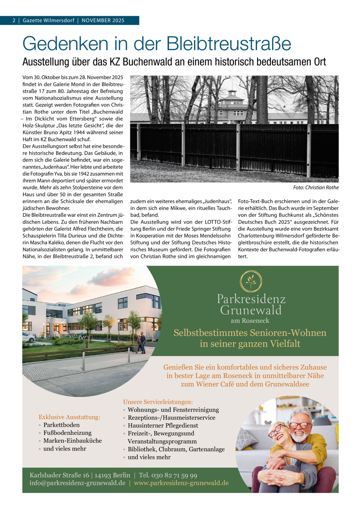 2  |  Gazette Wilmersdorf  |  November 2025  Gedenken in der Bleibtreustraße Ausstellung über das KZ Buchenwald an einem historisch bedeutsamen Ort Vom 30. Oktober bis zum 28. November 2025 findet in der Galerie Mond in der Bleibtreustraße 17 zum 80. Jahrestag der Befreiung vom Nationalsozialismus eine Ausstellung statt. Gezeigt werden Fotografien von Christian Rothe unter dem Titel „Buchenwald – Im Dickicht vom Ettersberg“ sowie die Holz-Skulptur „Das letzte Gesicht“, die der Künstler Bruno Apitz 1944 während seiner Haft im KZ Buchenwald schuf. Der Ausstellungsort selbst hat eine besondere historische Bedeutung. Das Gebäude, in dem sich die Galerie befindet, war ein sogenanntes „Judenhaus“. Hier lebte und arbeitete die Fotografin Yva, bis sie 1942 zusammen mit ihrem Mann deportiert und später ermordet wurde. Mehr als zehn Stolpersteine vor dem Haus und über 50 in der gesamten Straße erinnern an die Schicksale der ehemaligen jüdischen Bewohner. Die Bleibtreustraße war einst ein Zentrum jüdischen Lebens. Zu den früheren Nachbarn gehörten der Galerist Alfred Flechtheim, die Schauspielerin Tilla Durieux und die Dichterin Mascha Kaléko, denen die Flucht vor den Nationalsozialisten gelang. In unmittelbarer Nähe, in der Bleibtreustraße 2, befand sich  �  Foto: Christian Rothe  zudem ein weiteres ehemaliges „Judenhaus“, in dem sich eine Mikwe, ein rituelles Tauchbad, befand. Die Ausstellung wird von der LOTTO-Stiftung Berlin und der Friede Springer Stiftung in Kooperation mit der Moses Mendelssohn Stiftung und der Stiftung Deutsches Historisches Museum gefördert. Die Fotografien von Christian Rothe sind im gleichnamigen  Foto-Text-Buch erschienen und in der Galerie erhältlich. Das Buch wurde im September von der Stiftung Buchkunst als „Schönstes Deutsches Buch 2025“ ausgezeichnet. Für die Ausstellung wurde eine vom Bezirksamt Charlottenburg-Wilmersdorf geförderte Begleitbroschüre erstellt, die die historischen Kontexte der Buchenwald-Fotografien erläutert.  am Roseneck  Selbstbestimmtes Senioren-Wohnen in seiner ganzen Vielfalt Genießen Sie ein komfortables und sicheres Zuhause in bester Lage am Roseneck in unmittelbarer Nähe zum Wiener Café und dem Grunewaldsee  Exklusive Ausstattung: • Parkettboden • Fußbodenheizung • Marken-Einbauküche • und vieles mehr  Unsere Serviceleistungen: • Wohnungs- und Fensterreinigung • Rezeptions-/Hausmeisterservice • Hausinterner Pflegedienst • Freizeit-, Bewegungsund Veranstaltungsprogramm • Bibliothek, Clubraum, Gartenanlage • und vieles mehr  Karlsbader Straße 16 | 14193 Berlin | Tel. 030 82 71 59 99 info@parkresidenz-grunewald.de | www.parkresidenz-grunewald.de
