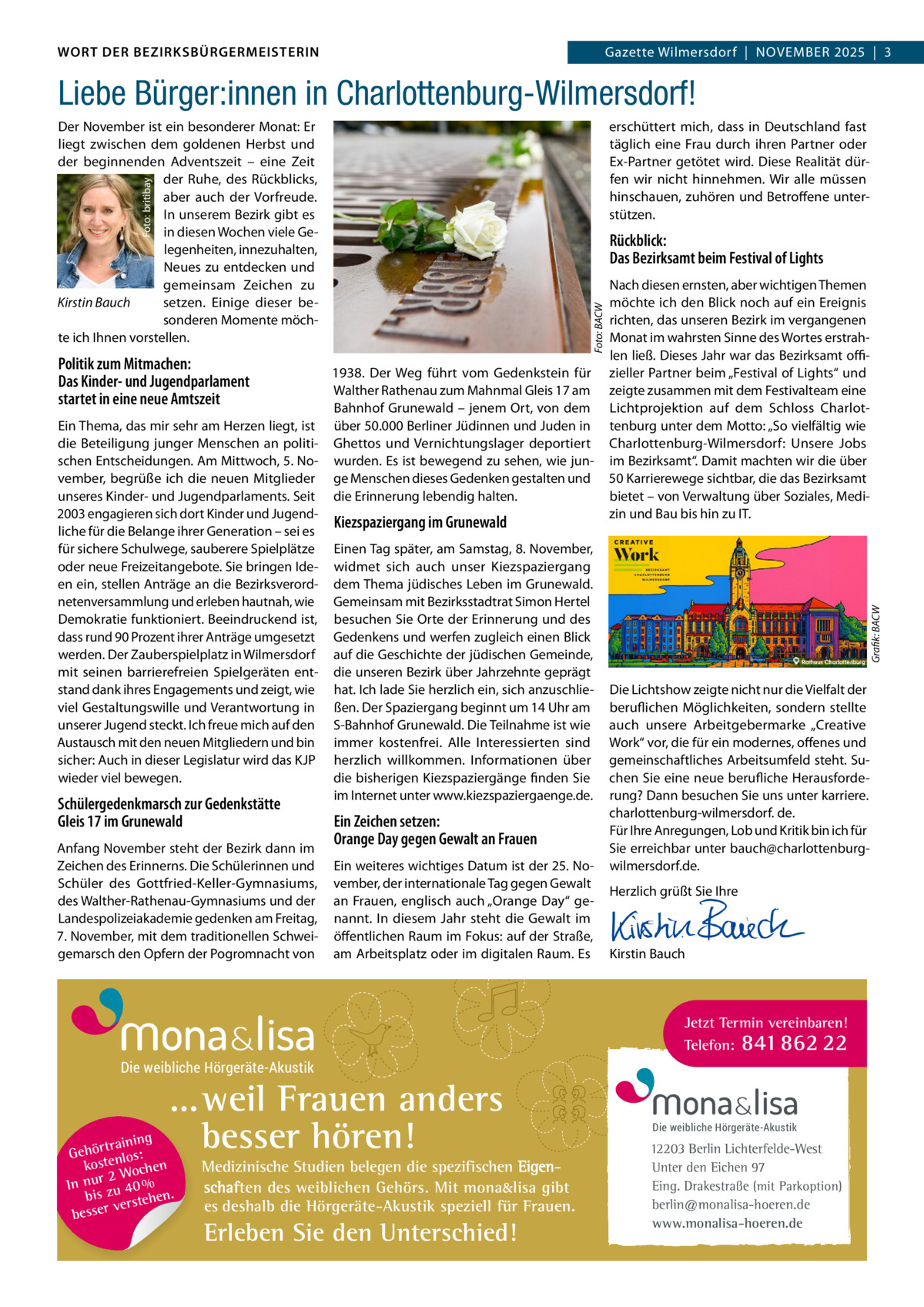 DAS WORT DER BEZIRKSBÜRGERMEISTERIN WORT DER BEZIRKSBÜRGERMEISTERIN  Gazette Wilmersdorf | November2025  |  3 2025 | 3 Gazette Wilmersdorf  |  November  Liebe Bürger:innen in Charlottenburg-Wilmersdorf! erschüttert mich, dass in Deutschland fast täglich eine Frau durch ihren Partner oder Ex-Partner getötet wird. Diese Realität dürfen wir nicht hinnehmen. Wir alle müssen hinschauen, zuhören und Betroffene unterstützen.  Foto: britibay  Der November ist ein besonderer Monat: Er liegt zwischen dem goldenen Herbst und der beginnenden Adventszeit – eine Zeit der Ruhe, des Rückblicks, aber auch der Vorfreude. In unserem Bezirk gibt es in diesen Wochen viele Gelegenheiten, innezuhalten, Neues zu entdecken und gemeinsam Zeichen zu Kirstin Bauch setzen. Einige dieser besonderen Momente möchte ich Ihnen vorstellen.  Politik zum Mitmachen: Das Kinder- und Jugendparlament startet in eine neue Amtszeit  1938. Der Weg führt vom Gedenkstein für Walther Rathenau zum Mahnmal Gleis 17 am Bahnhof Grunewald – jenem Ort, von dem Ein Thema, das mir sehr am Herzen liegt, ist über 50.000 Berliner Jüdinnen und Juden in die Beteiligung junger Menschen an politi- Ghettos und Vernichtungslager deportiert schen Entscheidungen. Am Mittwoch, 5. No- wurden. Es ist bewegend zu sehen, wie junvember, begrüße ich die neuen Mitglieder ge Menschen dieses Gedenken gestalten und unseres Kinder- und Jugendparlaments. Seit die Erinnerung lebendig halten. 2003 engagieren sich dort Kinder und JugendKiezspaziergang im Grunewald liche für die Belange ihrer Generation – sei es für sichere Schulwege, sauberere Spielplätze Einen Tag später, am Samstag, 8. November, oder neue Freizeitangebote. Sie bringen Ide- widmet sich auch unser Kiezspaziergang en ein, stellen Anträge an die Bezirksverord- dem Thema jüdisches Leben im Grunewald. netenversammlung und erleben hautnah, wie Gemeinsam mit Bezirksstadtrat Simon Hertel Demokratie funktioniert. Beeindruckend ist, besuchen Sie Orte der Erinnerung und des dass rund 90 Prozent ihrer Anträge umgesetzt Gedenkens und werfen zugleich einen Blick werden. Der Zauberspielplatz in Wilmersdorf auf die Geschichte der jüdischen Gemeinde, mit seinen barrierefreien Spielgeräten ent- die unseren Bezirk über Jahrzehnte geprägt stand dank ihres Engagements und zeigt, wie hat. Ich lade Sie herzlich ein, sich anzuschlieviel Gestaltungswille und Verantwortung in ßen. Der Spaziergang beginnt um 14 Uhr am unserer Jugend steckt. Ich freue mich auf den S-Bahnhof Grunewald. Die Teilnahme ist wie Austausch mit den neuen Mitgliedern und bin immer kostenfrei. Alle Interessierten sind sicher: Auch in dieser Legislatur wird das KJP herzlich willkommen. Informationen über die bisherigen Kiezspaziergänge finden Sie wieder viel bewegen. im Internet unter www.kiezspaziergaenge.de.  Schülergedenkmarsch zur Gedenkstätte Gleis 17 im Grunewald  Anfang November steht der Bezirk dann im Zeichen des Erinnerns. Die Schülerinnen und Schüler des Gottfried-Keller-Gymnasiums, des Walther-Rathenau-Gymnasiums und der Landespolizeiakademie gedenken am Freitag, 7. November, mit dem traditionellen Schweigemarsch den Opfern der Pogromnacht von  Ein Zeichen setzen: Orange Day gegen Gewalt an Frauen Ein weiteres wichtiges Datum ist der 25. November, der internationale Tag gegen Gewalt an Frauen, englisch auch „Orange Day“ genannt. In diesem Jahr steht die Gewalt im öffentlichen Raum im Fokus: auf der Straße, am Arbeitsplatz oder im digitalen Raum. Es  Nach diesen ernsten, aber wichtigen Themen möchte ich den Blick noch auf ein Ereignis richten, das unseren Bezirk im vergangenen Monat im wahrsten Sinne des Wortes erstrahlen ließ. Dieses Jahr war das Bezirksamt oﬃzieller Partner beim „Festival of Lights“ und zeigte zusammen mit dem Festivalteam eine Lichtprojektion auf dem Schloss Charlottenburg unter dem Motto: „So vielfältig wie Charlottenburg-Wilmersdorf: Unsere Jobs im Bezirksamt“. Damit machten wir die über 50 Karrierewege sichtbar, die das Bezirksamt bietet – von Verwaltung über Soziales, Medizin und Bau bis hin zu IT.  Grafik: BACW  Foto: BACW  Rückblick: Das Bezirksamt beim Festival of Lights  Die Lichtshow zeigte nicht nur die Vielfalt der beruflichen Möglichkeiten, sondern stellte auch unsere Arbeitgebermarke „Creative Work“ vor, die für ein modernes, offenes und gemeinschaftliches Arbeitsumfeld steht. Suchen Sie eine neue berufliche Herausforderung? Dann besuchen Sie uns unter karriere. charlottenburg-wilmersdorf. de. Für Ihre Anregungen, Lob und Kritik bin ich für Sie erreichbar unter bauch@charlottenburgwilmersdorf.de. Herzlich grüßt Sie Ihre       Kirstin Bauch  Jetzt Termin vereinbaren! Telefon: 841 862 22  Die weibliche Hörgeräte-Akustik  ...weil Frauen anders besser hören!  g trainin Gehör enlos: kost hen 2 Woc In nur zu 40 % bis hen. verste besser  Medizinische Studien belegen die spezifischen Eigenschaften des weiblichen Gehörs. Mit mona&lisa gibt es deshalb die Hörgeräte-Akustik speziell für Frauen.  Erleben Sie den Unterschied!  Die weibliche Hörgeräte-Akustik  12203 Berlin Lichterfelde-West Unter den Eichen 97 Eing. Drakestraße (mit Parkoption) berlin@monalisa-hoeren.de www.monalisa-hoeren.de www.gazette-berlin.de
