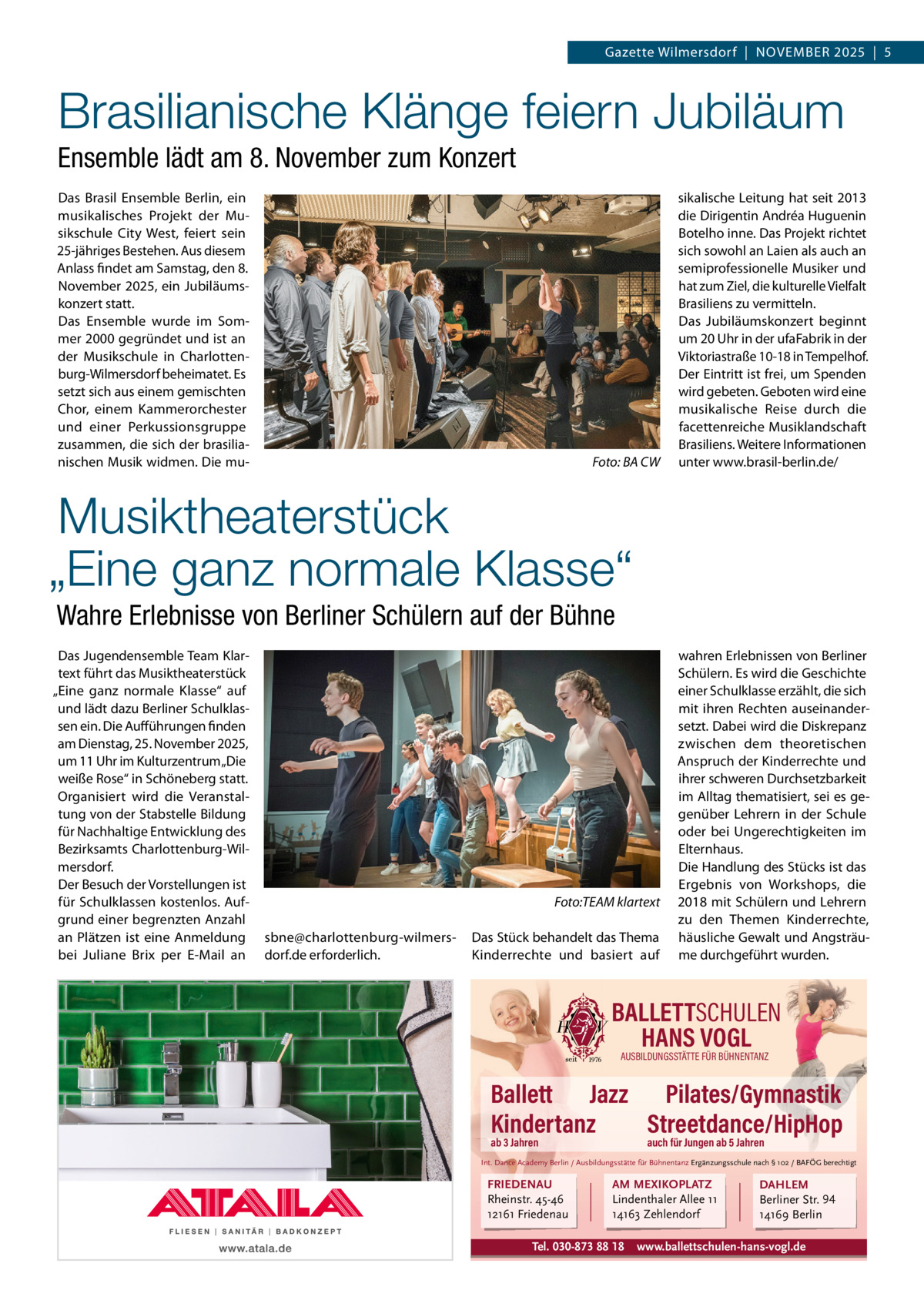 Gazette Wilmersdorf  |  NOVEMBER 2025  |  5  Brasilianische Klänge feiern Jubiläum Ensemble lädt am 8. November zum Konzert Das Brasil Ensemble Berlin, ein musikalisches Projekt der Musikschule City West, feiert sein 25-jähriges Bestehen. Aus diesem Anlass findet am Samstag, den 8. November 2025, ein Jubiläumskonzert statt. Das Ensemble wurde im Sommer 2000 gegründet und ist an der Musikschule in Charlottenburg-Wilmersdorf beheimatet. Es setzt sich aus einem gemischten Chor, einem Kammerorchester und einer Perkussionsgruppe zusammen, die sich der brasilianischen Musik widmen. Die mu Foto: BA CW  sikalische Leitung hat seit 2013 die Dirigentin Andréa Huguenin Botelho inne. Das Projekt richtet sich sowohl an Laien als auch an semiprofessionelle Musiker und hat zum Ziel, die kulturelle Vielfalt Brasiliens zu vermitteln. Das Jubiläumskonzert beginnt um 20 Uhr in der ufaFabrik in der Viktoriastraße 10-18 in Tempelhof. Der Eintritt ist frei, um Spenden wird gebeten. Geboten wird eine musikalische Reise durch die facettenreiche Musiklandschaft Brasiliens. Weitere Informationen unter www.brasil-berlin.de/  Musiktheaterstück „Eine ganz normale Klasse“ Wahre Erlebnisse von Berliner Schülern auf der Bühne Das Jugendensemble Team Klartext führt das Musiktheaterstück „Eine ganz normale Klasse“ auf und lädt dazu Berliner Schulklassen ein. Die Aufführungen finden am Dienstag, 25. November 2025, um 11 Uhr im Kulturzentrum „Die weiße Rose“ in Schöneberg statt. Organisiert wird die Veranstaltung von der Stabstelle Bildung für Nachhaltige Entwicklung des Bezirksamts Charlottenburg-Wilmersdorf. Der Besuch der Vorstellungen ist für Schulklassen kostenlos. Aufgrund einer begrenzten Anzahl an Plätzen ist eine Anmeldung bei Juliane Brix per E-Mail an  Foto:TEAM klartext sbne@charlottenburg-wilmersdorf.de erforderlich.  Das Stück behandelt das Thema Kinderrechte und basiert auf  wahren Erlebnissen von Berliner Schülern. Es wird die Geschichte einer Schulklasse erzählt, die sich mit ihren Rechten auseinandersetzt. Dabei wird die Diskrepanz zwischen dem theoretischen Anspruch der Kinderrechte und ihrer schweren Durchsetzbarkeit im Alltag thematisiert, sei es gegenüber Lehrern in der Schule oder bei Ungerechtigkeiten im Elternhaus. Die Handlung des Stücks ist das Ergebnis von Workshops, die 2018 mit Schülern und Lehrern zu den Themen Kinderrechte, häusliche Gewalt und Angsträume durchgeführt wurden.  BALLETTSCHULEN HANS VOGL AUSBILDUNGSSTÄTTE FÜR BÜHNENTANZ  Ballett Jazz Pilates/Gymnastik Kindertanz Streetdance/HipHop ab 3 Jahren  auch für Jungen ab 5 Jahren  Int. Dance Academy Berlin / Ausbildungsstätte für Bühnentanz Ergänzungsschule nach § 102 / BAFÖG berechtigt  FRIEDENAU Rheinstr. 45-46 12161 Friedenau  AM MEXIKOPLATZ Lindenthaler Allee 11 14163 Zehlendorf  Tel. 030-873 88 18  DAHLEM Berliner Str. 94 14169 Berlin  www.ballettschulen-hans-vogl.de