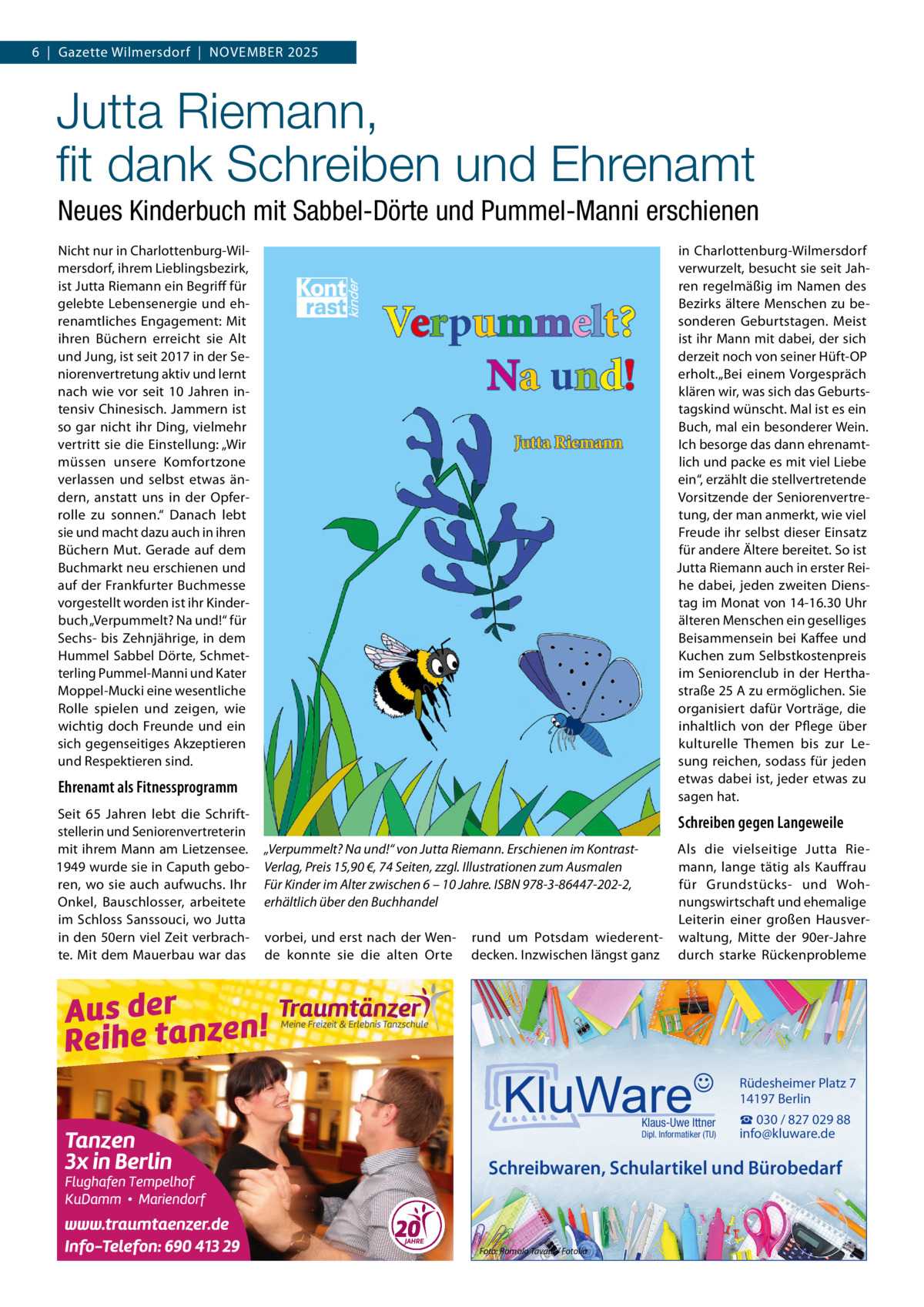 6  |  Gazette Wilmersdorf  |  November 2025  Jutta Riemann, fit dank Schreiben und Ehrenamt Neues Kinderbuch mit Sabbel-Dörte und Pummel-Manni erschienen Nicht nur in Charlottenburg-Wilmersdorf, ihrem Lieblingsbezirk, ist Jutta Riemann ein Begriff für gelebte Lebensenergie und ehrenamtliches Engagement: Mit ihren Büchern erreicht sie Alt und Jung, ist seit 2017 in der Seniorenvertretung aktiv und lernt nach wie vor seit 10  Jahren intensiv Chinesisch. Jammern ist so gar nicht ihr Ding, vielmehr vertritt sie die Einstellung: „Wir müssen unsere Komfortzone verlassen und selbst etwas ändern, anstatt uns in der Opferrolle zu sonnen.“ Danach lebt sie und macht dazu auch in ihren Büchern Mut. Gerade auf dem Buchmarkt neu erschienen und auf der Frankfurter Buchmesse vorgestellt worden ist ihr Kinderbuch „Verpummelt? Na und!“ für Sechs- bis Zehnjährige, in dem Hummel Sabbel Dörte, Schmetterling Pummel-Manni und Kater Moppel-Mucki eine wesentliche Rolle spielen und zeigen, wie wichtig doch Freunde und ein sich gegenseitiges Akzeptieren und Respektieren sind.  in Charlottenburg-Wilmersdorf verwurzelt, besucht sie seit Jahren regelmäßig im Namen des Bezirks ältere Menschen zu besonderen Geburtstagen. Meist ist ihr Mann mit dabei, der sich derzeit noch von seiner Hüft-OP erholt.„Bei einem Vorgespräch klären wir, was sich das Geburtstagskind wünscht. Mal ist es ein Buch, mal ein besonderer Wein. Ich besorge das dann ehrenamtlich und packe es mit viel Liebe ein“, erzählt die stellvertretende Vorsitzende der Seniorenvertretung, der man anmerkt, wie viel Freude ihr selbst dieser Einsatz für andere Ältere bereitet. So ist Jutta Riemann auch in erster Reihe dabei, jeden zweiten Dienstag im Monat von 14-16.30 Uhr älteren Menschen ein geselliges Beisammensein bei Kaffee und Kuchen zum Selbstkostenpreis im Seniorenclub in der Herthastraße 25 A zu ermöglichen. Sie organisiert dafür Vorträge, die inhaltlich von der Pflege über kulturelle Themen bis zur Lesung reichen, sodass für jeden etwas dabei ist, jeder etwas zu sagen hat.  Ehrenamt als Fitnessprogramm Seit 65  Jahren lebt die Schriftstellerin und Seniorenvertreterin mit ihrem Mann am Lietzensee. 1949 wurde sie in Caputh geboren, wo sie auch aufwuchs. Ihr Onkel, Bauschlosser, arbeitete im Schloss Sanssouci, wo Jutta in den 50ern viel Zeit verbrachte. Mit dem Mauerbau war das  Schreiben gegen Langeweile „Verpummelt? Na und!“ von Jutta Riemann. Erschienen im KontrastVerlag, Preis 15,90 €, 74 Seiten, zzgl. Illustrationen zum Ausmalen Für Kinder im Alter zwischen 6 – 10 Jahre. ISBN 978-3-86447-202-2, erhältlich über den Buchhandel vorbei, und erst nach der Wende konnte sie die alten Orte  rund um Potsdam wiederentdecken. Inzwischen längst ganz  Als die vielseitige Jutta Riemann, lange tätig als Kauffrau für Grundstücks- und Wohnungswirtschaft und ehemalige Leiterin einer großen Hausverwaltung, Mitte der 90er-Jahre durch starke Rückenprobleme  Rüdesheimer Platz 7 14197 Berlin Klaus-Uwe Ittner  Dipl. Informatiker (TU)  ☎ 030 / 827 029 88 info@kluware.de  Schreibwaren, Schulartikel und Bürobedarf  Foto: Romolo Tavani / Fotolia
