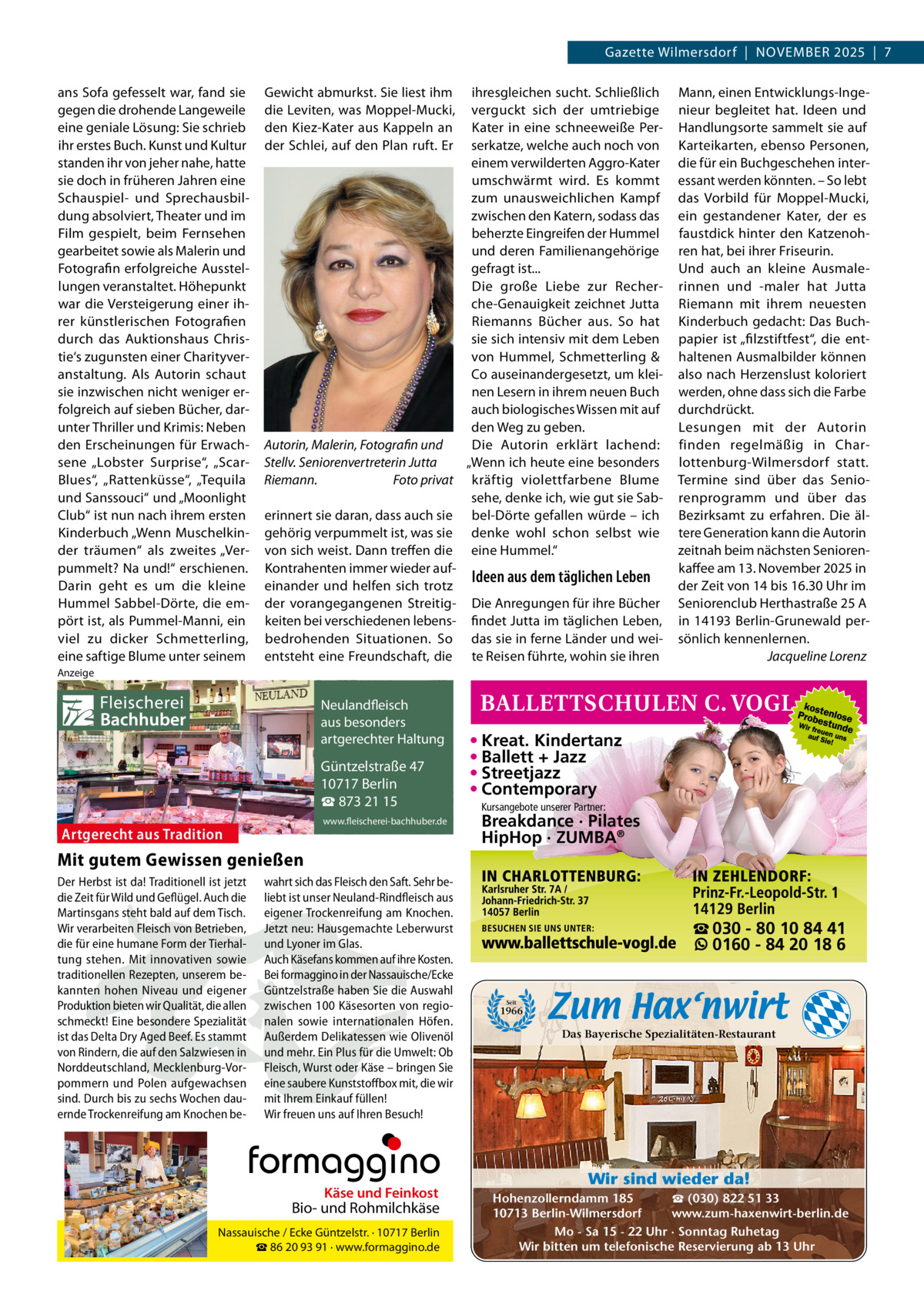 Gazette Wilmersdorf  |  NOVEMBER 2025  |  7 ans Sofa gefesselt war, fand sie gegen die drohende Langeweile eine geniale Lösung: Sie schrieb ihr erstes Buch. Kunst und Kultur standen ihr von jeher nahe, hatte sie doch in früheren Jahren eine Schauspiel- und Sprechausbildung absolviert, Theater und im Film gespielt, beim Fernsehen gearbeitet sowie als Malerin und Fotografin erfolgreiche Ausstellungen veranstaltet. Höhepunkt war die Versteigerung einer ihrer künstlerischen Fotografien durch das Auktionshaus Christie‘s zugunsten einer Charityveranstaltung. Als Autorin schaut sie inzwischen nicht weniger erfolgreich auf sieben Bücher, darunter Thriller und Krimis: Neben den Erscheinungen für Erwachsene „Lobster Surprise“, „ScarBlues“, „Rattenküsse“, „Tequila und Sanssouci“ und „Moonlight Club“ ist nun nach ihrem ersten Kinderbuch „Wenn Muschelkinder träumen“ als zweites „Verpummelt? Na und!“ erschienen. Darin geht es um die kleine Hummel Sabbel-Dörte, die empört ist, als Pummel-Manni, ein viel zu dicker Schmetterling, eine saftige Blume unter seinem  Gewicht abmurkst. Sie liest ihm die Leviten, was Moppel-Mucki, den Kiez-Kater aus Kappeln an der Schlei, auf den Plan ruft. Er  ihresgleichen sucht. Schließlich verguckt sich der umtriebige Kater in eine schneeweiße Perserkatze, welche auch noch von einem verwilderten Aggro-Kater umschwärmt wird. Es kommt zum unausweichlichen Kampf zwischen den Katern, sodass das beherzte Eingreifen der Hummel und deren Familienangehörige gefragt ist... Die große Liebe zur Recherche-Genauigkeit zeichnet Jutta Riemanns Bücher aus. So hat sie sich intensiv mit dem Leben von Hummel, Schmetterling & Co auseinandergesetzt, um kleinen Lesern in ihrem neuen Buch auch biologisches Wissen mit auf den Weg zu geben. Autorin, Malerin, Fotografin und Die Autorin erklärt lachend: „Wenn ich heute eine besonders Stellv. Seniorenvertreterin Jutta Riemann. Foto privat kräftig violettfarbene Blume sehe, denke ich, wie gut sie Saberinnert sie daran, dass auch sie bel-Dörte gefallen würde – ich gehörig verpummelt ist, was sie denke wohl schon selbst wie von sich weist. Dann treffen die eine Hummel.“ Kontrahenten immer wieder aufIdeen aus dem täglichen Leben einander und helfen sich trotz der vorangegangenen Streitig- Die Anregungen für ihre Bücher keiten bei verschiedenen lebens- findet Jutta im täglichen Leben, bedrohenden Situationen. So das sie in ferne Länder und weientsteht eine Freundschaft, die te Reisen führte, wohin sie ihren  Mann, einen Entwicklungs-Ingenieur begleitet hat. Ideen und Handlungsorte sammelt sie auf Karteikarten, ebenso Personen, die für ein Buchgeschehen interessant werden könnten. – So lebt das Vorbild für Moppel-Mucki, ein gestandener Kater, der es faustdick hinter den Katzenohren hat, bei ihrer Friseurin. Und auch an kleine Ausmalerinnen und -maler hat Jutta Riemann mit ihrem neuesten Kinderbuch gedacht: Das Buchpapier ist „filzstiftfest“, die enthaltenen Ausmalbilder können also nach Herzenslust koloriert werden, ohne dass sich die Farbe durchdrückt. Lesungen mit der Autorin finden regelmäßig in Charlottenburg-Wilmersdorf statt. Termine sind über das Seniorenprogramm und über das Bezirksamt zu erfahren. Die ältere Generation kann die Autorin zeitnah beim nächsten Seniorenkaffee am 13. November 2025 in der Zeit von 14 bis 16.30 Uhr im Seniorenclub Herthastraße 25 A in 14193 Berlin-Grunewald persönlich kennenlernen. Jacqueline Lorenz  Anzeige  Fleischerei Bachhuber  Neulandfleisch Artgerecht aus besonders ition. artgerechter Haltung aus Trad  Güntzelstraße 47 10717 Berlin ☎ 873 21 15 www.fleischerei-bachhuber.de  Artgerecht aus Tradition  • Kreat. Kindertanz • Ballett + Jazz • Streetjazz • Contemporary Kursangebote unserer Partner:  Breakdance · Pilates HipHop · ZUMBA®  Mit gutem Gewissen genießen Der Herbst ist da! Traditionell ist jetzt wahrt sich das Fleisch den Saft. Sehr bedie Zeit für Wild und Geflügel. Auch die liebt ist unser Neuland-Rindfleisch aus Käse und Feinkost Martinsgans steht bald auf dem Tisch. eigener Trockenreifung am Knochen. Biound Rohmilchkäse Wir verarbeiten Fleisch von Betrieben, Jetzt neu: Hausgemachte Leberwurst und/ Ecke Lyoner im Glas. · 10717 Berlin die für eine humane Form der TierhalNassauische Güntzelstr. tung stehen. Mit innovativen sowie ☎Auch auf ihre Kosten. 86 20Käsefans 93 91 · kommen www.formaggino.de traditionellen Rezepten, unserem be- Bei formaggino in der Nassauische/Ecke kannten hohen Niveau und eigener Güntzelstraße haben Sie die Auswahl Neulandfleischvon regioProduktion bieten wir Qualität, die allen zwischen 100 Käsesorten t Artgerech besonders schmeckt! Eine besondere Spezialität nalen sowieaus internationalen Höfen. n. io it ad artgerechter Haltung ist das Delta Dry Aged Beef. Es stammt Außerdem Delikatessen Olivenöl aus Trwie von Rindern, die auf den Salzwiesen in und mehr. Ein Plus für die Umwelt: Ob Güntzelstraße 47 Sie Norddeutschland, Mecklenburg-Vor- Fleisch, Wurst oder Käse – bringen Berlin pommern und Polen aufgewachsen eine saubere10717 Kunststoff box mit, die wir ☎ 873füllen! 21 15 sind. Durch bis zu sechs Wochen dau- mit Ihrem Einkauf www.fleischerei-bachhuber.de ernde Trockenreifung am Knochen be- Wir freuen uns auf Ihren Besuch!  Fleischerei Bachhuber  Käse und Feinkost  Bio- und Rohmilchkäse Nassauische / Ecke Güntzelstr. · 10717 Berlin ☎ 86 20 93 91 · www.formaggino.de  ☎ 030 - 80 10 84 41 0160 - 84 20 18 6  Seit  1966  Das Bayerische Spezialitäten-Restaurant  Wir sind wieder da! ☎ (030) 822 51 33 Hohenzollerndamm 185 www.zum-haxenwirt-berlin.de 10713 Berlin-Wilmersdorf Mo - Sa 15 - 22 Uhr · Sonntag Ruhetag Wir bitten um telefonische Reservierung ab 13 Uhr