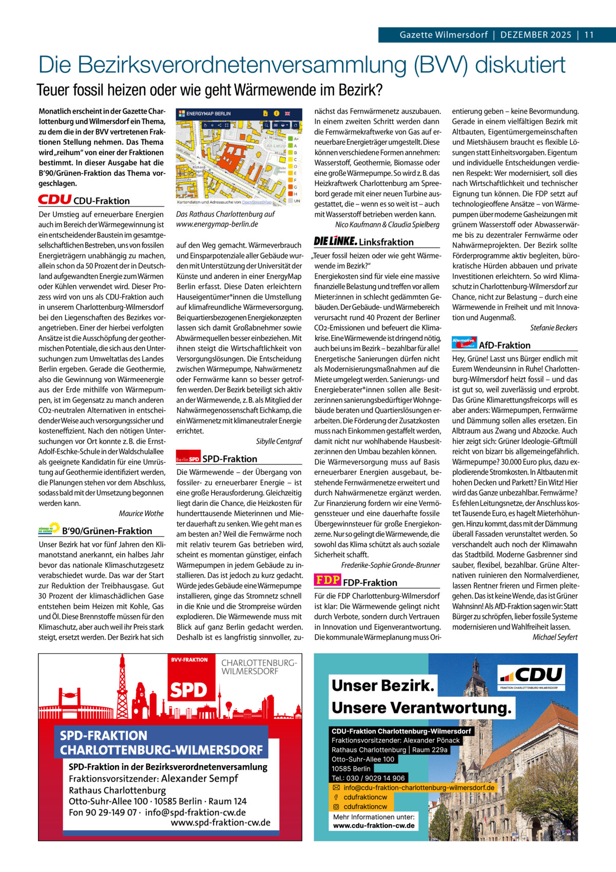 Gazette Charlottenburg & Wilmersdorf 12  www.gazette-berlin.de  Gazette Wilmersdorf  |  Dezember 2025  |  11  Die Bezirksverordnetenversammlung (BVV) diskutiert Teuer fossil heizen oder wie geht Wärmewende im Bezirk? Monatlich erscheint in der Gazette Charlottenburg und Wilmersdorf ein Thema, zu dem die in der BVV vertretenen Fraktionen Stellung nehmen. Das Thema wird „reihum“ von einer der Fraktionen bestimmt. In dieser Ausgabe hat die B‘90/Grünen-Fraktion das Thema vorgeschlagen.  CDU-Fraktion Der Umstieg auf erneuerbare Energien auch im Bereich der Wärmegewinnung ist ein entscheidender Baustein im gesamtgesellschaftlichen Bestreben, uns von fossilen Energieträgern unabhängig zu machen, allein schon da 50 Prozent der in Deutschland aufgewandten Energie zum Wärmen oder Kühlen verwendet wird. Dieser Prozess wird von uns als CDU-Fraktion auch in unserem Charlottenburg-Wilmersdorf bei den Liegenschaften des Bezirkes vorangetrieben. Einer der hierbei verfolgten Ansätze ist die Ausschöpfung der geothermischen Potentiale, die sich aus den Untersuchungen zum Umweltatlas des Landes Berlin ergeben. Gerade die Geothermie, also die Gewinnung von Wärmeenergie aus der Erde mithilfe von Wärmepumpen, ist im Gegensatz zu manch anderen CO2-neutralen Alternativen in entscheidender Weise auch versorgungssicher und kosteneffizient. Nach den nötigen Untersuchungen vor Ort konnte z. B. die ErnstAdolf-Eschke-Schule in der Waldschulallee als geeignete Kandidatin für eine Umrüstung auf Geothermie identifiziert werden, die Planungen stehen vor dem Abschluss, sodass bald mit der Umsetzung begonnen werden kann. Maurice Wothe  B‘90/Grünen-Fraktion Unser Bezirk hat vor fünf Jahren den Klimanotstand anerkannt, ein halbes Jahr bevor das nationale Klimaschutzgesetz verabschiedet wurde. Das war der Start zur Reduktion der Treibhausgase. Gut 30  Prozent der klimaschädlichen Gase entstehen beim Heizen mit Kohle, Gas und Öl. Diese Brennstoffe müssen für den Klimaschutz, aber auch weil ihr Preis stark steigt, ersetzt werden. Der Bezirk hat sich  Das Rathaus Charlottenburg auf www.energymap-berlin.de  nächst das Fernwärmenetz auszubauen. In einem zweiten Schritt werden dann die Fernwärmekraftwerke von Gas auf erneuerbare Energieträger umgestellt. Diese können verschiedene Formen annehmen: Wasserstoff, Geothermie, Biomasse oder eine große Wärmepumpe. So wird z. B. das Heizkraftwerk Charlottenburg am Spreebord gerade mit einer neuen Turbine ausgestattet, die – wenn es so weit ist – auch mit Wasserstoff betrieben werden kann. Nico Kaufmann & Claudia Spielberg  Linksfraktion auf den Weg gemacht. Wärmeverbrauch und Einsparpotenziale aller Gebäude wur- „Teuer fossil heizen oder wie geht Wärmewende im Bezirk?“ den mit Unterstützung der Universität der Energiekosten sind für viele eine massive Künste und anderen in einer EnergyMap finanzielle Belastung und treffen vor allem Berlin erfasst. Diese Daten erleichtern Mieter:innen in schlecht gedämmten GeHauseigentümer*innen die Umstellung auf klimafreundliche Wärmeversorgung. bäuden. Der Gebäude- und Wärmebereich verursacht rund 40 Prozent der Berliner Bei quartiersbezogenen Energiekonzepten CO2-Emissionen und befeuert die Klimalassen sich damit Großabnehmer sowie krise. Eine Wärmewende ist dringend nötig, Abwärmequellen besser einbeziehen. Mit auch bei uns im Bezirk – bezahlbar für alle! ihnen steigt die Wirtschaftlichkeit von Energetische Sanierungen dürfen nicht Versorgungslösungen. Die Entscheidung als Modernisierungsmaßnahmen auf die zwischen Wärmepumpe, Nahwärmenetz oder Fernwärme kann so besser getrof- Miete umgelegt werden. Sanierungs- und Energieberater*innen sollen alle Besitfen werden. Der Bezirk beteiligt sich aktiv an der Wärmewende, z. B. als Mitglied der zer:innen sanierungsbedürftiger Wohngebäude beraten und Quartierslösungen erNahwärmegenossenschaft Eichkamp, die arbeiten. Die Förderung der Zusatzkosten ein Wärmenetz mit klimaneutraler Energie muss nach Einkommen gestaffelt werden, errichtet. Sibylle Centgraf damit nicht nur wohlhabende Hausbesitzer:innen den Umbau bezahlen können. Berlin SPD-Fraktion Die Wärmeversorgung muss auf Basis erneuerbarer Energien ausgebaut, beDie Wärmewende – der Übergang von fossiler- zu erneuerbarer Energie – ist stehende Fernwärmenetze erweitert und durch Nahwärmenetze ergänzt werden. eine große Herausforderung. Gleichzeitig liegt darin die Chance, die Heizkosten für Zur Finanzierung fordern wir eine Vermöhunderttausende Mieterinnen und Mie- genssteuer und eine dauerhafte fossile Übergewinnsteuer für große Energiekonter dauerhaft zu senken. Wie geht man es zerne. Nur so gelingt die Wärmewende, die am besten an? Weil die Fernwärme noch mit relativ teurem Gas betrieben wird, sowohl das Klima schützt als auch soziale Sicherheit schafft. scheint es momentan günstiger, einfach Frederike-Sophie Gronde-Brunner Wärmepumpen in jedem Gebäude zu installieren. Das ist jedoch zu kurz gedacht. FDP-Fraktion Würde jedes Gebäude eine Wärmepumpe Für die FDP Charlottenburg-Wilmersdorf installieren, ginge das Stromnetz schnell ist klar: Die Wärmewende gelingt nicht in die Knie und die Strompreise würden explodieren. Die Wärmewende muss mit durch Verbote, sondern durch Vertrauen Blick auf ganz Berlin gedacht werden. in Innovation und Eigenverantwortung. Deshalb ist es langfristig sinnvoller, zu- Die kommunale Wärmeplanung muss Ori 1.200 ohne Bild 1.100 mit Bild Vorwort -CDU Grüne SPD Linke FDP AfD BVV-Sitzung im Rathaus Charlottenburg. Foto: von Kentzinsky / BACW  entierung geben – keine Bevormundung. Gerade in einem vielfältigen Bezirk mit Altbauten, Eigentümergemeinschaften und Mietshäusern braucht es flexible Lösungen statt Einheitsvorgaben. Eigentum und individuelle Entscheidungen verdienen Respekt: Wer modernisiert, soll dies nach Wirtschaftlichkeit und technischer Eignung tun können. Die FDP setzt auf technologieoffene Ansätze – von Wärmepumpen über moderne Gasheizungen mit grünem Wasserstoff oder Abwasserwärme bis zu dezentraler Fernwärme oder Nahwärmeprojekten. Der Bezirk sollte Förderprogramme aktiv begleiten, bürokratische Hürden abbauen und private Investitionen erleichtern. So wird Klimaschutz in Charlottenburg-Wilmersdorf zur Chance, nicht zur Belastung – durch eine Wärmewende in Freiheit und mit Innovation und Augenmaß. Stefanie Beckers Alternative für  Deutschland  AfD-Fraktion  Hey, Grüne! Lasst uns Bürger endlich mit Eurem Wendeunsinn in Ruhe! Charlottenburg-Wilmersdorf heizt fossil – und das ist gut so, weil zuverlässig und erprobt. Das Grüne Klimarettungsfreicorps will es aber anders: Wärmepumpen, Fernwärme und Dämmung sollen alles ersetzen. Ein Albtraum aus Zwang und Abzocke. Auch hier zeigt sich: Grüner Ideologie-Giftmüll reicht von bizarr bis allgemeingefährlich. Wärmepumpe? 30.000 Euro plus, dazu explodierende Stromkosten. In Altbauten mit hohen Decken und Parkett? Ein Witz! Hier wird das Ganze unbezahlbar. Fernwärme? Es fehlen Leitungsnetze, der Anschluss kostet Tausende Euro, es hagelt Mieterhöhungen. Hinzu kommt, dass mit der Dämmung überall Fassaden verunstaltet werden. So verschandelt auch noch der Klimawahn das Stadtbild. Moderne Gasbrenner sind sauber, flexibel, bezahlbar. Grüne Alternativen ruinieren den Normalverdiener, lassen Rentner frieren und Firmen pleitegehen. Das ist keine Wende, das ist Grüner Wahnsinn! Als AfD-Fraktion sagen wir: Statt Bürger zu schröpfen, lieber fossile Systeme modernisieren und Wahlfreiheit lassen. Michael Seyfert