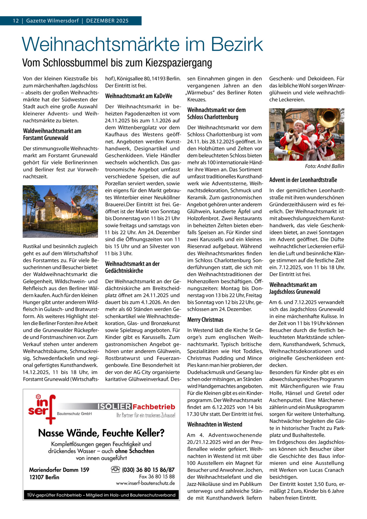12  |  Gazette Wilmersdorf  |  Dezember 2025  Weihnachtsmärkte im Bezirk Vom Schlossbummel bis zum Kiezspaziergang Von der kleinen Kiezstraße bis zum märchenhaften Jagdschloss – abseits der großen Weihnachtsmärkte hat der Südwesten der Stadt auch eine große Auswahl kleinerer Advents- und Weihnachtsmärkte zu bieten.  hof), Königsallee 80, 14193 Berlin. Der Eintritt ist frei.  Weihnachtsmarkt am KaDeWe  Der Weihnachtsmarkt in beheizten Pagodenzelten ist vom 24.11.2025 bis zum 1.1.2026 auf dem Wittenbergplatz vor dem Waldweihnachtsmarkt am Kaufhaus des Westens geöffForstamt Grunewald net. Angeboten werden KunstDer stimmungsvolle Weihnachts- handwerk, Designartikel und markt am Forstamt Grunewald Geschenkideen. Viele Händler gehört für viele Berlinerinnen wechseln wöchentlich. Das gasund Berliner fest zur Vorweih- tronomische Angebot umfasst nachtszeit. verschiedene Speisen, die auf Porzellan serviert werden, sowie ein eigens für den Markt gebrautes Winterbier einer Neuköllner Brauerei.Der Eintritt ist frei. Geöffnet ist der Markt von Sonntag bis Donnerstag von 11 bis 21 Uhr sowie freitags und samstags von 11 bis 22 Uhr. Am 24. Dezember sind die Öffnungszeiten von 11 Rustikal und besinnlich zugleich bis 15 Uhr und an Silvester von geht es auf dem Wirtschaftshof 11 bis 3 Uhr. des Forstamtes zu. Für viele BeWeihnachtsmarkt an der sucherinnen und Besucher bietet Gedächtniskirche der Waldweihnachtsmarkt die Gelegenheit, Wildschwein- und Der Weihnachtsmarkt an der GeRehfleisch aus den Berliner Wäl- dächtniskirche am Breitscheiddern kaufen. Auch für den kleinen platz öffnet am 24.11.2025 und Hunger gibt unter anderem Wild- dauert bis zum 4.1.2026. An den fleisch in Gulasch- und Bratwurst- mehr als 60 Ständen werden Geform. Als weiteres Highlight stel- schenkartikel wie Weihnachtsdelen die Berliner Forsten ihre Arbeit koration, Glas- und Bronzekunst und die Grunewalder Rückepfer- sowie Spielzeug angeboten. Für de und Forstmaschinen vor. Zum Kinder gibt es Karussells. Zum Verkauf stehen unter anderem gastronomischen Angebot geWeihnachtsbäume, Schmuckrei- hören unter anderem Glühwein, sig, Schwedenfackeln und regi- Rostbratwurst und Feuerzanonal gefertigtes Kunsthandwerk. genbowle. Eine Besonderheit ist 14.12.2025, 11 bis 18  Uhr, im der von der AG City organisierte Forstamt Grunewald (Wirtschafts- karitative Glühweinverkauf. Des Nasse Wände, Feuchte Keller? Komplettlösungen gegen Feuchtigkeit und drückendes Wasser – auch ohne Schachten von innen ausgeführt Mariendorfer Damm 159 12107 Berlin  (030) 36 80 15 86/87 Fax 36 80 15 88 www.inserf-bautenschutz.de  TÜV-geprüfter Fachbetrieb – Mitglied im Holz- und Bautenschutzverband  sen Einnahmen gingen in den vergangenen Jahren an den „Wärmebus“ des Berliner Roten Kreuzes.  Geschenk- und Dekoideen. Für das leibliche Wohl sorgen Winzerglühwein und viele weihnachtliche Leckereien.  Weihnachtsmarkt vor dem Schloss Charlottenburg Der Weihnachtsmarkt vor dem Schloss Charlottenburg ist vom 24.11. bis 28.12.2025 geöffnet. In den Holzhütten und Zelten vor dem beleuchteten Schloss bieten mehr als 100 internationale Händler ihre Waren an. Das Sortiment umfasst traditionelles Kunsthandwerk wie Adventssterne, Weihnachtsdekoration, Schmuck und Keramik. Zum gastronomischen Angebot gehören unter anderem Glühwein, kandierte Äpfel und Holzofenbrot. Zwei Restaurants in beheizten Zelten bieten ebenfalls Speisen an. Für Kinder sind zwei Karussells und ein kleines Riesenrad aufgebaut. Während des Weihnachtsmarktes finden im Schloss Charlottenburg Sonderführungen statt, die sich mit den Weihnachtstraditionen der Hohenzollern beschäftigen. Öffnungszeiten: Montag bis Donnerstag von 13 bis 22 Uhr, Freitag bis Sonntag von 12 bis 22 Uhr, geschlossen am 24. Dezember.  Merry Christmas In Westend lädt die Kirche St George’s zum englischen Weihnachtsmarkt. Typisch britische Spezialitäten wie Hot Toddies, Christmas Pudding und Mince Pies kann man hier probieren, der Dudelsackmusik und Gesang lauschen oder mitsingen, an Ständen wird Handgemachtes angeboten. Für die Kleinen gibt es ein Kinderprogramm. Der Weihnachtsmarkt findet am 6.12.2025 von 14 bis 17.30 Uhr statt. Der Eintritt ist frei.  Weihnachten in Westend Am 4. Adventswochenende 20./21.12.2025 wird an der Preußenallee wieder gefeiert. Weihnachten in Westend ist mit über 100 Ausstellern ein Magnet für Besucher und Anwohner. Jochen, der Weihnachtselefant und die Jazz-Nikoläuse sind im Publikum unterwegs und zahlreiche Stände mit Kunsthandwerk liefern  �  Foto: André Ballin  Advent in der Leonhardtstraße In der gemütlichen Leonhardtstraße mit ihren wunderschönen Gründerzeithäusern wird es feierlich. Der Weihnachtsmarkt ist mit abwechslungsreichem Kunsthandwerk, das viele Geschenkideen bietet, an zwei Sonntagen im Advent geöffnet. Die Düfte weihnachtlicher Leckereien erfüllen die Luft und besinnliche Klänge stimmen auf die festliche Zeit ein. 7.12.2025, von 11 bis 18 Uhr. Der Eintritt ist frei.  Weihnachtsmarkt am Jagdschloss Grunewald Am 6. und 7.12.2025 verwandelt sich das Jagdschloss Grunewald in eine märchenhafte Kulisse. In der Zeit von 11 bis 19 Uhr können Besucher durch die festlich beleuchteten Marktstände schlendern, Kunsthandwerk, Schmuck, Weihnachtsdekorationen und originelle Geschenkideen entdecken. Besonders für Kinder gibt es ein abwechslungsreiches Programm mit Märchenfiguren wie Frau Holle, Hänsel und Gretel oder Aschenputtel. Eine Märchenerzählerin und ein Musikprogramm sorgen für weitere Unterhaltung. Nachtwächter begleiten die Gäste in historischer Tracht zu Parkplatz und Bushaltestelle. Im Erdgeschoss des Jagdschlosses können sich Besucher über die Geschichte des Baus informieren und eine Ausstellung mit Werken von Lucas Cranach besichtigen. Der Eintritt kostet 3,50 Euro, ermäßigt 2 Euro, Kinder bis 6 Jahre haben freien Eintritt.