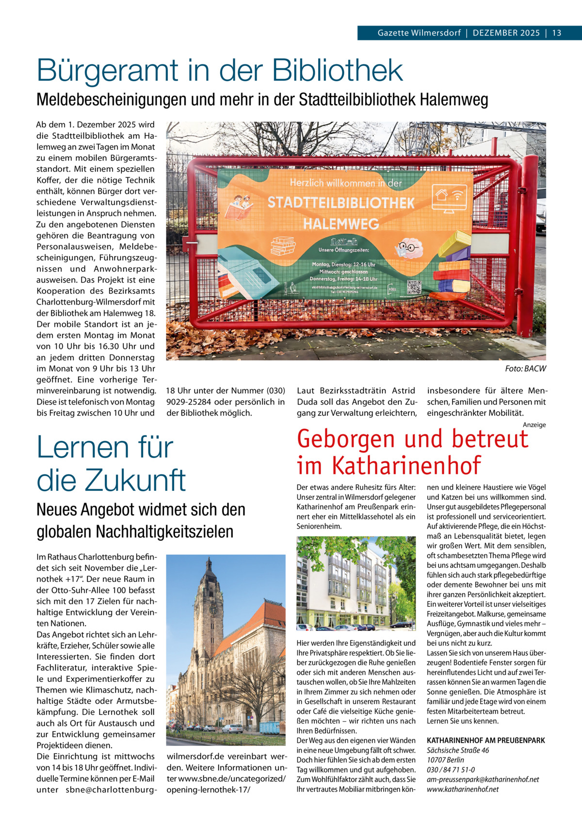 Gazette Wilmersdorf  |  Dezember 2025  |  13  Bürgeramt in der Bibliothek Meldebescheinigungen und mehr in der Stadtteilbibliothek Halemweg Ab dem 1. Dezember 2025 wird die Stadtteilbibliothek am Halemweg an zwei Tagen im monat zu einem mobilen bürgeramtsstandort. mit einem speziellen Koffer, der die nötige Technik enthält, können bürger dort verschiedene Verwaltungsdienstleistungen in Anspruch nehmen. zu den angebotenen Diensten gehören die beantragung von Personalausweisen, meldebescheinigungen, Führungszeugnissen und Anwohnerparkausweisen. Das Projekt ist eine Kooperation des bezirksamts Charlottenburg-Wilmersdorf mit der bibliothek am Halemweg 18. Der mobile Standort ist an jedem ersten montag im monat von 10  Uhr bis 16.30  Uhr und an jedem dritten Donnerstag im monat von 9 Uhr bis 13 Uhr geöffnet. eine vorherige Terminvereinbarung ist notwendig. 18 Uhr unter der Nummer (030) Diese ist telefonisch von montag 9029-25284 oder persönlich in bis Freitag zwischen 10 Uhr und der bibliothek möglich.  Lernen für die Zukunft Neues Angebot widmet sich den globalen Nachhaltigkeitszielen Im rathaus Charlottenburg befindet sich seit November die „Lernothek +17“. Der neue raum in der Otto-Suhr-Allee 100 befasst sich mit den 17 zielen für nachhaltige entwicklung der Vereinten Nationen. Das Angebot richtet sich an Lehrkräfte, erzieher, Schüler sowie alle Interessierten. Sie finden dort Fachliteratur, interaktive Spiele und experimentierkoffer zu Themen wie Klimaschutz, nachhaltige Städte oder Armutsbekämpfung. Die Lernothek soll auch als Ort für Austausch und zur entwicklung gemeinsamer Projektideen dienen. Die einrichtung ist mittwochs von 14 bis 18 Uhr geöffnet. Individuelle Termine können per e-mail unter sbne@charlottenburg wilmersdorf.de vereinbart werden. Weitere Informationen unter www.sbne.de/uncategorized/ opening-lernothek-17/  Foto: BACW Laut bezirksstadträtin Astrid Duda soll das Angebot den zugang zur Verwaltung erleichtern,  insbesondere für ältere menschen, Familien und Personen mit eingeschränkter mobilität. Anzeige  Geborgen und betreut im Katharinenhof Der etwas andere Ruhesitz fürs Alter: Unser zentral in Wilmersdorf gelegener Katharinenhof am Preußenpark erinnert eher ein Mittelklassehotel als ein Seniorenheim.  Hier werden Ihre Eigenständigkeit und Ihre Privatsphäre respektiert. Ob Sie lieber zurückgezogen die Ruhe genießen oder sich mit anderen Menschen austauschen wollen, ob Sie Ihre Mahlzeiten in Ihrem Zimmer zu sich nehmen oder in Gesellschaft in unserem Restaurant oder Café die vielseitige Küche genießen möchten – wir richten uns nach Ihren Bedürfnissen. Der Weg aus den eigenen vier Wänden in eine neue Umgebung fällt oft schwer. Doch hier fühlen Sie sich ab dem ersten Tag willkommen und gut aufgehoben. Zum Wohlfühlfaktor zählt auch, dass Sie Ihr vertrautes Mobiliar mitbringen kön nen und kleinere Haustiere wie Vögel und Katzen bei uns willkommen sind. Unser gut ausgebildetes Pflegepersonal ist professionell und serviceorientiert. Auf aktivierende Pflege, die ein Höchstmaß an Lebensqualität bietet, legen wir großen Wert. Mit dem sensiblen, oft schambesetzten Thema Pflege wird bei uns achtsam umgegangen. Deshalb fühlen sich auch stark pflegebedürftige oder demente Bewohner bei uns mit ihrer ganzen Persönlichkeit akzeptiert. Ein weiterer Vorteil ist unser vielseitiges Freizeitangebot. Malkurse, gemeinsame Ausflüge, Gymnastik und vieles mehr – Vergnügen, aber auch die Kultur kommt bei uns nicht zu kurz. Lassen Sie sich von unserem Haus überzeugen! Bodentiefe Fenster sorgen für hereinflutendes Licht und auf zwei Terrassen können Sie an warmen Tagen die Sonne genießen. Die Atmosphäre ist familiär und jede Etage wird von einem festen Mitarbeiterteam betreut. Lernen Sie uns kennen. KATHARINENHOF AM PREUßENPARK Sächsische Straße 46 10707 Berlin 030 / 84 71 51-0 am-preussenpark@katharinenhof.net www.katharinenhof.net