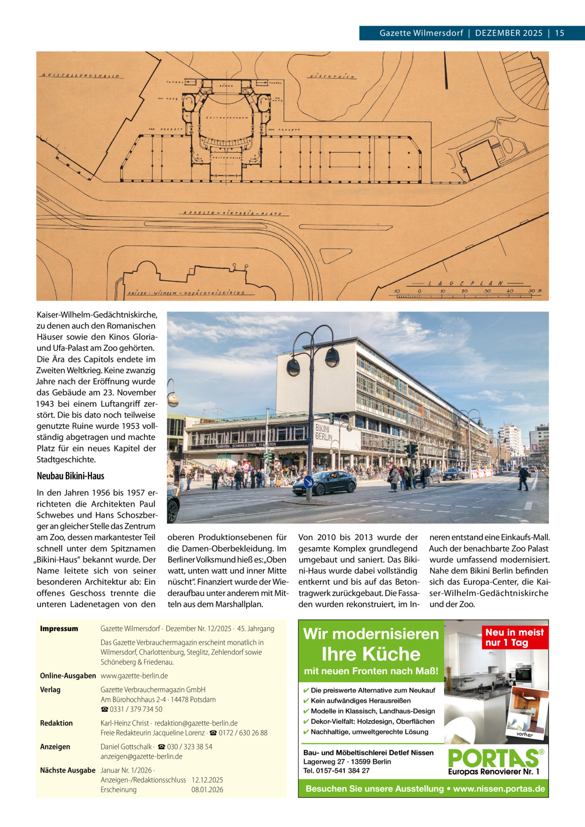 Gazette Wilmersdorf  |  Dezember 2025  |  15  Kaiser-Wilhelm-Gedächtniskirche, zu denen auch den romanischen Häuser sowie den Kinos Gloriaund Ufa-Palast am zoo gehörten. Die Ära des Capitols endete im zweiten Weltkrieg. Keine zwanzig Jahre nach der eröffnung wurde das Gebäude am 23.  November 1943 bei einem Luftangriff zerstört. Die bis dato noch teilweise genutzte ruine wurde 1953 vollständig abgetragen und machte Platz für ein neues Kapitel der Stadtgeschichte.  Neubau Bikini-Haus In den Jahren 1956 bis 1957 errichteten die Architekten Paul Schwebes und Hans Schoszberger an gleicher Stelle das zentrum am zoo, dessen markantester Teil schnell unter dem Spitznamen „bikini-Haus“ bekannt wurde. Der Name leitete sich von seiner besonderen Architektur ab: ein offenes Geschoss trennte die unteren Ladenetagen von den Impressum  oberen Produktionsebenen für die Damen-Oberbekleidung. Im berliner Volksmund hieß es:„Oben watt, unten watt und inner mitte nüscht“. Finanziert wurde der Wiederaufbau unter anderem mit mitteln aus dem marshallplan.  Gazette Wilmersdorf ·  Dezember Nr. 12/2025 ·  45. Jahrgang Das Gazette Verbrauchermagazin erscheint monatlich in Wilmersdorf, Charlottenburg, Steglitz, Zehlendorf sowie Schöneberg & Friedenau.  Online-Ausgaben www.gazette-berlin.de Verlag  Von 2010 bis 2013 wurde der gesamte Komplex grundlegend umgebaut und saniert. Das bikini-Haus wurde dabei vollständig entkernt und bis auf das betontragwerk zurückgebaut. Die Fassaden wurden rekonstruiert, im In neren entstand eine einkaufs-mall. Auch der benachbarte zoo Palast wurde umfassend modernisiert. Nahe dem bikini berlin befinden sich das europa-Center, die Kaiser-Wilhelm-Gedächtniskirche und der zoo.  Wir modernisieren  Ihre Küche  mit neuen Fronten nach Maß!  Gazette Verbrauchermagazin GmbH Am Bürohochhaus 2-4 · 14478 Potsdam ☎ 0331 / 379 734 50  ✔ Die preiswerte Alternative zum Neukauf  Redaktion  Karl-Heinz Christ ·  redaktion@gazette-berlin.de Freie Redakteurin Jacqueline Lorenz · ☎ 0172 / 630 26 88  ✔ Dekor-Vielfalt: Holzdesign, Oberflächen  Anzeigen  Daniel Gottschalk ·  ☎ 030 / 323 38 54 anzeigen@gazette-berlin.de  Nächste Ausgabe Januar Nr. 1/2026 · Anzeigen-/Redaktionsschluss 12.12.2025 Erscheinung 08.01.2026  Neu in meist nur 1 Tag  ✔ Kein aufwändiges Herausreißen ✔ Modelle in Klassisch, Landhaus-Design ✔ Nachhaltige, umweltgerechte Lösung  vorher  Bau- und Möbeltischlerei Detlef Nissen Lagerweg 27 · 13599 Berlin Tel. 0157-541 384 27  Besuchen Sie unsere Ausstellung • www.nissen.portas.de