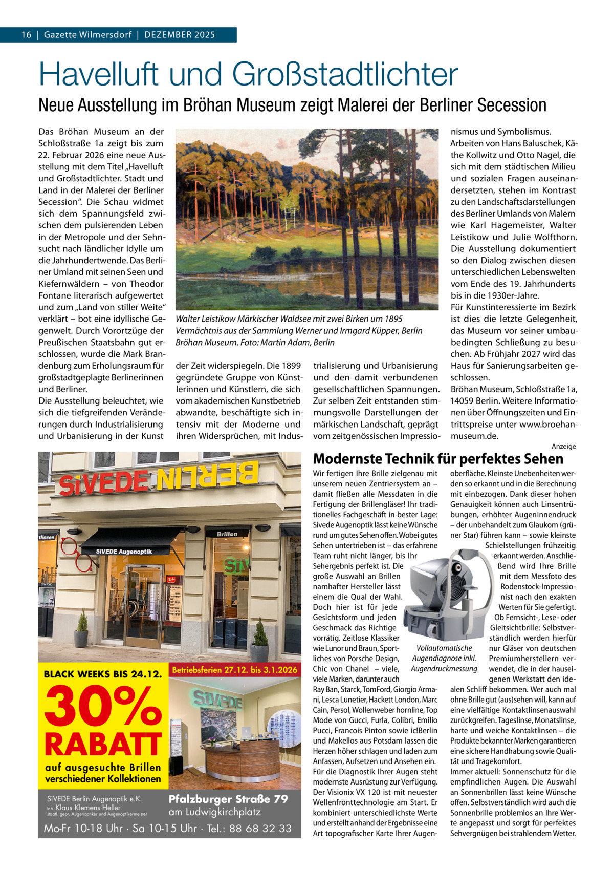 16  |  Gazette Wilmersdorf  |  Dezember 2025  Havelluft und Großstadtlichter Neue Ausstellung im Bröhan Museum zeigt Malerei der Berliner Secession Das Bröhan Museum an der Schloßstraße  1a zeigt bis zum 22. Februar 2026 eine neue Ausstellung mit dem Titel „Havelluft und Großstadtlichter. Stadt und Land in der Malerei der Berliner Secession“. Die Schau widmet sich dem Spannungsfeld zwischen dem pulsierenden Leben in der Metropole und der Sehnsucht nach ländlicher Idylle um die Jahrhundertwende. Das Berliner Umland mit seinen Seen und Kiefernwäldern – von Theodor Fontane literarisch aufgewertet und zum „Land von stiller Weite“ verklärt – bot eine idyllische Gegenwelt. Durch Vorortzüge der Preußischen Staatsbahn gut erschlossen, wurde die Mark Brandenburg zum Erholungsraum für großstadtgeplagte Berlinerinnen und Berliner. Die Ausstellung beleuchtet, wie sich die tiefgreifenden Veränderungen durch Industrialisierung und Urbanisierung in der Kunst  nismus und Symbolismus. Arbeiten von Hans Baluschek, Käthe Kollwitz und Otto Nagel, die sich mit dem städtischen Milieu und sozialen Fragen auseinandersetzten, stehen im Kontrast zu den Landschaftsdarstellungen des Berliner Umlands von Malern wie Karl Hagemeister, Walter Leistikow und Julie Wolfthorn. Die Ausstellung dokumentiert so den Dialog zwischen diesen unterschiedlichen Lebenswelten vom Ende des 19. Jahrhunderts bis in die 1930er-Jahre. Für Kunstinteressierte im Bezirk ist dies die letzte Gelegenheit, Walter Leistikow Märkischer Waldsee mit zwei Birken um 1895 das Museum vor seiner umbauVermächtnis aus der Sammlung Werner und Irmgard Küpper, Berlin bedingten Schließung zu besuBröhan Museum. Foto: Martin Adam, Berlin chen. Ab Frühjahr 2027 wird das der Zeit widerspiegeln. Die 1899 trialisierung und Urbanisierung Haus für Sanierungsarbeiten gegegründete Gruppe von Künst- und den damit verbundenen schlossen. lerinnen und Künstlern, die sich gesellschaftlichen Spannungen. Bröhan Museum, Schloßstraße 1a, vom akademischen Kunstbetrieb Zur selben Zeit entstanden stim- 14059 Berlin. Weitere Informatioabwandte, beschäftigte sich in- mungsvolle Darstellungen der nen über Öffnungszeiten und Eintensiv mit der Moderne und märkischen Landschaft, geprägt trittspreise unter www.broehanihren Widersprüchen, mit Indus- vom zeitgenössischen Impressio- museum.de. Anzeige  Modernste Technik für perfektes Sehen  BLACK WEEKS BIS 24.12.  30%  Betriebsferien 27.12. bis 3.1.2026  RABATT auf ausgesuchte Brillen verschiedener Kollektionen SiVEDE Berlin Augenoptik e.K. Inh. Klaus Klemens Heller  staatl. gepr. Augenoptiker und Augenoptikermeister  Pfalzburger Straße 79 am Ludwigkirchplatz  Mo-Fr 10-18 Uhr · Sa 10-15 Uhr · Tel.: 88 68 32 33  Wir fertigen Ihre Brille zielgenau mit oberfläche. Kleinste Unebenheiten werunserem neuen Zentriersystem an – den so erkannt und in die Berechnung damit fließen alle Messdaten in die mit einbezogen. Dank dieser hohen Fertigung der Brillengläser! Ihr tradi- Genauigkeit können auch Linsentrütionelles Fachgeschäft in bester Lage: bungen, erhöhter Augeninnendruck Sivede Augenoptik lässt keine Wünsche – der unbehandelt zum Glaukom (grürund um gutes Sehen offen. Wobei gutes ner Star) führen kann – sowie kleinste Sehen untertrieben ist – das erfahrene Schielstellungen frühzeitig Team ruht nicht länger, bis Ihr erkannt werden. AnschlieSehergebnis perfekt ist. Die ßend wird Ihre Brille große Auswahl an Brillen mit dem Messfoto des namhafter Hersteller lässt Rodenstock-Impressioeinem die Qual der Wahl. nist nach den exakten Doch hier ist für jede Werten für Sie gefertigt. Gesichtsform und jeden Ob Fernsicht-, Lese- oder Geschmack das Richtige Gleitsichtbrille: Selbstvervorrätig. Zeitlose Klassiker ständlich werden hierfür Vollautomatische wie Lunor und Braun, Sportnur Gläser von deutschen liches von Porsche Design, Augendiagnose inkl. Premiumherstellern verChic von Chanel – viele, Augendruckmessung wendet, die in der hauseiviele Marken, darunter auch genen Werkstatt den ideRay Ban, Starck, TomFord, Giorgio Arma- alen Schliff bekommen. Wer auch mal ni, Lesca Lunetier, Hackett London, Marc ohne Brille gut (aus)sehen will, kann auf Cain, Persol, Wollenweber hornline, Top eine vielfältige Kontaktlinsenauswahl Mode von Gucci, Furla, Colibri, Emilio zurückgreifen. Tageslinse, Monatslinse, Pucci, Francois Pinton sowie ic!Berlin harte und weiche Kontaktlinsen – die und Makellos aus Potsdam lassen die Produkte bekannter Marken garantieren Herzen höher schlagen und laden zum eine sichere Handhabung sowie QualiAnfassen, Aufsetzen und Ansehen ein. tät und Tragekomfort. Für die Diagnostik Ihrer Augen steht Immer aktuell: Sonnenschutz für die modernste Ausrüstung zur Verfügung. empfindlichen Augen. Die Auswahl Der Visionix VX 120 ist mit neuester an Sonnenbrillen lässt keine Wünsche Wellenfronttechnologie am Start. Er offen. Selbstverständlich wird auch die kombiniert unterschiedlichste Werte Sonnenbrille problemlos an Ihre Werund erstellt anhand der Ergebnisse eine te angepasst und sorgt für perfektes Art topografischer Karte Ihrer Augen- Sehvergnügen bei strahlendem Wetter.
