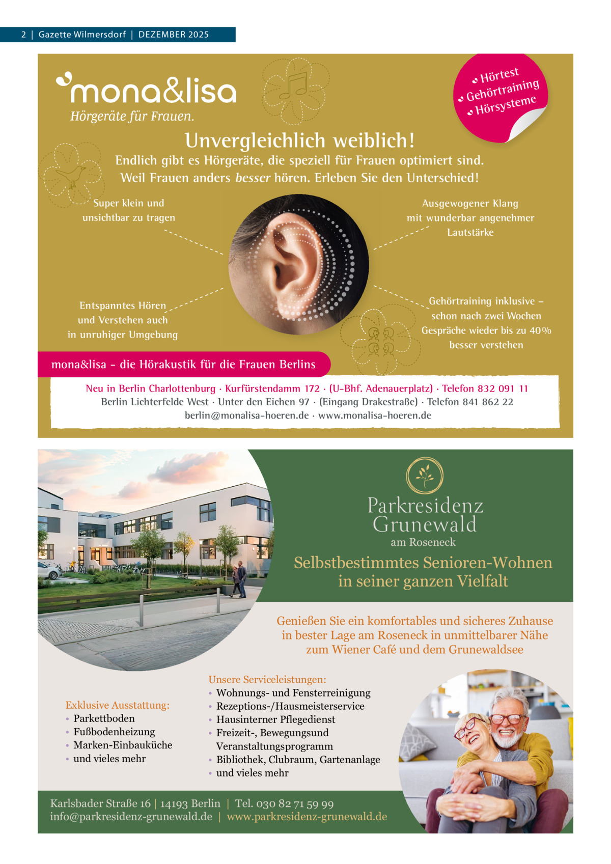 2  |  Gazette Wilmersdorf  |  Dezember 2025  t Hörtes ng traini Gehör teme s Hörsy  Unvergleichlich weiblich!  Endlich gibt es Hörgeräte, die speziell für Frauen optimiert sind. Weil Frauen anders besser hören. Erleben Sie den Unterschied! Super klein und unsichtbar zu tragen  Ausgewogener Klang mit wunderbar angenehmer Lautstärke  Gehörtraining inklusive – schon nach zwei Wochen Gespräche wieder bis zu 40 % besser verstehen  Entspanntes Hören und Verstehen auch in unruhiger Umgebung  mona&lisa - die Hörakustik für die Frauen Berlins Neu in Berlin Charlottenburg · Kurfürstendamm 172 · (U-Bhf. Adenauerplatz) · Telefon 832 091 11 Berlin Lichterfelde West · Unter den Eichen 97 · (Eingang Drakestraße) · Telefon 841 862 22 berlin@monalisa-hoeren.de · www.monalisa-hoeren.de  am Roseneck  Selbstbestimmtes Senioren-Wohnen in seiner ganzen Vielfalt Genießen Sie ein komfortables und sicheres Zuhause in bester Lage am Roseneck in unmittelbarer Nähe zum Wiener Café und dem Grunewaldsee  Exklusive Ausstattung: • Parkettboden • Fußbodenheizung • Marken-Einbauküche • und vieles mehr  Unsere Serviceleistungen: • Wohnungs- und Fensterreinigung • Rezeptions-/Hausmeisterservice • Hausinterner Pflegedienst • Freizeit-, Bewegungsund Veranstaltungsprogramm • Bibliothek, Clubraum, Gartenanlage • und vieles mehr  Karlsbader Straße 16 | 14193 Berlin | Tel. 030 82 71 59 99 info@parkresidenz-grunewald.de | www.parkresidenz-grunewald.de