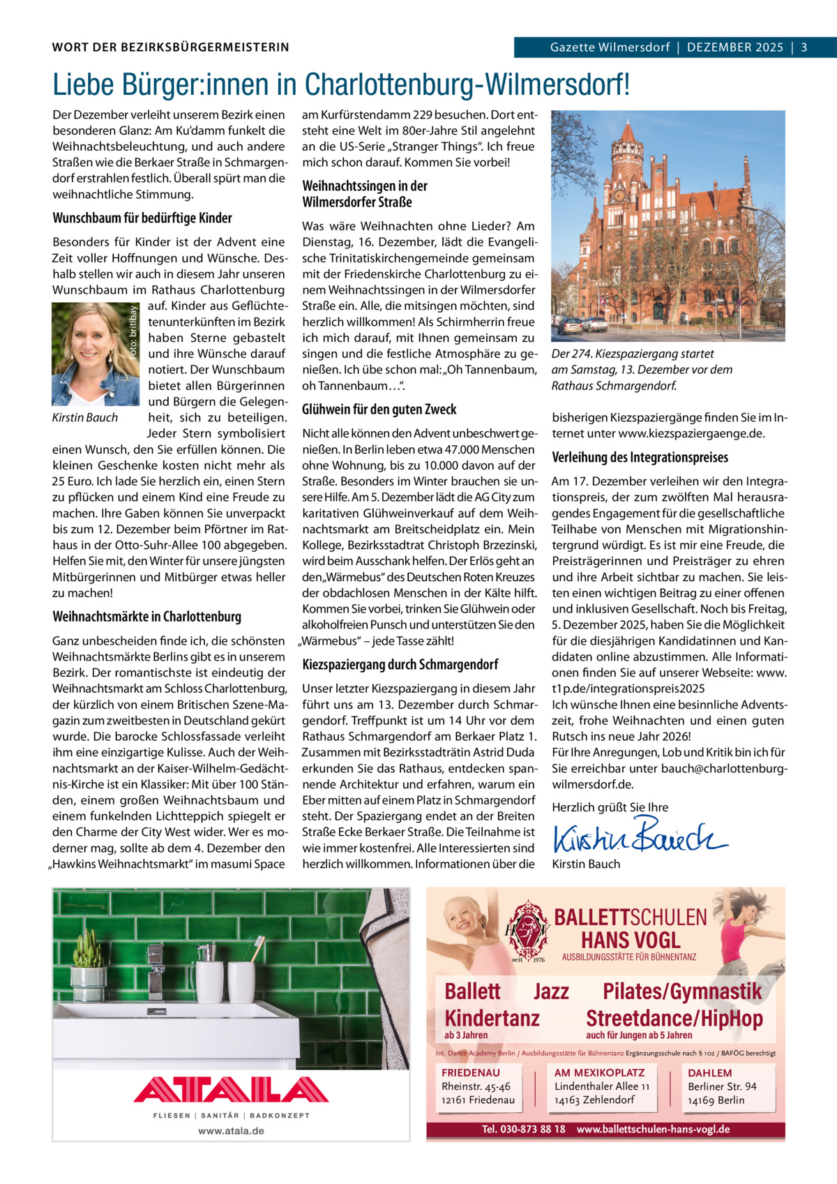DAS WORT DER BEZIRKSBÜRGERMEISTERIN WORT DER BEZIRKSBÜRGERMEISTERIN  Gazette Wilmersdorf | Dezember2025  |  3 2025 | 3 Gazette Wilmersdorf  |  Dezember  Liebe Bürger:innen in Charlottenburg-Wilmersdorf! Der Dezember verleiht unserem bezirk einen besonderen Glanz: Am Ku’damm funkelt die Weihnachtsbeleuchtung, und auch andere Straßen wie die berkaer Straße in Schmargendorf erstrahlen festlich. Überall spürt man die weihnachtliche Stimmung.  Wunschbaum für bedürftige Kinder  Foto: britibay  besonders für Kinder ist der Advent eine zeit voller Hoffnungen und Wünsche. Deshalb stellen wir auch in diesem Jahr unseren Wunschbaum im rathaus Charlottenburg auf. Kinder aus Geflüchtetenunterkünften im bezirk haben Sterne gebastelt und ihre Wünsche darauf notiert. Der Wunschbaum bietet allen bürgerinnen und bürgern die GelegenKirstin Bauch heit, sich zu beteiligen. Jeder Stern symbolisiert einen Wunsch, den Sie erfüllen können. Die kleinen Geschenke kosten nicht mehr als 25 euro. Ich lade Sie herzlich ein, einen Stern zu pflücken und einem Kind eine Freude zu machen. Ihre Gaben können Sie unverpackt bis zum 12. Dezember beim Pförtner im rathaus in der Otto-Suhr-Allee 100 abgegeben. Helfen Sie mit, den Winter für unsere jüngsten mitbürgerinnen und mitbürger etwas heller zu machen!  am Kurfürstendamm 229 besuchen. Dort entsteht eine Welt im 80er-Jahre Stil angelehnt an die US-Serie „Stranger Things“. Ich freue mich schon darauf. Kommen Sie vorbei!  Weihnachtssingen in der Wilmersdorfer Straße Was wäre Weihnachten ohne Lieder? Am Dienstag, 16.  Dezember, lädt die evangelische Trinitatiskirchengemeinde gemeinsam mit der Friedenskirche Charlottenburg zu einem Weihnachtssingen in der Wilmersdorfer Straße ein. Alle, die mitsingen möchten, sind herzlich willkommen! Als Schirmherrin freue ich mich darauf, mit Ihnen gemeinsam zu singen und die festliche Atmosphäre zu genießen. Ich übe schon mal: „Oh Tannenbaum, oh Tannenbaum…“.  Glühwein für den guten Zweck  Nicht alle können den Advent unbeschwert genießen. In berlin leben etwa 47.000 menschen ohne Wohnung, bis zu 10.000 davon auf der Straße. besonders im Winter brauchen sie unsere Hilfe. Am 5. Dezember lädt die AG City zum karitativen Glühweinverkauf auf dem Weihnachtsmarkt am breitscheidplatz ein. mein Kollege, bezirksstadtrat Christoph brzezinski, wird beim Ausschank helfen. Der erlös geht an den„Wärmebus“ des Deutschen roten Kreuzes der obdachlosen menschen in der Kälte hilft. Kommen Sie vorbei, trinken Sie Glühwein oder Weihnachtsmärkte in Charlottenburg alkoholfreien Punsch und unterstützen Sie den Ganz unbescheiden finde ich, die schönsten „Wärmebus“ – jede Tasse zählt! Weihnachtsmärkte berlins gibt es in unserem Kiezspaziergang durch Schmargendorf bezirk. Der romantischste ist eindeutig der Weihnachtsmarkt am Schloss Charlottenburg, Unser letzter Kiezspaziergang in diesem Jahr der kürzlich von einem britischen Szene-ma- führt uns am 13. Dezember durch Schmargazin zum zweitbesten in Deutschland gekürt gendorf. Treffpunkt ist um 14 Uhr vor dem wurde. Die barocke Schlossfassade verleiht rathaus Schmargendorf am berkaer Platz 1. ihm eine einzigartige Kulisse. Auch der Weih- zusammen mit bezirksstadträtin Astrid Duda nachtsmarkt an der Kaiser-Wilhelm-Gedächt- erkunden Sie das rathaus, entdecken spannis-Kirche ist ein Klassiker: mit über 100 Stän- nende Architektur und erfahren, warum ein den, einem großen Weihnachtsbaum und eber mitten auf einem Platz in Schmargendorf einem funkelnden Lichtteppich spiegelt er steht. Der Spaziergang endet an der breiten den Charme der City West wider. Wer es mo- Straße ecke berkaer Straße. Die Teilnahme ist derner mag, sollte ab dem 4. Dezember den wie immer kostenfrei. Alle Interessierten sind „Hawkins Weihnachtsmarkt“ im masumi Space herzlich willkommen. Informationen über die  Der 274. Kiezspaziergang startet am Samstag, 13. Dezember vor dem Rathaus Schmargendorf. bisherigen Kiezspaziergänge finden Sie im Internet unter www.kiezspaziergaenge.de.  Verleihung des Integrationspreises Am 17. Dezember verleihen wir den Integrationspreis, der zum zwölften mal herausragendes engagement für die gesellschaftliche Teilhabe von menschen mit migrationshintergrund würdigt. es ist mir eine Freude, die Preisträgerinnen und Preisträger zu ehren und ihre Arbeit sichtbar zu machen. Sie leisten einen wichtigen beitrag zu einer offenen und inklusiven Gesellschaft. Noch bis Freitag, 5. Dezember 2025, haben Sie die möglichkeit für die diesjährigen Kandidatinnen und Kandidaten online abzustimmen. Alle Informationen finden Sie auf unserer Webseite: www. t1p.de/integrationspreis2025 Ich wünsche Ihnen eine besinnliche Adventszeit, frohe Weihnachten und einen guten rutsch ins neue Jahr 2026! Für Ihre Anregungen, Lob und Kritik bin ich für Sie erreichbar unter bauch@charlottenburgwilmersdorf.de. Herzlich grüßt Sie Ihre       Kirstin bauch  BALLETTSCHULEN HANS VOGL AUSBILDUNGSSTÄTTE FÜR BÜHNENTANZ  Ballett Jazz Pilates/Gymnastik Kindertanz Streetdance/HipHop ab 3 Jahren  auch für Jungen ab 5 Jahren  Int. Dance Academy Berlin / Ausbildungsstätte für Bühnentanz Ergänzungsschule nach § 102 / BAFÖG berechtigt  FRIEDENAU Rheinstr. 45-46 12161 Friedenau  AM MEXIKOPLATZ Lindenthaler Allee 11 14163 Zehlendorf  Tel. 030-873 88 18  DAHLEM Berliner Str. 94 14169 Berlin  www.ballettschulen-hans-vogl.de www.gazette-berlin.de