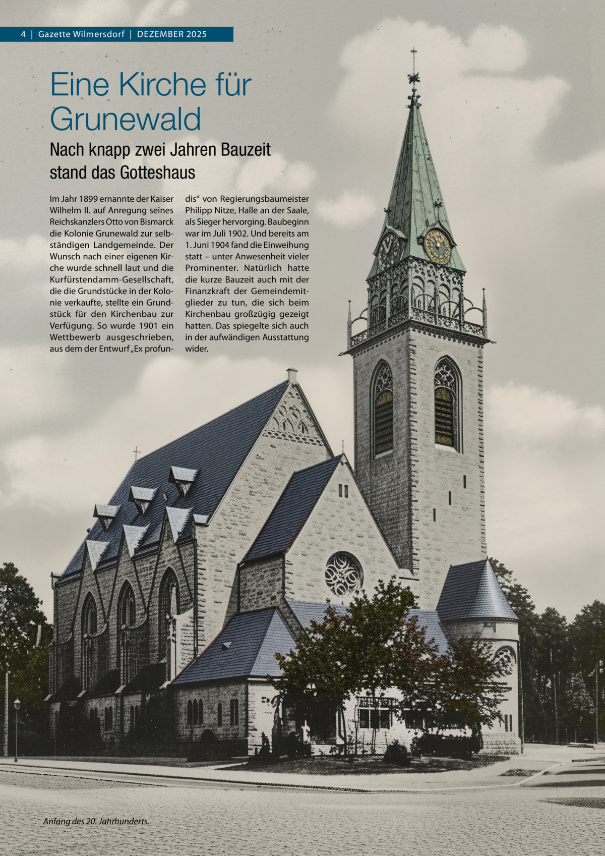 4  |  Gazette Wilmersdorf  |  Dezember 2025  Eine Kirche für Grunewald Nach knapp zwei Jahren Bauzeit stand das Gotteshaus Im Jahr 1899 ernannte der Kaiser Wilhelm II. auf Anregung seines Reichskanzlers Otto von Bismarck die Kolonie Grunewald zur selbständigen Landgemeinde. Der Wunsch nach einer eigenen Kirche wurde schnell laut und die Kurfürstendamm-Gesellschaft, die die Grundstücke in der Kolonie verkaufte, stellte ein Grundstück für den Kirchenbau zur Verfügung. So wurde 1901 ein Wettbewerb ausgeschrieben, aus dem der Entwurf „Ex profun Anfang des 20. Jahrhunderts.  dis“ von Regierungsbaumeister Philipp Nitze, Halle an der Saale, als Sieger hervorging. Baubeginn war im Juli 1902. Und bereits am 1. Juni 1904 fand die Einweihung statt – unter Anwesenheit vieler Prominenter. Natürlich hatte die kurze Bauzeit auch mit der Finanzkraft der Gemeindemitglieder zu tun, die sich beim Kirchenbau großzügig gezeigt hatten. Das spiegelte sich auch in der aufwändigen Ausstattung wider.