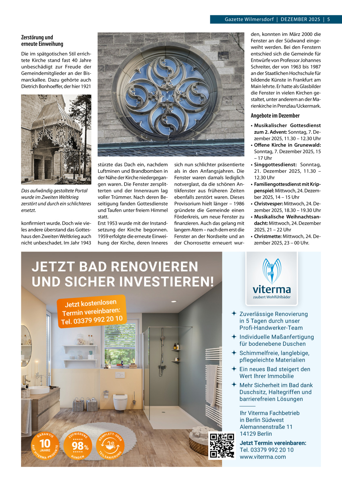 Gazette Wilmersdorf  |  Dezember 2025  |  5 den, konnten im März 2000 die Fenster an der Südwand eingeweiht werden. Bei den Fenstern entschied sich die Gemeinde für Entwürfe von Professor Johannes Schreiter, der von 1963 bis 1987 an der Staatlichen Hochschule für bildende Künste in Frankfurt am Main lehrte. Er hatte als Glasbilder die Fenster in vielen Kirchen gestaltet, unter anderem an der Marienkirche in Prenzlau/Uckermark.  Zerstörung und erneute Einweihung Die im spätgotischen Stil errichtete Kirche stand fast 40  Jahre unbeschädigt zur Freude der Gemeindemitglieder an der Bismarckallee. Dazu gehörte auch Dietrich Bonhoeffer, der hier 1921  Angebote im Dezember  Das aufwändig gestaltete Portal wurde im Zweiten Weltkrieg zerstört und durch ein schlichteres ersetzt. konfirmiert wurde. Doch wie vieles andere überstand das Gotteshaus den Zweiten Weltkrieg auch nicht unbeschadet. Im Jahr 1943  stürzte das Dach ein, nachdem Luftminen und Brandbomben in der Nähe der Kirche niedergegangen waren. Die Fenster zersplitterten und der Innenraum lag voller Trümmer. Nach deren Beseitigung fanden Gottesdienste und Taufen unter freiem Himmel statt. Erst 1953 wurde mit der Instandsetzung der Kirche begonnen. 1959 erfolgte die erneute Einweihung der Kirche, deren Inneres  sich nun schlichter präsentierte als in den Anfangsjahren. Die Fenster waren damals lediglich notverglast, da die schönen Antikfenster aus früheren Zeiten ebenfalls zerstört waren. Dieses Provisorium hielt länger – 1986 gründete die Gemeinde einen Förderkreis, um neue Fenster zu finanzieren. Auch das gelang mit langem Atem – nach dem erst die Fenster an der Nordseite und an der Chorrosette erneuert wur •	 Musikalischer Gottesdienst zum 2. Advent: Sonntag, 7. Dezember 2025, 11.30 – 12.30 Uhr •	 Offene Kirche in Grunewald: Sonntag, 7. Dezember 2025, 15 – 17 Uhr •	 Singgottesdienst: Sonntag, 21.  Dezember 2025, 11.30 – 12.30 Uhr •	 Familiengottesdienst mit Krippenspiel: Mittwoch, 24. Dezember 2025, 14 – 15 Uhr •	 Christvesper: Mittwoch, 24. Dezember 2025, 18.30 – 19.30 Uhr •	 Musikalische Weihnachtsandacht: Mittwoch, 24. Dezember 2025, 21 – 22 Uhr •	 Christmette: Mittwoch, 24. Dezember 2025, 23 – 00 Uhr.  JETZT BAD RENOVIEREN UND SICHER INVESTIEREN! Jetzt kostenlosen n: Termin vereinbare 10 Tel. 03379 992 20  Zuverlässige Renovierung in 5 Tagen durch unser Profi-Handwerker-Team Individuelle Maßanfertigung für bodenebene Duschen Schimmelfreie, langlebige, pflegeleichte Materialien Ein neues Bad steigert den Wert Ihrer Immobilie Mehr Sicherheit im Bad dank Duschsitz, Haltegriffen und barrierefreien Lösungen  NDEN  IL  G  KU  T P L E T- OD  SANIERU  N  TE  UK  D  RMA-PRO  98%  M  TE  VI  TE  JAHRE  F R IE D E N  ER  AUF  10  ZU  KO  RANTIE  E  GA  Ihr Viterma Fachbetrieb in Berlin Südwest Alemannenstraße 11 14129 Berlin Jetzt Termin vereinbaren: Tel. 03379 992 20 10 www.viterma.com