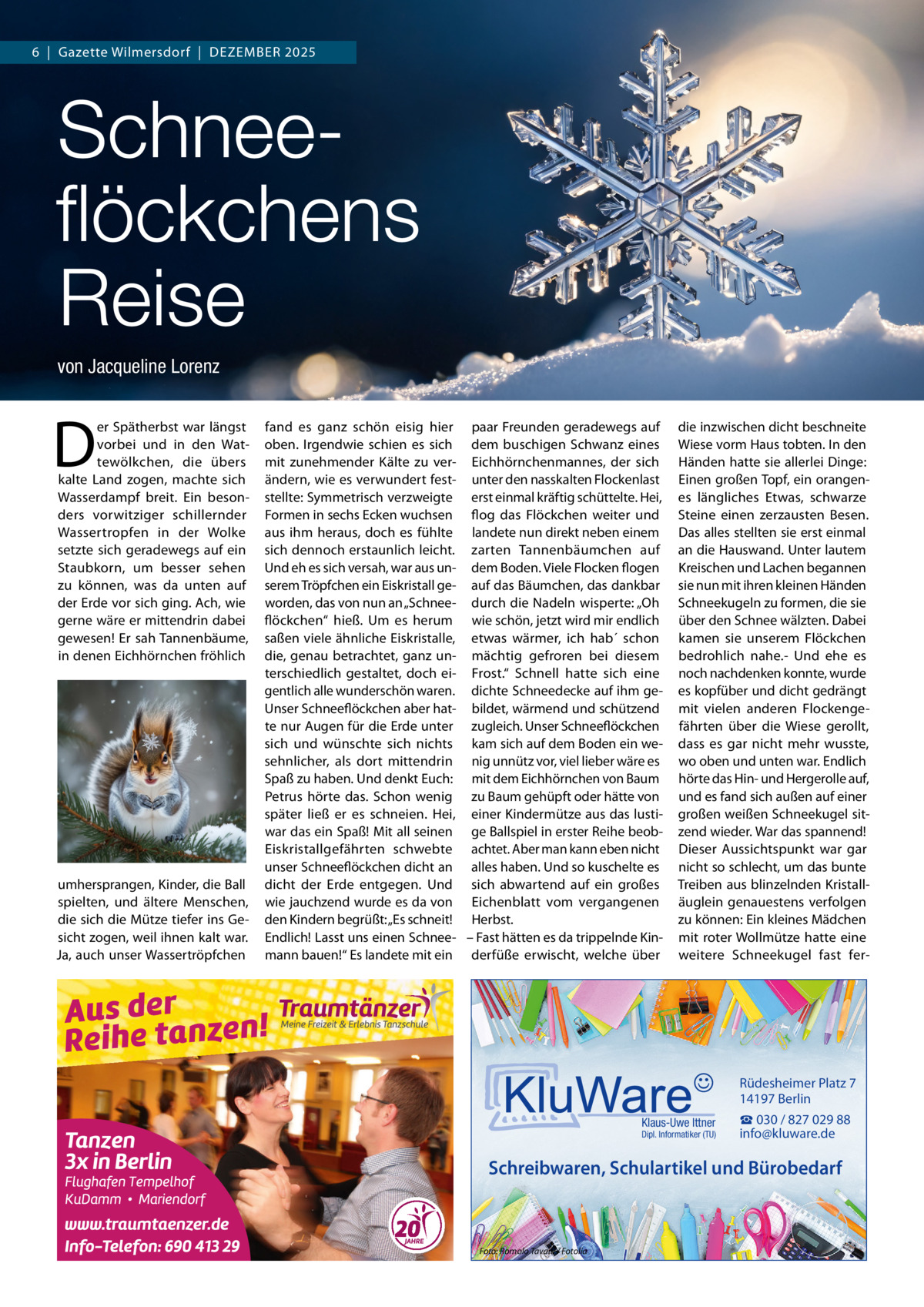 6  |  Gazette Wilmersdorf  |  Dezember 2025  Schneeﬂöckchens Reise von Jacqueline Lorenz  D  er Spätherbst war längst vorbei und in den Wattewölkchen, die übers kalte Land zogen, machte sich Wasserdampf breit. ein besonders vorwitziger schillernder Wassertropfen in der Wolke setzte sich geradewegs auf ein Staubkorn, um besser sehen zu können, was da unten auf der erde vor sich ging. Ach, wie gerne wäre er mittendrin dabei gewesen! er sah Tannenbäume, in denen eichhörnchen fröhlich  umhersprangen, Kinder, die ball spielten, und ältere menschen, die sich die mütze tiefer ins Gesicht zogen, weil ihnen kalt war. Ja, auch unser Wassertröpfchen  fand es ganz schön eisig hier paar Freunden geradewegs auf oben. Irgendwie schien es sich dem buschigen Schwanz eines mit zunehmender Kälte zu ver- eichhörnchenmannes, der sich ändern, wie es verwundert fest- unter den nasskalten Flockenlast stellte: Symmetrisch verzweigte erst einmal kräftig schüttelte. Hei, Formen in sechs ecken wuchsen flog das Flöckchen weiter und aus ihm heraus, doch es fühlte landete nun direkt neben einem sich dennoch erstaunlich leicht. zarten Tannenbäumchen auf Und eh es sich versah, war aus un- dem boden. Viele Flocken flogen serem Tröpfchen ein eiskristall ge- auf das bäumchen, das dankbar worden, das von nun an „Schnee- durch die Nadeln wisperte: „Oh flöckchen“ hieß. Um es herum wie schön, jetzt wird mir endlich saßen viele ähnliche eiskristalle, etwas wärmer, ich hab´ schon die, genau betrachtet, ganz un- mächtig gefroren bei diesem terschiedlich gestaltet, doch ei- Frost.“ Schnell hatte sich eine gentlich alle wunderschön waren. dichte Schneedecke auf ihm geUnser Schneeflöckchen aber hat- bildet, wärmend und schützend te nur Augen für die erde unter zugleich. Unser Schneeflöckchen sich und wünschte sich nichts kam sich auf dem boden ein wesehnlicher, als dort mittendrin nig unnütz vor, viel lieber wäre es Spaß zu haben. Und denkt euch: mit dem eichhörnchen von baum Petrus hörte das. Schon wenig zu baum gehüpft oder hätte von später ließ er es schneien. Hei, einer Kindermütze aus das lustiwar das ein Spaß! mit all seinen ge ballspiel in erster reihe beobeiskristallgefährten schwebte achtet. Aber man kann eben nicht unser Schneeflöckchen dicht an alles haben. Und so kuschelte es dicht der erde entgegen. Und sich abwartend auf ein großes wie jauchzend wurde es da von eichenblatt vom vergangenen den Kindern begrüßt: „es schneit! Herbst. endlich! Lasst uns einen Schnee- – Fast hätten es da trippelnde Kinmann bauen!“ es landete mit ein derfüße erwischt, welche über  die inzwischen dicht beschneite Wiese vorm Haus tobten. In den Händen hatte sie allerlei Dinge: einen großen Topf, ein orangenes längliches etwas, schwarze Steine einen zerzausten besen. Das alles stellten sie erst einmal an die Hauswand. Unter lautem Kreischen und Lachen begannen sie nun mit ihren kleinen Händen Schneekugeln zu formen, die sie über den Schnee wälzten. Dabei kamen sie unserem Flöckchen bedrohlich nahe.- Und ehe es noch nachdenken konnte, wurde es kopfüber und dicht gedrängt mit vielen anderen Flockengefährten über die Wiese gerollt, dass es gar nicht mehr wusste, wo oben und unten war. endlich hörte das Hin- und Hergerolle auf, und es fand sich außen auf einer großen weißen Schneekugel sitzend wieder. War das spannend! Dieser Aussichtspunkt war gar nicht so schlecht, um das bunte Treiben aus blinzelnden Kristalläuglein genauestens verfolgen zu können: ein kleines mädchen mit roter Wollmütze hatte eine weitere Schneekugel fast fer Rüdesheimer Platz 7 14197 Berlin Klaus-Uwe Ittner  Dipl. Informatiker (TU)  ☎ 030 / 827 029 88 info@kluware.de  Schreibwaren, Schulartikel und Bürobedarf  Foto: Romolo Tavani / Fotolia