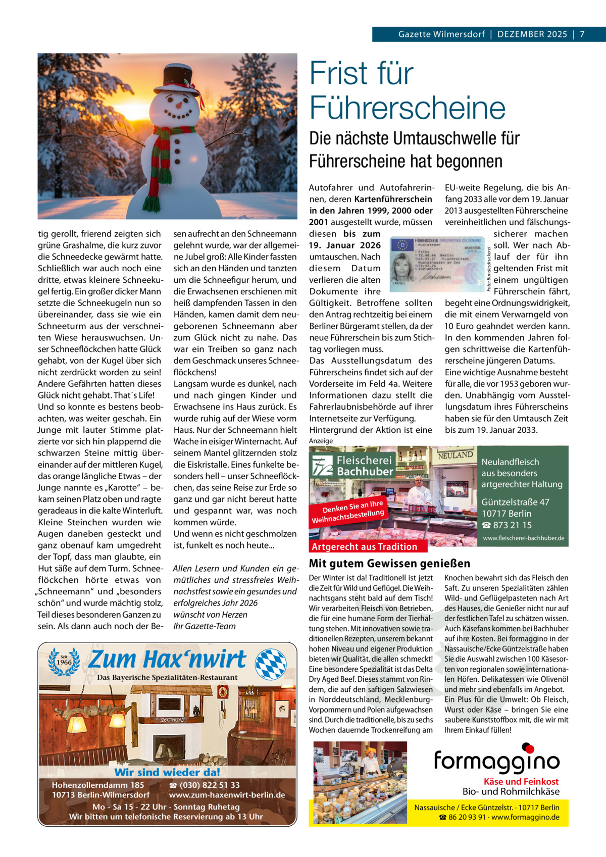 Gazette Wilmersdorf  |  Dezember 2025  |  7  Frist für Führerscheine Die nächste Umtauschwelle für Führerscheine hat begonnen  Foto: Bundesdruckerei  tig gerollt, frierend zeigten sich grüne Grashalme, die kurz zuvor die Schneedecke gewärmt hatte. Schließlich war auch noch eine dritte, etwas kleinere Schneekugel fertig. ein großer dicker mann setzte die Schneekugeln nun so übereinander, dass sie wie ein Schneeturm aus der verschneiten Wiese herauswuchsen. Unser Schneeflöckchen hatte Glück gehabt, von der Kugel über sich nicht zerdrückt worden zu sein! Andere Gefährten hatten dieses Glück nicht gehabt. That´s Life! Und so konnte es bestens beobachten, was weiter geschah. ein Junge mit lauter Stimme platzierte vor sich hin plappernd die schwarzen Steine mittig übereinander auf der mittleren Kugel, das orange längliche etwas – der Junge nannte es „Karotte“ – bekam seinen Platz oben und ragte geradeaus in die kalte Winterluft. Kleine Steinchen wurden wie Augen daneben gesteckt und ganz obenauf kam umgedreht der Topf, dass man glaubte, ein Hut säße auf dem Turm. Schneeflöckchen hörte etwas von „Schneemann“ und „besonders schön“ und wurde mächtig stolz, Teil dieses besonderen Ganzen zu sein. Als dann auch noch der be Autofahrer und Autofahrerin- eU-weite regelung, die bis Annen, deren Kartenführerschein fang 2033 alle vor dem 19. Januar in den Jahren 1999, 2000 oder 2013 ausgestellten Führerscheine 2001 ausgestellt wurde, müssen vereinheitlichen und fälschungssen aufrecht an den Schneemann diesen bis zum sicherer machen gelehnt wurde, war der allgemei- 19.  Januar 2026 soll. Wer nach Abne Jubel groß: Alle Kinder fassten umtauschen. Nach lauf der für ihn sich an den Händen und tanzten diesem Datum geltenden Frist mit einem ungültigen um die Schneefigur herum, und verlieren die alten Führerschein fährt, die erwachsenen erschienen mit Dokumente ihre heiß dampfenden Tassen in den Gültigkeit. betroffene sollten begeht eine Ordnungswidrigkeit, Händen, kamen damit dem neu- den Antrag rechtzeitig bei einem die mit einem Verwarngeld von geborenen Schneemann aber berliner bürgeramt stellen, da der 10 euro geahndet werden kann. zum Glück nicht zu nahe. Das neue Führerschein bis zum Stich- In den kommenden Jahren folgen schrittweise die Kartenfühwar ein Treiben so ganz nach tag vorliegen muss. dem Geschmack unseres Schnee- Das Ausstellungsdatum des rerscheine jüngeren Datums. Führerscheins findet sich auf der eine wichtige Ausnahme besteht flöckchens! Langsam wurde es dunkel, nach Vorderseite im Feld 4a. Weitere für alle, die vor 1953 geboren wurund nach gingen Kinder und Informationen dazu stellt die den. Unabhängig vom Ausstelerwachsene ins Haus zurück. es Fahrerlaubnisbehörde auf ihrer lungsdatum ihres Führerscheins wurde ruhig auf der Wiese vorm Internetseite zur Verfügung. haben sie für den Umtausch zeit Haus. Nur der Schneemann hielt Hintergrund der Aktion ist eine bis zum 19. Januar 2033. Wache in eisiger Winternacht. Auf Anzeige seinem mantel glitzernden stolz Neulandfleisch die eiskristalle. eines funkelte beArtgerecht aus besonders sonders hell – unser Schneeflöckition. artgerechter Haltung aus Trad chen, das seine reise zur erde so ganz und gar nicht bereut hatte und gespannt war, was noch kommen würde. Und wenn es nicht geschmolzen ist, funkelt es noch heute...  Allen Lesern und Kunden ein gemütliches und stressfreies Weihnachstfest sowie ein gesundes und erfolgreiches Jahr 2026 wünscht von Herzen Ihr Gazette-Team  Seit  1966  Das Bayerische Spezialitäten-Restaurant  Wir sind wieder da! ☎ (030) 822 51 33 Hohenzollerndamm 185 www.zum-haxenwirt-berlin.de 10713 Berlin-Wilmersdorf Mo - Sa 15 - 22 Uhr · Sonntag Ruhetag Wir bitten um telefonische Reservierung ab 13 Uhr  Fleischerei Bachhuber  Güntzelstraße 47 10717 Berlin ☎ 873 21 15  ie an Ihre Denken S estellung b ts h ac Weihn  www.fleischerei-bachhuber.de  Artgerecht aus Tradition  Mit gutem Gewissen genießen Der Winter ist da! Traditionell ist jetzt Knochen bewahrt sich das Fleisch den die Zeit für Wild und Geflügel. Die Weih- Saft. Zu unseren Spezialitäten zählen Käse und Feinkost nachtsgans steht bald auf dem Tisch! Wild- und Geflügelpasteten nach Art Biound Rohmilchkäse Wir verarbeiten Fleisch von Betrieben, des Hauses, die Genießer nicht nur auf die für eine humane Form der Tierhalder/festlichen Tafel zu schätzen wissen. Nassauische Ecke Güntzelstr. · 10717 Berlin tung stehen. Mit innovativen sowie tra- ☎Auch kommen bei Bachhuber 86 20Käsefans 93 91 · www.formaggino.de ditionellen Rezepten, unserem bekannt auf ihre Kosten. Bei formaggino in der hohen Niveau und eigener Produktion Nassauische/Ecke Güntzelstraße haben Neulandfleisch bieten wir Qualität, die allen schmeckt! Sie die Auswahl zwischen 100 Käsesorrecht rtge Asowie aus besonders Eine besondere Spezialität ist das Delta ten von regionalen internationaition. ad artgerechter Haltung Dry Aged Beef. Dieses stammt von Rin- len Höfen. Delikatessen Olivenöl aus Trwie dern, die auf den saftigen Salzwiesen und mehr sind ebenfalls im Angebot. in Norddeutschland, Mecklenburg- Ein Plus fürGüntzelstraße die Umwelt: Ob47Fleisch, Vorpommern und Polen aufgewachsen Wurst oder10717 Käse –Berlin bringen Sie eine ☎ 873box 21mit, 15 die wir mit sind. Durch die traditionelle, bis zu sechs saubere Kunststoff www.fleischerei-bachhuber.de Wochen dauernde Trockenreifung am Ihrem Einkauf füllen!  Fleischerei Bachhuber  Käse und Feinkost  Bio- und Rohmilchkäse Nassauische / Ecke Güntzelstr. · 10717 Berlin ☎ 86 20 93 91 · www.formaggino.de