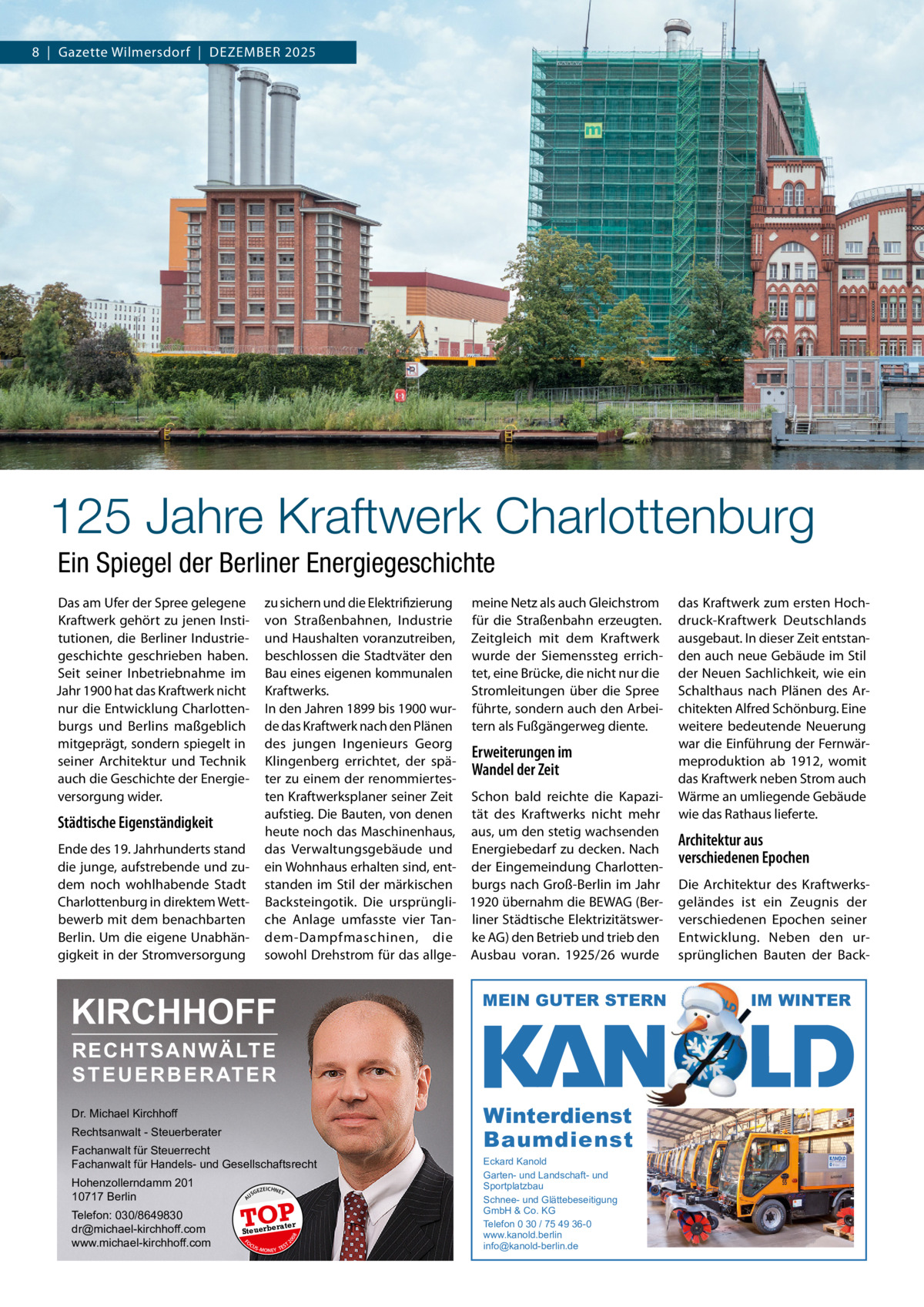 8  |  Gazette Wilmersdorf  |  Dezember 2025  125 Jahre Kraftwerk Charlottenburg Ein Spiegel der Berliner Energiegeschichte Das am Ufer der Spree gelegene Kraftwerk gehört zu jenen Institutionen, die berliner Industriegeschichte geschrieben haben. Seit seiner Inbetriebnahme im Jahr 1900 hat das Kraftwerk nicht nur die entwicklung Charlottenburgs und berlins maßgeblich mitgeprägt, sondern spiegelt in seiner Architektur und Technik auch die Geschichte der energieversorgung wider.  zu sichern und die elektrifizierung meine Netz als auch Gleichstrom von Straßenbahnen, Industrie für die Straßenbahn erzeugten. und Haushalten voranzutreiben, zeitgleich mit dem Kraftwerk beschlossen die Stadtväter den wurde der Siemenssteg errichbau eines eigenen kommunalen tet, eine brücke, die nicht nur die Stromleitungen über die Spree Kraftwerks. In den Jahren 1899 bis 1900 wur- führte, sondern auch den Arbeide das Kraftwerk nach den Plänen tern als Fußgängerweg diente. des jungen Ingenieurs Georg Erweiterungen im Klingenberg errichtet, der späWandel der Zeit ter zu einem der renommiertesten Kraftwerksplaner seiner zeit Schon bald reichte die Kapaziaufstieg. Die bauten, von denen tät des Kraftwerks nicht mehr heute noch das maschinenhaus, aus, um den stetig wachsenden das Verwaltungsgebäude und energiebedarf zu decken. Nach ein Wohnhaus erhalten sind, ent- der eingemeindung Charlottenstanden im Stil der märkischen burgs nach Groß-berlin im Jahr backsteingotik. Die ursprüngli- 1920 übernahm die beWAG (berche Anlage umfasste vier Tan- liner Städtische elektrizitätswerdem-Dampfmaschinen, die ke AG) den betrieb und trieb den sowohl Drehstrom für das allge- Ausbau voran. 1925/26 wurde  Städtische Eigenständigkeit ende des 19. Jahrhunderts stand die junge, aufstrebende und zudem noch wohlhabende Stadt Charlottenburg in direktem Wettbewerb mit dem benachbarten berlin. Um die eigene Unabhängigkeit in der Stromversorgung  KIRCHHOFF  MEIN GUTER STERN  Dr. Michael Kirchhoff  Winterdienst Baumdienst  RECHTSANWÄLTE S T E U E R B E R AT E R  Rechtsanwalt - Steuerberater Fachanwalt für Steuerrecht Fachanwalt für Handels- und Gesellschaftsrecht US  GEZ  EICHNET  TOP rater  FO CU S  08  Steuerbe  20  Telefon: 030/8649830 dr@michael-kirchhoff.com www.michael-kirchhoff.com  A  Hohenzollerndamm 201 10717 Berlin  S -MONEY TE  T  Eckard Kanold Garten- und Landschaft- und Sportplatzbau Schnee- und Glättebeseitigung GmbH & Co. KG Telefon 0 30 / 75 49 36-0 www.kanold.berlin info@kanold-berlin.de  das Kraftwerk zum ersten Hochdruck-Kraftwerk Deutschlands ausgebaut. In dieser zeit entstanden auch neue Gebäude im Stil der Neuen Sachlichkeit, wie ein Schalthaus nach Plänen des Architekten Alfred Schönburg. eine weitere bedeutende Neuerung war die einführung der Fernwärmeproduktion ab 1912, womit das Kraftwerk neben Strom auch Wärme an umliegende Gebäude wie das rathaus lieferte.  Architektur aus verschiedenen Epochen Die Architektur des Kraftwerksgeländes ist ein zeugnis der verschiedenen epochen seiner entwicklung. Neben den ursprünglichen bauten der back IM WINTER