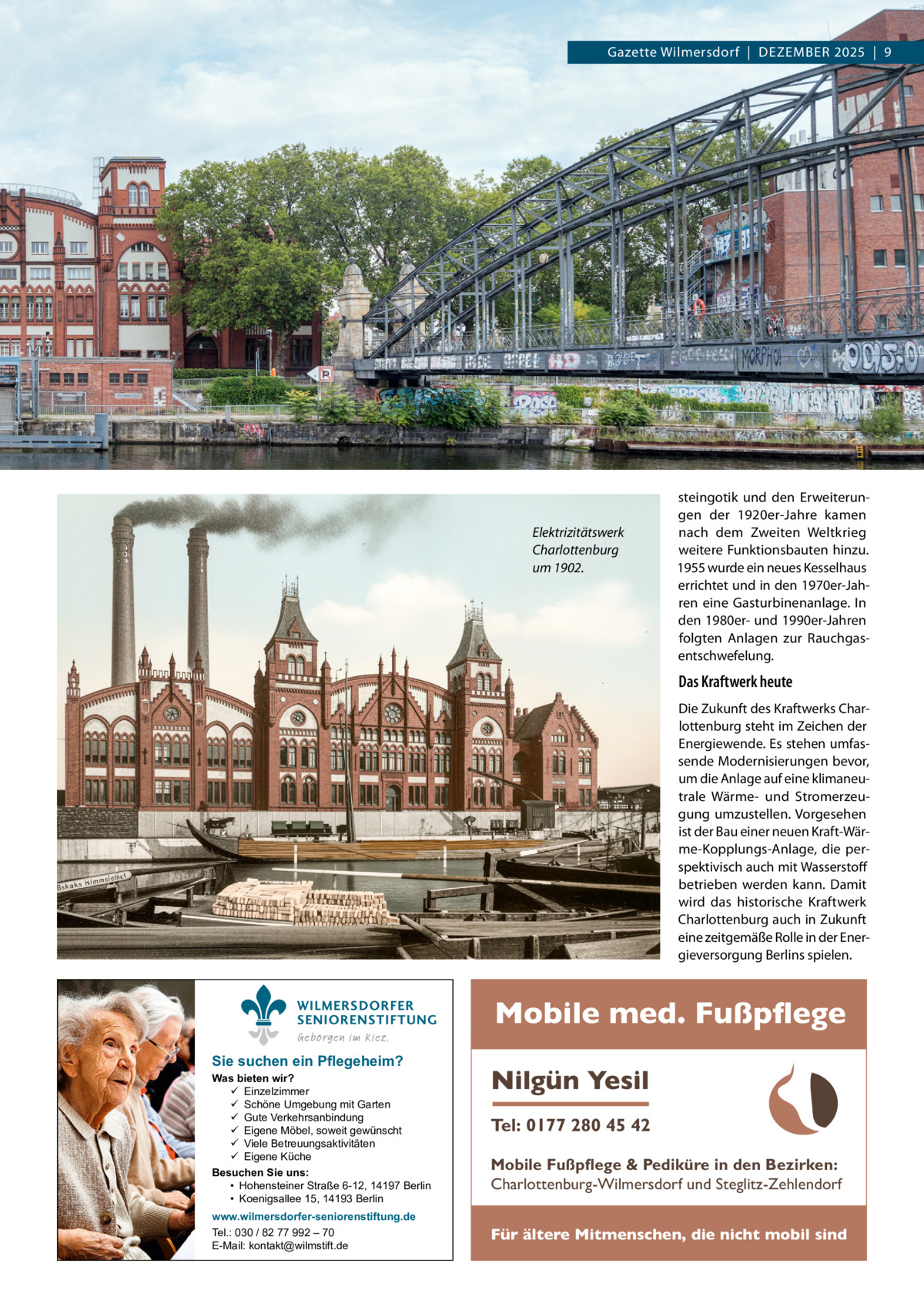 Gazette Wilmersdorf  |  Dezember 2025  |  9  Elektrizitätswerk Charlottenburg um 1902.  steingotik und den Erweiterungen der 1920er-Jahre kamen nach dem Zweiten Weltkrieg weitere Funktionsbauten hinzu. 1955 wurde ein neues Kesselhaus errichtet und in den 1970er-Jahren eine Gasturbinenanlage. In den 1980er- und 1990er-Jahren folgten Anlagen zur Rauchgasentschwefelung.  Das Kraftwerk heute Die Zukunft des Kraftwerks Charlottenburg steht im Zeichen der Energiewende. Es stehen umfassende Modernisierungen bevor, um die Anlage auf eine klimaneutrale Wärme- und Stromerzeugung umzustellen. Vorgesehen ist der Bau einer neuen Kraft-Wärme-Kopplungs-Anlage, die perspektivisch auch mit Wasserstoff betrieben werden kann. Damit wird das historische Kraftwerk Charlottenburg auch in Zukunft eine zeitgemäße Rolle in der Energieversorgung Berlins spielen. WILMERSDORFER SENIORENSTIFTUNG Geborgen im Kiez.  Sie suchen ein Pflegeheim?  Was bieten wir?  Einzelzimmer  Schöne Umgebung mit Garten  Gute Verkehrsanbindung  Eigene Möbel, soweit gewünscht  Viele Betreuungsaktivitäten  Eigene Küche Besuchen Sie uns: • Hohensteiner Straße 6-12, 14197 Berlin • Koenigsallee 15, 14193 Berlin www.wilmersdorfer-seniorenstiftung.de Tel.: 030 / 82 77 992 – 70 E-Mail: kontakt@wilmstift.de  Mobile med. Fußpflege Nilgün Yesil Tel: 0177 280 45 42 Mobile Fußpflege & Pediküre in den Bezirken: Charlottenburg-Wilmersdorf und Steglitz-Zehlendorf Für ältere Mitmenschen, die nicht mobil sind