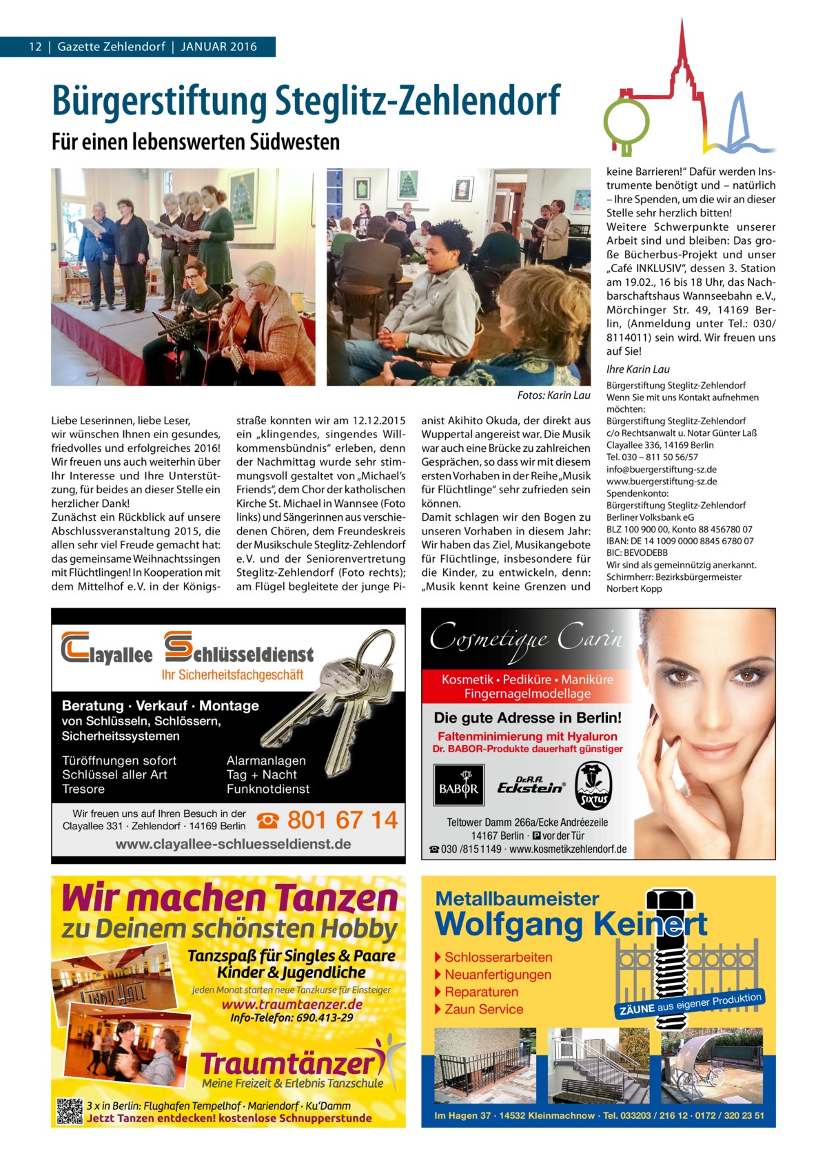 12  |  Gazette Zehlendorf  |  Januar 2016  Bürgerstiftung Steglitz-Zehlendorf Für einen lebenswerten Südwesten keine Barrieren!“ Dafür werden Instrumente benötigt und – natürlich – Ihre Spenden, um die wir an dieser Stelle sehr herzlich bitten! Weitere Schwerpunkte unserer Arbeit sind und bleiben: Das große Bücherbus-Projekt und unser „Café ­INKLUSIV“, dessen 3. Station am 19.02., 16 bis 18 Uhr, das Nachbarschaftshaus Wannseebahn e. V., Mörchinger Str.  49, 14169  Berlin, (Anmeldung unter Tel.:  030/ 8114011) sein wird. Wir freuen uns auf Sie! Ihre Karin Lau �  Fotos: Karin Lau  Liebe Leserinnen, liebe Leser, wir wünschen Ihnen ein gesundes, friedvolles und erfolgreiches 2016! Wir freuen uns auch weiterhin über Ihr Interesse und Ihre Unterstützung, für beides an dieser Stelle ein herzlicher Dank! Zunächst ein Rückblick auf unsere Abschlussveranstaltung 2015, die allen sehr viel Freude gemacht hat: das gemeinsame Weihnachtssingen mit Flüchtlingen! In Kooperation mit dem Mittelhof e. V. in der Königs layallee  straße konnten wir am 12.12.2015 ein „klingendes, singendes Willkommensbündnis“ erleben, denn der Nachmittag wurde sehr stimmungsvoll gestaltet von „Michael’s Friends“, dem Chor der katholischen Kirche St. Michael in Wannsee (Foto links) und Sängerinnen aus verschiedenen Chören, dem Freundeskreis der Musikschule Steglitz-Zehlendorf e. V. und der Seniorenvertretung Steglitz-Zehlendorf (Foto rechts); am Flügel begleitete der junge Pi chlüsseldienst  Ihr Sicherheitsfachgeschäft  Beratung · Verkauf · Montage von Schlüsseln, Schlössern, Sicherheitssystemen Türöffnungen sofort Schlüssel aller Art Tresore  anist Akihito Okuda, der direkt aus Wuppertal angereist war. Die Musik war auch eine Brücke zu zahlreichen Gesprächen, so dass wir mit diesem ersten Vorhaben in der Reihe „Musik für Flüchtlinge“ sehr zufrieden sein können. Damit schlagen wir den Bogen zu unseren Vorhaben in diesem Jahr: Wir haben das Ziel, Musikangebote für Flüchtlinge, insbesondere für die Kinder, zu entwickeln, denn: „Musik kennt keine Grenzen und  Bürgerstiftung Steglitz-Zehlendorf Wenn Sie mit uns Kontakt aufnehmen möchten: Bürgerstiftung Steglitz-Zehlendorf c/o Rechtsanwalt u. Notar Günter Laß Clayallee 336, 14169 Berlin Tel. 030 – 811 50 56/57 info@buergerstiftung-sz.de www.buergerstiftung-sz.de Spendenkonto: Bürgerstiftung Steglitz-Zehlendorf Berliner Volksbank eG BLZ 100 900 00, Konto 88 456780 07 IBAN: DE 14 1009 0000 8845 6780 07 BIC: BEVODEBB Wir sind als gemeinnützig anerkannt. Schirmherr: Bezirksbürgermeister Norbert Kopp  Cosmetique Carin Kosmetik • Pediküre • Maniküre Fingernagelmodellage  Die gute Adresse in Berlin! Faltenminimierung mit Hyaluron  Alarmanlagen Tag + Nacht Funknotdienst  Wir freuen uns auf Ihren Besuch in der Clayallee 331 · Zehlendorf · 14169 Berlin  ☎ 801 67 14  www.clayallee-schluesseldienst.de  Dr. BABOR-Produkte dauerhaft günstiger  Teltower Damm 266a/Ecke Andréezeile 14167 Berlin · � vor der Tür ☎ 030 /815 1149 · www.kosmetikzehlendorf.de  Metallbaumeister  Wolfgang Keinert ▸ Schlosserarbeiten ▸ Neuanfertigungen ▸ Reparaturen ▸ Zaun Service  roduktion  s eigener P  ZÄUNE au  Im Hagen 37 · 14532 Kleinmachnow · Tel. 033203 / 216 12 · 0172 / 320 23 51