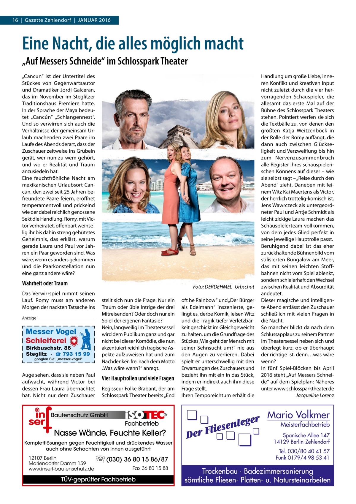 16  |  Gazette Zehlendorf  |  Januar 2016  Eine Nacht, die alles möglich macht „Auf Messers Schneide“ im Schlosspark Theater „Cancun“ ist der Untertitel des Stückes von Gegenwartsautor und Dramatiker Jordi Galceran, das im November im Steglitzer Traditionshaus Premiere hatte. In der Sprache der Maya bedeutet „Cancún“ „Schlangennest“. Und so verwirren sich auch die Verhältnisse der gemeinsam Urlaub machenden zwei Paare im Laufe des Abends derart, dass der Zuschauer zeitweise ins Grübeln gerät, wer nun zu wem gehört, und wo er Realität und Traum anzusiedeln hat. Eine feuchtfröhliche Nacht am mexikanischen Urlaubsort Cancún, den zwei seit 25 Jahren befreundete Paare feiern, eröffnet temperamentvoll und prickelnd wie der dabei reichlich genossene Sekt die Handlung. Romy, mit Victor verheiratet, offenbart weinselig ihr bis dahin streng gehütetes Geheimnis, das erklärt, warum gerade Laura und Paul vor Jahren ein Paar geworden sind. Was wäre, wenn es anders gekommen und die Paarkonstellation nun eine ganz andere wäre?  Wahrheit oder Traum Das Verwirrspiel nimmt seinen Lauf. Romy muss am anderen Morgen der nackten Tatsache ins Anzeige  Messer Vogel Schleiferei  Birkbuschstr. 86 Steglitz · ☎ 793 15 99 googlen Sie: „messer-vogel“  Auge sehen, dass sie neben Paul aufwacht, während Victor bei dessen Frau Laura übernachtet hat. Nicht nur dem Zuschauer  �  Foto: DERDEHMEL_Urbschat  stellt sich nun die Frage: Nur ein Traum oder üble Intrige der drei Mitreisenden? Oder doch nur ein Spiel der eigenen Fantasie? Nein, langweilig im Theatersessel wird dem Publikum ganz und gar nicht bei dieser Komödie, die nun akzentuiert reichlich tragische Aspekte aufzuweisen hat und zum Nachdenken frei nach dem Motto „Was wäre wenn?“ anregt.  Vier Hauptrollen und viele Fragen Regisseur Folke Brabant, der am Schlosspark Theater bereits „End  Bautenschutz Bautenschutz GmbH GmbH  Fachbetrieb  Nasse Wände, Feuchte Keller? Komplettlösungen gegen Feuchtigkeit und drückendes Wasser auch ohne Schachten von innen ausgeführt  12107 Berlin Mariendorfer Damm 159 www.inserf-bautenschutz.de  (030) 36 80 15 86/87 Fax 36 80 15 88  TÜV-geprüfter Fachbetrieb  oft he Rainbow“ und „Der Bürger als Edelmann“ inszenierte, gelingt es, derbe Komik, leisen Witz und die Tragik tiefer Verletzbarkeit geschickt im Gleichgeweicht zu halten, um die Grundfrage des Stückes „Wie geht der Mensch mit seiner Sehnsucht um?“ nie aus den Augen zu verlieren. Dabei spielt er unterschwellig mit den Erwartungen des Zuschauers und bezieht ihn mit ein in das Stück, indem er indirekt auch ihm diese Frage stellt. Ihren Temporeichtum erhält die  Handlung um große Liebe, inneren Konflikt und kreativen Input nicht zuletzt durch die vier hervorragenden Schauspieler, die allesamt das erste Mal auf der Bühne des Schlosspark Theaters stehen. Pointiert werfen sie sich die Textbälle zu, von denen den größten Katja Weitzenböck in der Rolle der Romy auffängt, die dann auch zwischen Glückseligkeit und Verzweiflung bis hin zum Nervenzusammenbruch alle Register ihres schauspielerischen Könnens auf dieser – wie sie selbst sagt – „Reise durch den Abend“ zieht. Daneben mit feinem Witz Kai Maertens als Victor, der herrlich trottelig-komisch ist. Jens Wawrczeck als untergeordneter Paul und Antje Schmidt als leicht zickige Laura machen das Schauspielerteam vollkommen, von dem jedes Glied perfekt in seine jeweilige Hauptrolle passt. Beruhigend dabei ist das eher zurückhaltende Bühnenbild vom stilisierten Bungalow am Meer, das mit seinen leichten Stoffbahnen nicht vom Spiel ablenkt, sondern schleierhaft den Wechsel zwischen Realität und Absurdität andeutet. Dieser magische und intelligente Abend entlässt den Zuschauer schließlich mit vielen Fragen in die Nacht. So mancher blickt da nach dem Schlussapplaus zu seinem Partner im Theatersessel neben sich und überlegt kurz, ob er überhaupt der richtige ist, denn…was wäre wenn? In fünf Spiel-Blöcken bis April 2016 steht „Auf Messers Schneide“ auf dem Spielplan: Näheres unter www.schlossparktheater.de � Jacqueline Lorenz  Mario Volkmer  Meisterfachbetrieb  Spanische Allee 147 14129 Berlin-Zehlendorf Tel. 030/80 40 41 57 Funk 0179/4 98 53 41  Trockenbau · Badezimmersanierung sämtliche Fliesen- Platten- u. Natursteinarbeiten