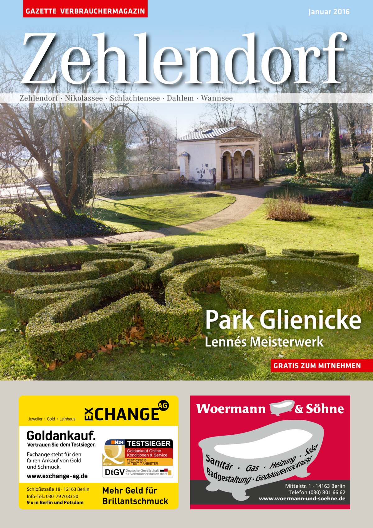 GAZETTE VERBRAUCHERMAGAZIN  Januar 2016  Zehlendorf Zehlendorf · Nikolassee · Schlachtensee · Dahlem · Wannsee  Park Glienicke Lennés Meisterwerk  GRATIS ZUM MITNEHMEN  TESTSIEGER  Exchange steht für den fairen Ankauf von Gold und Schmuck.  Schloßstraße 18 · 12163 Berlin Info-Tel.: 030 79 70 83 50 9 x in Berlin und Potsdam  Goldankauf Online Konditionen & Service dtgv.de  TEST 03/2013 IM TEST: 7 ANBIETER  Gesellschaft für Verbraucherstudien mbH DtGV Deutsche  Mehr Geld für Brillantschmuck  Mittelstr. 1 · 14163 Berlin Telefon (030) 801 66 62 www.woermann-und-soehne.de