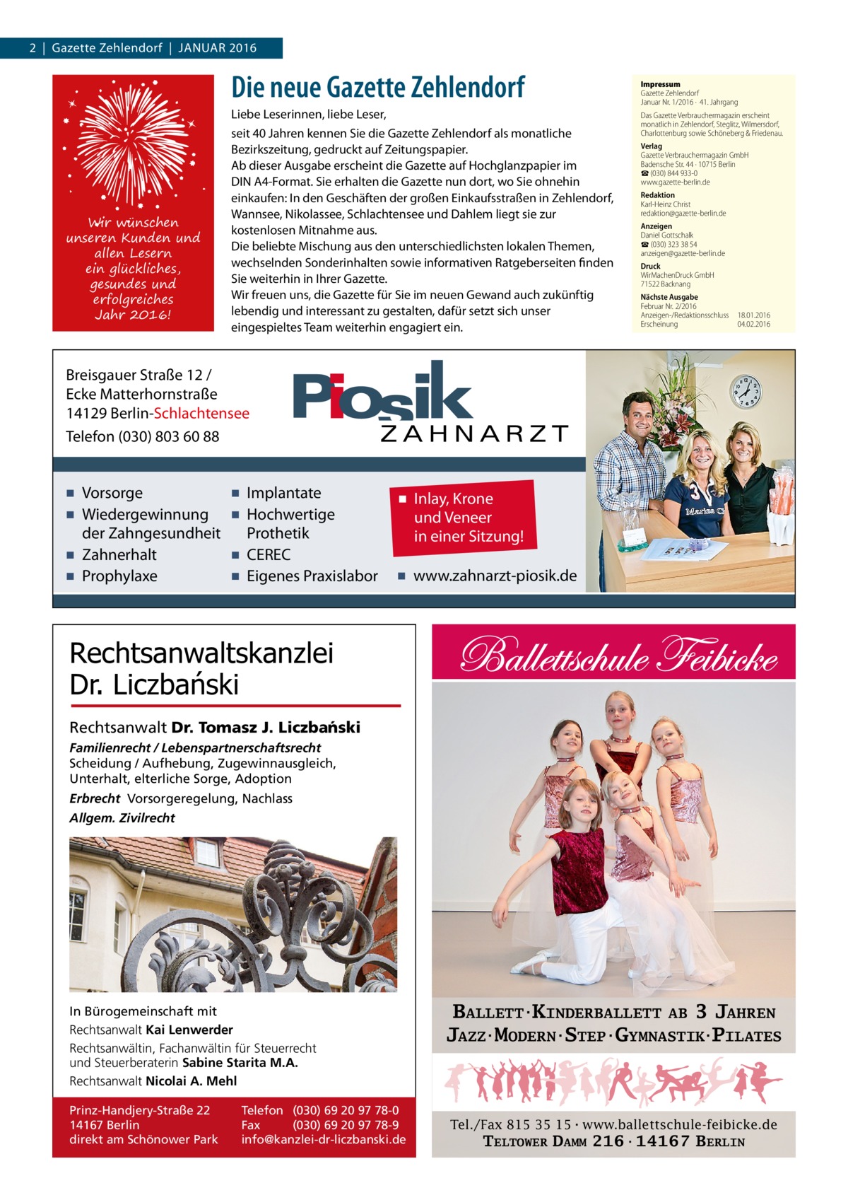 2  |  Gazette Zehlendorf  |  Januar 2016  Die neue Gazette Zehlendorf  Wir wünschen unseren Kunden und allen Lesern ein glückliches, gesundes und erfolgreiches Jahr 2016!  Liebe Leserinnen, liebe Leser, seit 40 Jahren kennen Sie die Gazette Zehlendorf als monatliche Bezirkszeitung, gedruckt auf Zeitungspapier. Ab dieser Ausgabe erscheint die Gazette auf Hochglanzpapier im DIN A4-Format. Sie erhalten die Gazette nun dort, wo Sie ohnehin einkaufen: In den Geschäften der großen Einkaufsstraßen in Zehlendorf, Wannsee, Nikolassee, Schlachtensee und Dahlem liegt sie zur kostenlosen Mitnahme aus. Die beliebte Mischung aus den unterschiedlichsten lokalen Themen, wechselnden Sonderinhalten sowie informativen Ratgeberseiten finden Sie weiterhin in Ihrer Gazette. Wir freuen uns, die Gazette für Sie im neuen Gewand auch zukünftig lebendig und interessant zu gestalten, dafür setzt sich unser eingespieltes Team weiterhin engagiert ein.  Impressum Gazette Zehlendorf Januar Nr. 1/2016 ·  41. Jahrgang Das Gazette Verbrauchermagazin erscheint monatlich in Zehlendorf, Steglitz, Wilmersdorf, Charlottenburg sowie Schöneberg & Friedenau. Verlag Gazette Verbrauchermagazin GmbH Badensche Str. 44 · 10715 Berlin ☎ (030) 844 933-0 www.gazette-berlin.de Redaktion Karl-Heinz Christ redaktion@gazette-berlin.de Anzeigen Daniel Gottschalk ☎ (030) 323 38 54 anzeigen@gazette-berlin.de Druck WirMachenDruck GmbH 71522 Backnang Nächste Ausgabe Februar Nr. 2/2016 Anzeigen-/Redaktionsschluss	18.01.2016 Erscheinung	04.02.2016  Breisgauer Straße 12 / Ecke Matterhornstraße 14129 Berlin-Schlachtensee Telefon (030) 803 60 88  ▪ Vorsorge ▪ Wiedergewinnung der Zahngesundheit ▪ Zahnerhalt ▪ Prophylaxe  ▪ Implantate ▪ Hochwertige Prothetik ▪ CEREC ▪ Eigenes Praxislabor  ▪ Inlay, Krone und Veneer in einer Sitzung! ▪ www.zahnarzt-piosik.de  Rechtsanwaltskanzlei Dr. Liczbański Rechtsanwalt Dr. Tomasz J. Liczba´nski Familienrecht / Lebenspartnerschaftsrecht Scheidung / Aufhebung, Zugewinnausgleich, Unterhalt, elterliche Sorge, Adoption Erbrecht Vorsorgeregelung, Nachlass Allgem. Zivilrecht  In Bürogemeinschaft mit Rechtsanwalt Kai Lenwerder Rechtsanwältin, Fachanwältin für Steuerrecht und Steuerberaterin Sabine Starita M.A. Rechtsanwalt Nicolai A. Mehl Prinz-Handjery-Straße 22 14167 Berlin direkt am Schönower Park  Telefon (030) 69 20 97 78-0 Fax (030) 69 20 97 78-9 info@kanzlei-dr-liczbanski.de  BALLETT·KINDERBALLETT AB 3 JAHREN JAZZ·MODERN·STEP·GYMNASTIK·PILATES  Tel./Fax 815 35 15·www.ballettschule-feibicke.de  TELTOWER DAMM 216·14167 BERLIN