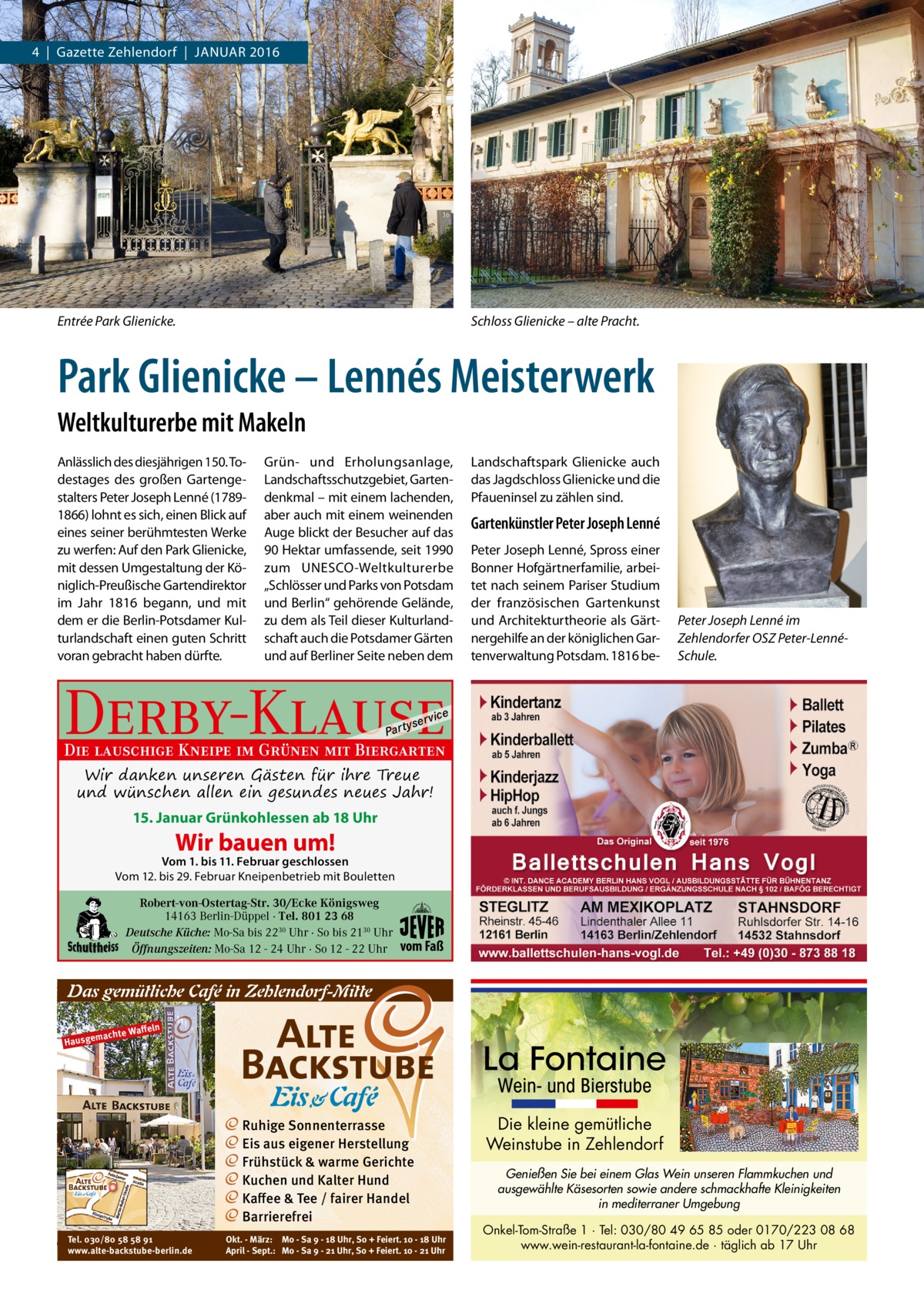 4  |  Gazette Zehlendorf  |  Januar 2016  Entrée Park Glienicke.  Schloss Glienicke – alte Pracht.  Park Glienicke – Lennés Meisterwerk Weltkulturerbe mit Makeln Anlässlich des diesjährigen 150. Todestages des großen Gartengestalters Peter Joseph Lenné (17891866) lohnt es sich, einen Blick auf eines seiner berühmtesten Werke zu werfen: Auf den Park Glienicke, mit dessen Umgestaltung der Königlich-Preußische Gartendirektor im Jahr 1816 begann, und mit dem er die Berlin-Potsdamer Kulturlandschaft einen guten Schritt voran gebracht haben dürfte.  Grün- und Erholungsanlage, Landschaftsschutzgebiet, Gartendenkmal – mit einem lachenden, aber auch mit einem weinenden Auge blickt der Besucher auf das 90 Hektar umfassende, seit 1990 zum UNESCO-Weltkulturerbe „Schlösser und Parks von Potsdam und Berlin“ gehörende Gelände, zu dem als Teil dieser Kulturlandschaft auch die Potsdamer Gärten und auf Berliner Seite neben dem  Landschaftspark Glienicke auch das Jagdschloss Glienicke und die Pfaueninsel zu zählen sind.  Gartenkünstler Peter Joseph Lenné Peter Joseph Lenné, Spross einer Bonner Hofgärtnerfamilie, arbeitet nach seinem Pariser Studium der französischen Gartenkunst und Architekturtheorie als Gärtnergehilfe an der königlichen Gartenverwaltung Potsdam. 1816 be Peter Joseph Lenné im Zehlendorfer OSZ Peter-LennéSchule.  Derby-Klause P ar t  yser  vi c e  Die lauschige Kneipe im Grünen mit Biergarten Wir danken unseren Gästen für ihre Treue und wünschen allen ein gesundes neues Jahr! 15. Januar Grünkohlessen ab 18 Uhr  Wir bauen um!  Vom 1. bis 11. Februar geschlossen Vom 12. bis 29. Februar Kneipenbetrieb mit Bouletten Robert-von-Ostertag-Str. 30/Ecke Königsweg 14163 Berlin-Düppel · Tel. 801 23 68 Deutsche Küche: Mo-Sa bis 2230 Uhr · So bis 2130 Uhr Öffnungszeiten: Mo-Sa 12 - 24 Uhr · So 12 - 22 Uhr  vom Faß  Das gemütliche Café in Zehlendorf-Mitte Waﬀeln machte Hausge  La Fontaine Wein- und Bierstube  Ruhige Sonnenterrasse Eis aus eigener Herstellung Frühstück & warme Gerichte Kuchen und Kalter Hund Kaﬀee & Tee / fairer Handel Barrierefrei Tel. 030/80 58 58 91 www.alte-backstube-berlin.de  Okt. - März: Mo - Sa 9 - 18 Uhr, So + Feiert. 10 - 18 Uhr April - Sept.: Mo - Sa 9 - 21 Uhr, So + Feiert. 10 - 21 Uhr  Die kleine gemütliche Weinstube in Zehlendorf Genießen Sie bei einem Glas Wein unseren Flammkuchen und ausgewählte Käsesorten sowie andere schmackhafte Kleinigkeiten in mediterraner Umgebung Onkel-Tom-Straße 1 · Tel: 030/80 49 65 85 oder 0170/223 08 68 www.wein-restaurant-la-fontaine.de · täglich ab 17 Uhr